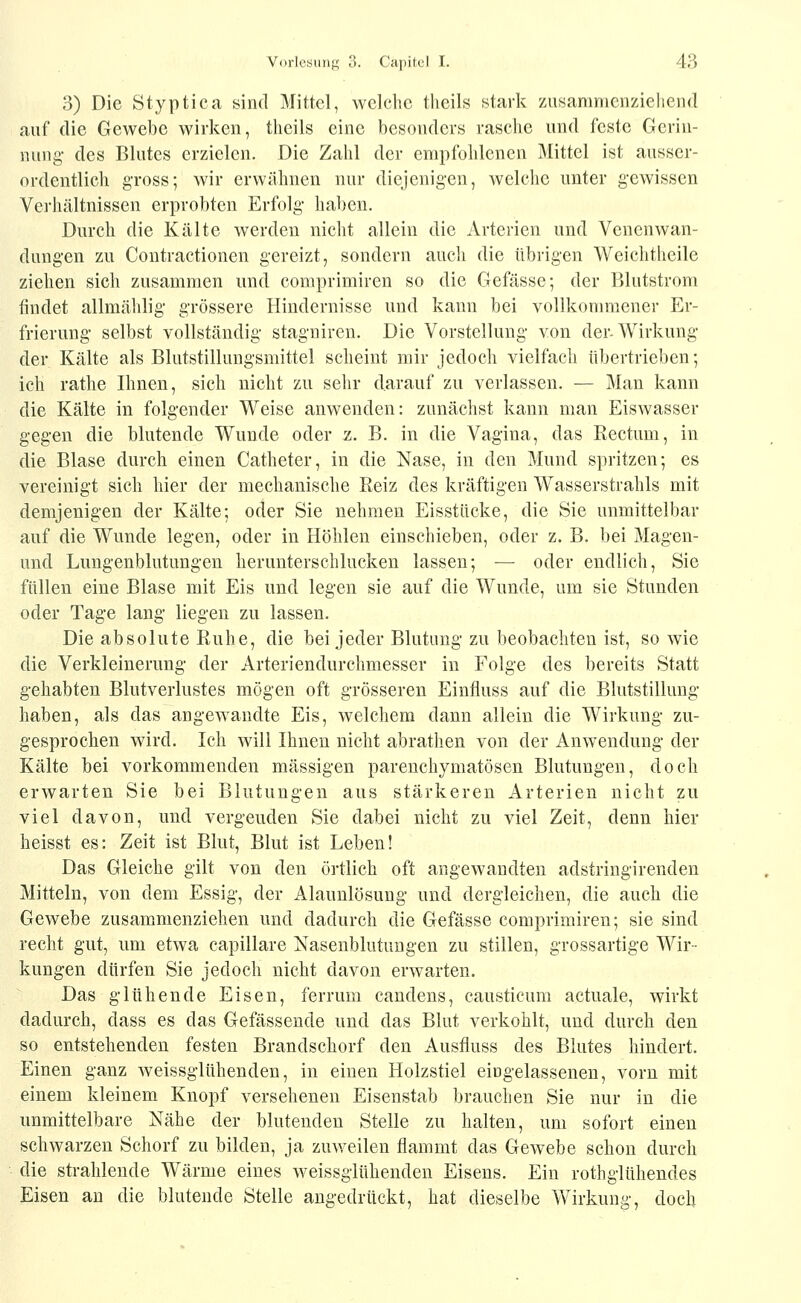 3) Die Styptica sind Mittel, welche tlieils stark zusammenziehend auf die Gewebe wirken, theils eine besonders rasche und feste Gerin- nung- des Blutes erzielen. Die Zahl der empfohlenen Mittel ist ausser- ordentlich gross; wir erwähnen nur diejenigen, welche unter gewissen Verhältnissen erprobten Erfolg haben. Durch die Kälte werden nicht allein die Arterien und Venenwan- dungen zu Contractionen gereizt, sondern auch die übrigen Weichtheile ziehen sich zusammen und comprimiren so die Gefässe; der Blutstrom findet allmählig grössere Hindernisse und kann bei vollkommener Er- frierung selbst vollständig stagniren. Die Vorstellung von der-Wirkung der Kälte als Blutstillungsmittel scheint mir jedoch vielfach übertrieben; ich rathe Ihnen, sich nicht zu sehr darauf zu verlassen. — Man kann die Kälte in folgender Weise anwenden: zunächst kann man Eiswasser gegen die blutende Wunde oder z. B. in die Vagina, das Kectum, in die Blase durch einen Catheter, in die Nase, in den Mund spritzen; es vereinigt sich hier der mechanische Reiz des kräftigen Wasserstrahls mit demjenigen der Kälte; oder Sie nehmen Eisstiicke, die Sie unmittelbar auf die Wunde legen, oder in Höhlen einschieben, oder z. B. bei Magen- und Lungenblutungen herunterschlucken lassen; — oder endlich, Sie füllen eine Blase mit Eis und legen sie auf die Wunde, um sie Stunden oder Tage lang liegen zu lassen. Die absolute Ruhe, die bei jeder Blutung zu beobachten ist, so wie die Verkleinerung der Arteriendurchmesser in Folge des bereits Statt gehabten Blutverlustes mögen oft grösseren Einfluss auf die Blutstillung haben, als das angewandte Eis, welchem dann allein die Wirkung zu- gesprochen wird. Ich will Ihnen nicht abrathen von der Anw^endung der Kälte bei vorkommenden massigen parenchymatösen Blutungen, doch erwarten Sie bei Blutungen aus stärkeren Arterien nicht zu viel davon, und vergeuden Sie dabei nicht zu viel Zeit, denn hier heisst es: Zeit ist Blut, Blut ist Leben! Das Gleiche gilt von den örtlich oft angewandten adstringirenden Mitteln, von dem Essig, der Alaunlösung und dergleichen, die auch die Gewebe zusammenziehen und dadurch die Gefässe comprimiren; sie sind recht gut, um etwa capillare Nasenblutungen zu stillen, grossartige Wir- kungen dürfen Sie jedoch nicht davon erwarten. Das glühende Eisen, ferrum candens, causticum actuale, wirkt dadurch, dass es das Gefässende und das Blut verkohlt, und durch den so entstehenden festen Brandschorf den Ausfluss des Blutes hindert. Einen ganz weissgltthenden, in einen Holzstiel eingelassenen, vorn mit einem kleinem Knopf versehenen Eisenstab brauchen Sie nur in die unmittelbare Nähe der blutenden Stelle zu halten, um sofort einen schwarzen Schorf zu bilden, ja zuweilen flammt das Gewebe schon durch die strahlende Wärme eines weissglühenden Eisens. Ein rothglühendes Eisen au die blutende Stelle angedrückt, hat dieselbe Wirkung, doch