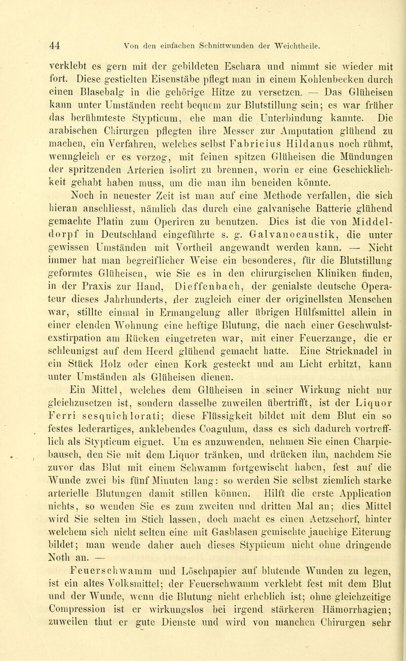 verklebt es gern mit der gebildeten Eschara und nimmt sie wieder mit fort. Diese gestielten Eisenstäbe pflegt man in einem Kohlenbecken durch einen Blasebalg in die gehörige Hitze zu versetzen. — Das Glüheisen kann unter Umständen recht bequem zur Blutstillung sein; es war früher das berühmteste Stvpticum, ehe man die Unterbindung kannte. Die arabischen Chirurgen pflegten ihre Messer zur Amputation glühend zu machen, ein Verfahren, welches selbst Fabricius Hildanus noch rühmt, Avenngleich er es vorzog, mit feinen spitzen Glüheisen die Mündungen der spritzenden Arterien isolirt zu brennen, worin er eine Geschicklich- keit gehabt haben muss, um die man ihn beneiden könnte. Noch in neuester Zeit ist man auf eine Methode verfallen, die sich hieran anschliesst, nämlich das durch eine galvanische Batterie glühend gemachte Platin zum Operiren zu benutzen. Dies ist die von Middel- dorpf in Deutschland eingeführte s. g. Galvanocaustik, die unter gewissen Umständen mit Vortheil angewandt werden kann. — Nicht immer hat man begreiflicher Weise ein besonderes, für die Blutstillung geformtes Glüheisen, wie Sie es in den chirurgischen Kliniken finden, in der Praxis zur Hand, Dieffenbach, der genialste deutsche Opera- teur dieses Jahrhunderts, der zugleich einer der originellsten Menschen war, stillte einmal in Ermangelung aller übrigen Hülfsmittel allein in einer elenden Wohnung eine heftige Blutung, die nach einer Geschwulst- exstirpation am Eücken eingetreten war, mit einer Feuerzange, die er schleunigst auf dem Heerd glühend gemacht hatte. Eine Stricknadel in ein Stück Holz oder einen Kork gesteckt und am Licht erliitzt, kann unter Umständen als Glüheisen dienen. Ein Mittel, welches dem Glüheisen in.seiner Wirkung nicht nur gleichzusetzen ist, sondern dasselbe zuweilen übertrifft, ist der Liquor Ferri sesquiehlorati; diese Flüssigkeit bildet mit dem Blut ein so festes lederartiges, anklebendes Coagukim, dass es sich dadurch vortreff- lich als Stypticum eignet. Um es anzuwenden, nehmen Sie einen Charpie- bausch, den Sie mit dem Liquor tränken, und drücken ihn, nachdem Sie zuvor das Blut mit einem Schwamm fortgewischt haben, fest auf die Wunde zwei bis fünf Minuten lang: so werden Sie selbst ziemlich starke arterielle Blutungen damit stillen können. Hilft die erste Application nichts, so wenden Sie es zum zweiten und dritten Mal an; dies Mittel wird Sie selten im Stich lassen, doch macht es einen Aetzschorf, hinter welchem sich nicht selten eine mit Gasblasen gemischte jauchige Eiterung bildet; man wende daher auch dieses Stypticum nicht ohne dringende Noth an. — Feuerschwamm und Löschpapier auf blutende Wunden zu legen, ist ein altes Volksmittel; der Feuerschwamm verklebt fest mit dem Blut und der Wunde, wenn die Blutung niclit erheblich ist; ohne gleichzeitige Compression ist er wirkungslos bei irgend stärkeren Hämorrhagien; zuweilen thut er gute Dienste und wird von manchen Chirurgen sehr