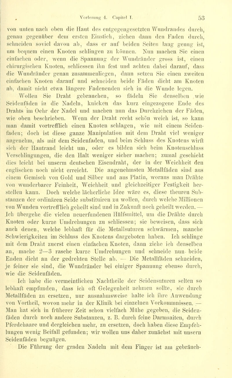 von unten nach oben die Flaut dcB eutg-egeng-esetzten Wundrandes durch, genau gegenüber dem ersten Einstich, ziehen dann den Faden dui-cli, schneiden soviel davon ab, dass er auf beiden Seiten lang genug ist, um bequem einen Knoten schlingen zu können. Nun machen Sie einen einfachen oder, wenn die Spannung der Wundrändor gross ist, einen chirurgischen Knoten, schliesseu ihn fest und achten dabei darauf, dass die Wundränder genau zusammenliegen, dann setzen Sie einen zweiten einfachen Knoten darauf und schneiden beide Fäden dicht am Knoten ab, damit nicht etwa längere Fadenenden sich in die Wunde legen. Wollen Sie Draht gebrauchen, so fädeln Sie denselben wie Seidenfäden in die Nadeln, knicken das kurz eingezogene Ende des Drahts im Oehr der Nadel und machen nun das Durchziehen der Fäden, wie oben beschrieben. Wenn der Draht recht schön weich ist, so kann man damit vortrefflich einen Knoten schlagen, wie mit einem Seiden- faden; doch ist diese ganze Manipulation mit dem Draht viel weniger angenehm, als mit dem Seidenfaden, und beim Schluss des Knotens wirft sich der Hautrand leicht um, oder es bilden sich beim Knotenschluss Verschlingungen, die den Halt weniger sicher machen; zumal geschieht dies leicht bei unserm deutschen Eisendraht, der in der Weichheit den englischen noch nicht erreicht. Die angenehmsten Metallfäden sind aus einem Gemisch von Gold und Silber und aus Platin, woraus man Drähte von wunderbarer Feinheit, Weichheit und gleichzeitiger Festigkeit her- stellen kann. Doch welche lächerliche Idee wäre es, diese theuren Sub- stanzen der ordinären Seide substituiren zu wollen, durch welche Millionen von Wunden vortrefflich geheilt sind und in Zukunft noch geheilt werden. — Ich übergehe die vielen neuerfundenen Htilfsmittel, um die Drähte durch Knoten oder kurze Umdrehungen zu schliessen; sie beweisen, dass sich auch denen, welche lebhaft für die Metallsuturen schwärmen, manche Schwierigkeiten im Schluss des Knotens dargeboten haben. Ich schlinge mit dem Draht zuerst einen einfachen Knoten, dann ziehe ich denselben an, mache 2—3 rasche kurze Umdrehungen und schneide nun beide Enden dicht an der gedrehten Stelle ab. — Die Metallfäden schneiden, je feiner sie sind, die Wundränder bei einiger Spannung ebenso durch, wie die Seidenfäden. Ich habe die vermeintlichen Naehtheile der Seidensuturen selten so lebhaft empfunden, dass ich oft Gelegenheit nehmen sollte, sie durch Metallfäden zu ersetzen, nur ausnahmsweise halte ich ihre Anwendung von Vortheil, wovon mehr in der Klinik bei einzelnen Vorkommnissen. — Man hat sich in früherer Zeit schon vielfach Mühe gegeben, die Seiden- fäden durch noch andere Substanzen, z. B. durch feine Darmsaiten, durch Pferdehaare und dergleichen mehr, zu ersetzen, doch haben diese Empfeh- lungen wenig Beifall gefunden; wir wollen uns daher zunächst mit unsern Seidenfäden begnügen. Die Führung der gradeu Nadeln mit dem Finger ist am gebrauch-