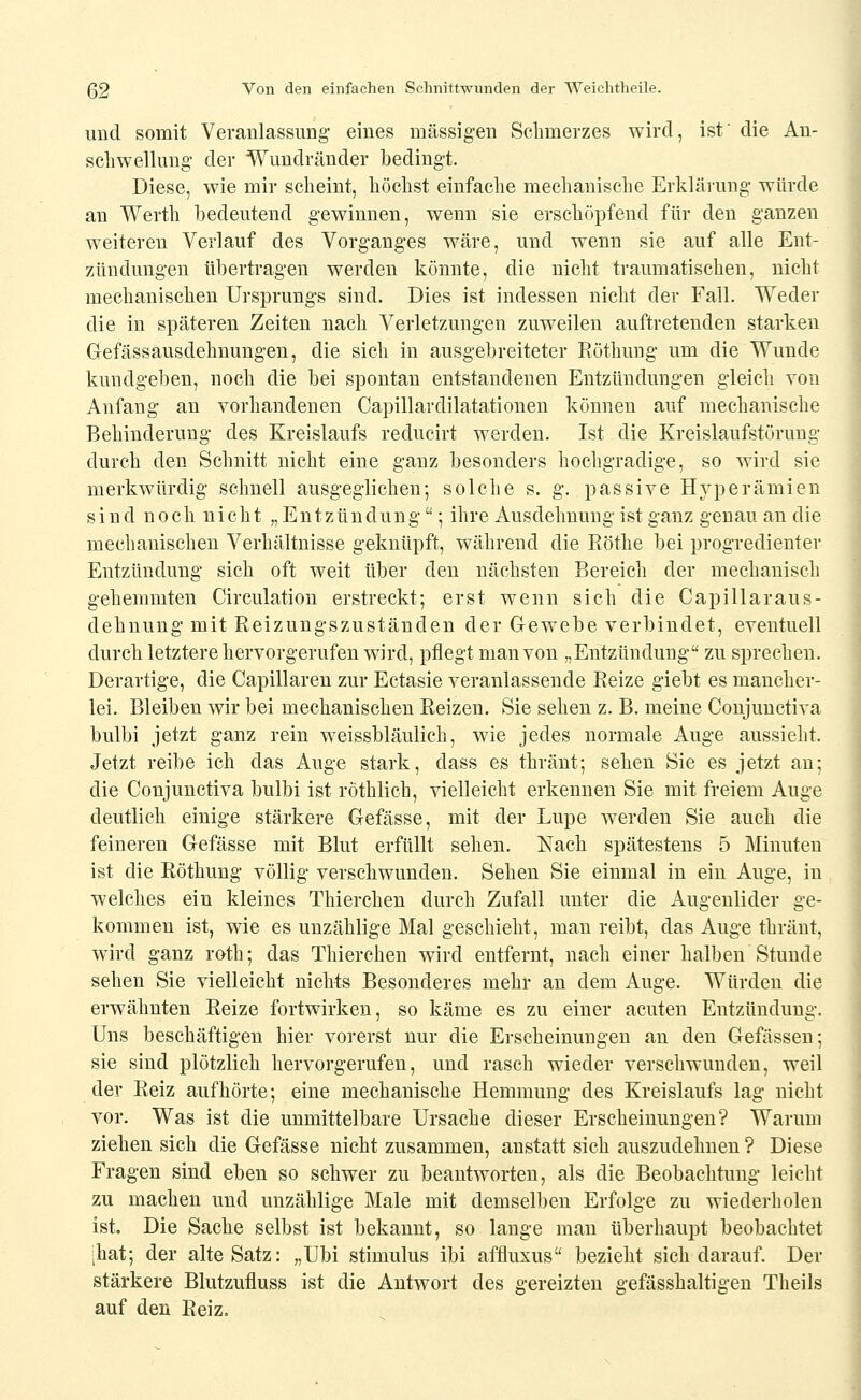 und somit Veranlassung' eines massigen Schmerzes wird, ist' die An- schwellung der Wuudränder bedingt. Diese, wie mir scheint, höchst einfache mechanische Erklärung würde an Werth bedeutend gewinnen, wenn sie erschöpfend für den ganzen weitereu Verlauf des Vorganges wäre, und wenn sie auf alle Ent- zündungen übertragen werden könnte, die nicht traumatischen, nicht mechanischen Ursprungs sind. Dies ist indessen nicht der Fall. Weder die in späteren Zeiten nach Verletzungen zuweilen auftretenden starken Gefässausdehnungen, die sich in ausgebreiteter Röthung um die Wunde kundgeben, noch die bei spontan entstandenen Entzündungen gleich von Anfang au vorhandenen Capillardilatationen können auf mechanische Behinderung des Kreislaufs redueirt werden. Ist die Kreislaufstörung durch den Schnitt nicht eine ganz besonders hochgradige, so wird sie merkwürdig schnell ausgeglichen; solche s. g. passive Hyperämien sind noch nicht „Entzündung; ihre Ausdehnung ist ganz genau an die mechanischen Verhältnisse geknüpft, während die Röthe bei progredienter Entzündung sieh oft weit über den nächsten Bereich der mechanisch gehemmten Circulation erstreckt; erst wenn sich die Capillaraus- dehnung mit Reizungszuständen der G-ewebe verbindet, eventuell durch letztere hervorgerufen wird, pflegt man von „Entzündung zu sprechen. Derartige, die Capillaren zur Ectasie veranlassende Reize giebt es mancher- lei. Bleiben wir bei mechanischen Reizen. Sie sehen z. B. meine Conjunctiva bulbi jetzt ganz rein weissbläulich, wie jedes normale Auge aussieht. Jetzt reibe ich das Auge stark, dass es thränt; sehen Sie es jetzt an; die Conjunctiva bulbi ist röthlich, vielleicht erkennen Sie mit freiem Auge deutlich einige stärkere Gefässe, mit der Lupe werden Sie auch die feineren Gefässe mit Blut erfüllt sehen. Nach spätestens 5 Minuten ist die Röthung völlig verschwunden. Sehen Sie einmal in ein Auge, in welches ein kleines Thierchen durch Zufall unter die Augenlider ge- kommen ist, wie es unzählige Mal geschieht, man reibt, das Auge thränt, wird ganz roth; das Thierchen wird entfernt, nach einer halben Stunde sehen Sie vielleicht nichts Besonderes mehr an dem Auge. Würden die erwähnten Reize fortwirken, so käme es zu einer acuten Entzündung. Uns beschäftigen hier vorerst nur die Erscheinungen an den Gefässen; sie sind plötzlich hervorgerufen, und rasch wieder verschwunden, weil der Reiz aufhörte; eine mechanische Hemmung des Kreislaufs lag nicht vor. Was ist die unmittelbare Ursache dieser Erscheinungen? Warum ziehen sich die Gefässe nicht zusammen, anstatt sich auszudehnen ? Diese Fragen sind eben so schwer zu beantworten, als die Beobachtung leicht zu machen und unzählige Male mit demselben Erfolge zu wiederholen ist. Die Sache selbst ist bekannt, so lange man überhaupt beobachtet ;hat; der alte Satz: „Ubi Stimulus ibi affluxus bezieht sich darauf. Der stärkere Blutzufluss ist die Autwort des gereizten gefässhaltigen Theils auf den Reiz.