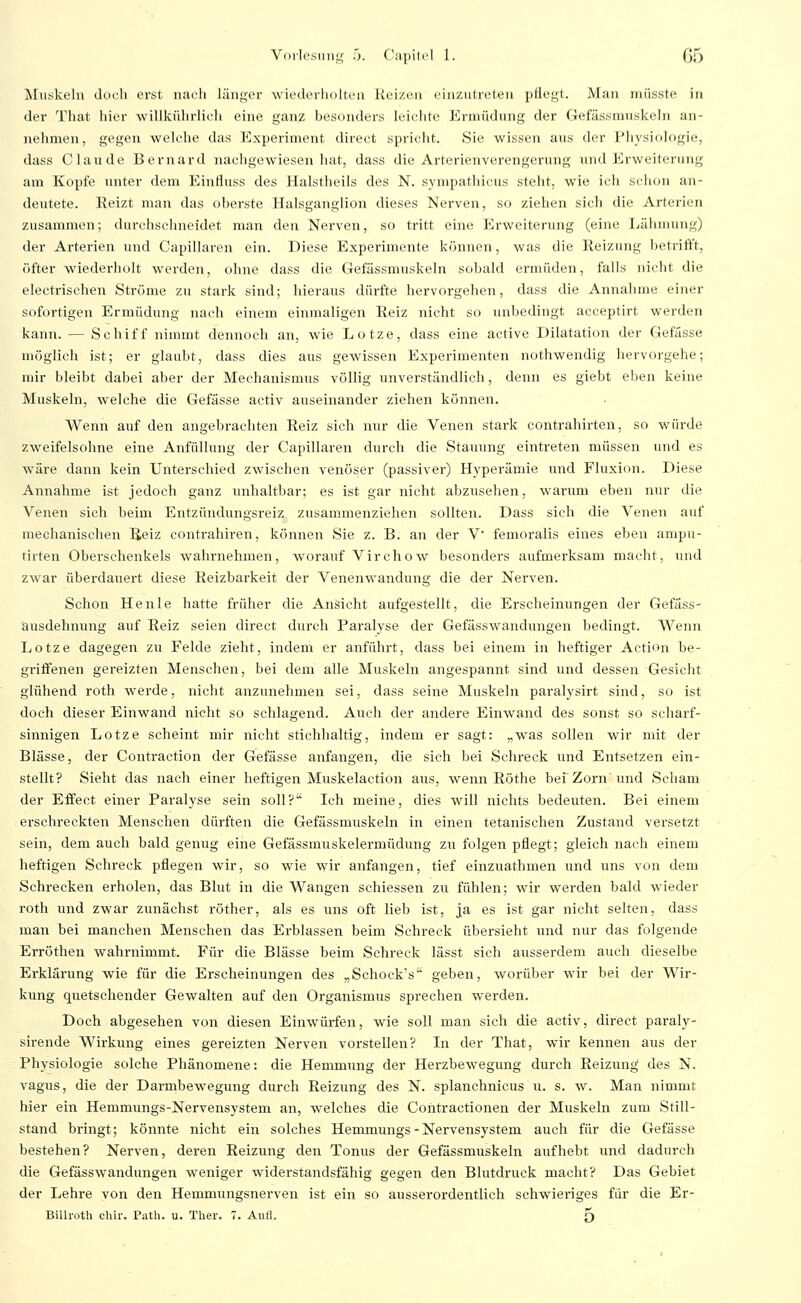 Muskeln ducli erst nacli läiii;er wiedcrliolteii Reizen eiiizuheteii pllegl. Man müsste in der That hier ■willkülirlieli eine ganz besonders leiciite Ernu'idimg der Gefässmnskeln an- nehmen, gegen welche das Experiment direet spricht. Sie wissen ans der Fliysiologie, dass Claude Bernard nachgCAviesen liat, dass die Arterienverengerung und Erweiterung am Kopfe unter dem Einfluss des Halstheils des N. sympathicus steht, wie ich schon an- deutete. Keizt man das oberste Halsganglion dieses Nerven, so ziehen sicli die Arterien zusammen; durchschneidet man den Nerven, so tritt eine P^rweiterung (eine Lähnning) der Arterien und Capillaren ein. Diese Experimente können, was die Reizung betrifft, öfter wiederholt werden, ohne dass die Gefässmnskeln sobald ermüden, falls nicht die electrischen Ströme zu stark sind; hieraus dürfte hervorgehen, dass die Annahme einer sofortigen Ermüdung nach einem einmaligen Reiz nicht so unbedingt acceptirt werden kann. — Schiff nimmt dennoch an, wie Lotze, dass eine active Dilatation der Gefässe möglich ist; er glaubt, dass dies aus gewissen Experimenten nothwendig liervorgehe; mir bleibt dabei aber der Mechanismus völlig unverständlich, denn es giebt eben keine Muskeln, welche die Gefässe activ auseinander ziehen können. Wenn auf den angebrachten Reiz sich nur die Venen stark conti-ahirten, so würde zweifelsohne eine Anfüllung der Capillaren durch die Stauung eintreten müssen und es wäre dann kein Unterschied zwischen venöser (passiver) Hyperämie und Fluxion. Diese Annahme ist jedoch ganz unhaltbar; es ist gar nicht abzusehen, warum eben nur die Venen sich beim Entzündungsreiz zusammenziehen sollten. Dass sich die Venen auf mechanischen Reiz contrahiren, können Sie z. B. an der V femoralis eines eben ampu- tirten Oberschenkels wahrnehmen, worauf Virchow besonders aufmerksam macht, und zwar überdauert diese Reizbarkeit der Venenwandung die der Nerven. Schon Heule hatte früher die Ansicht aufgestellt, die Erscheinungen der Gefäss- ausdehnung auf Reiz seien direet durch Paralyse der Gefässwandungen bedingt. Wenn Lotze dagegen zu Felde zieht, indem er anführt, dass bei einem in heftiger Action be- griffenen gereizten Menschen, bei dem alle Muskeln angespannt sind und dessen Gesicht glühend roth werde, nicht anzunehmen sei, dass seine Muskeln paralysirt sind, so ist doch dieser Einwand nicht so schlagend. Auch der andere Einwand des sonst so scharf- sinnigen Lotze scheint mir nicht stichhaltig, indem er sagt: „was sollen wir mit der Blässe, der Contraction der Gefässe anfangen, die sich bei Schreck und Entsetzen ein- stellt? Sieht das nach einer heftigen Muskelaction aus, wenn Röthe bef Zorn und Scham der Effect einer Paralyse sein soll? Ich meine, dies will nichts bedeuten. Bei einem erschreckten Menschen dürften die Gefässmuskeln in einen tetanischen Zustand versetzt sein, dem auch bald genug eine Gefässmuskelermüdung zu folgen pflegt; gleich nach einem lieftigen Schreck pflegen wir, so wie wir anfangen, tief einzuathmen und uns von dem Schrecken erholen, das Blut in die Wangen schiessen zu fühlen; wir werden bald wieder roth und zwar zunächst röther, als es uns oft lieb ist, ja es ist gar nicht selten, dass man bei manchen Menschen das Erblassen beim Schreck übersieht und nur das folgende Erröthen wahrnimmt. Für die Blässe beim Sehreck lässt sich ausserdem auch dieselbe Erklärung wie für die Erscheinungen des „Schock's geben, worüber wir bei der Wir- kung quetschender Gewalten auf den Organismus sprechen werden. Doch abgesehen von diesen Einwürfen, wie soll man sich die activ, direet paraly- sirende Wirkung eines gereizten Nerven vorstellen? In der That, wir kennen aus der Physiologie solche Phänomene: die Hemmung der Herzbewegung durch Reizung' des N. vagus, die der Darmbewegung durch Reizung des N. splanchnicus u. s. w. Man nimmt hier ein Hemmungs-Nervensystem an, welches die Coiitractionen der Muskeln zum Still- stand bringt; könnte nicht ein solches Hemmungs - Nervensystem auch für die Gefässe bestehen? Nerven, deren Reizung den Tonus der Gefässmuskeln aufhebt und dadurch die Gefässwandungen weniger widerstandsfähig gegen den Blutdruck macht? Das Gebiet der Lehre von den Hemmungsnerven ist ein so ausserordentlich schwieriges für die Er- Billroth chir. Path. u. Ther. 7. Aufl. 5