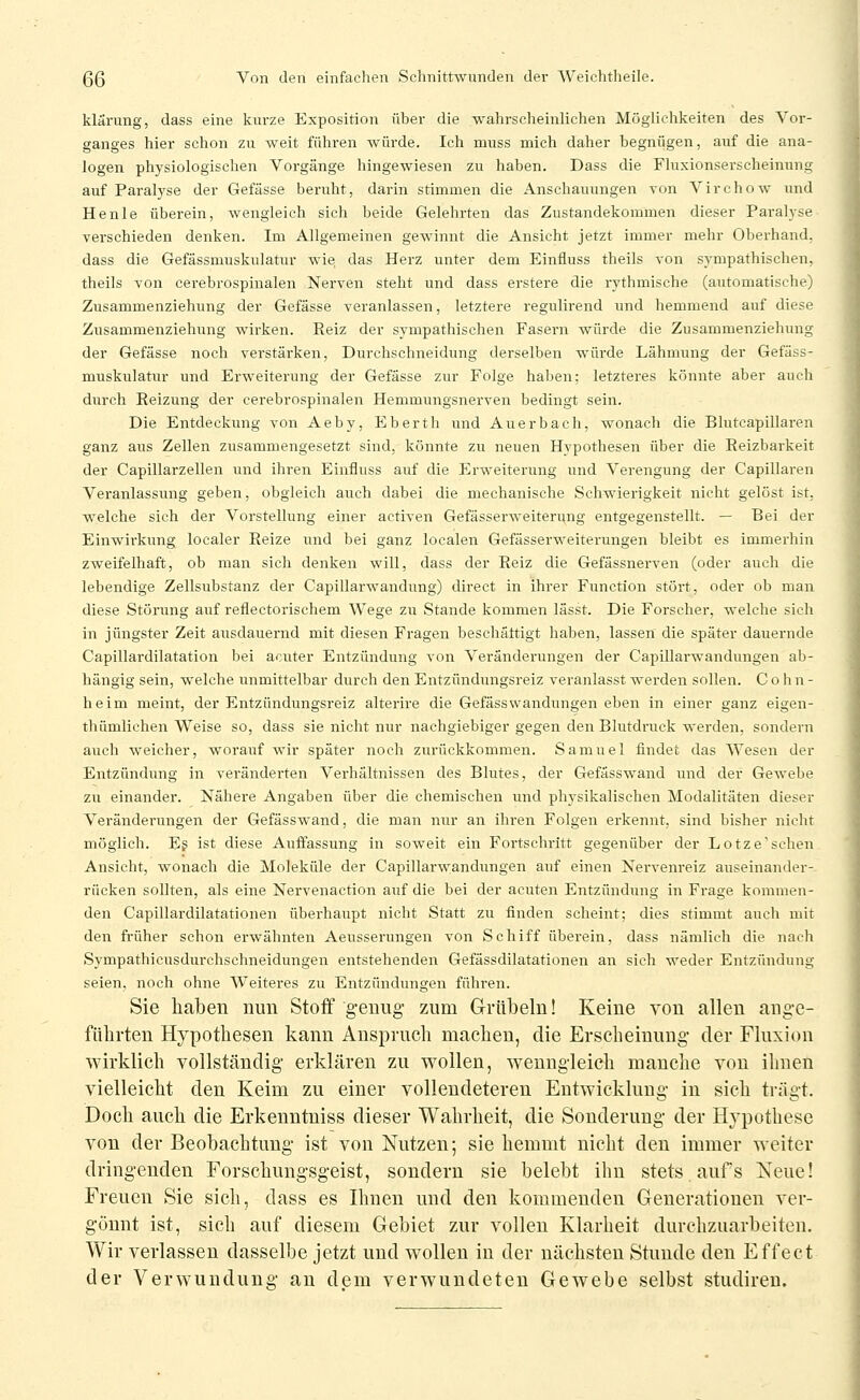 klärung, dass eine kurze Exposition über die wahrscheinlichen Möglichkeiten des Vor- ganges hier schon zu weit führen würde. Ich muss mich daher begnügen, auf die ana- logen physiologischen Vorgänge hingewiesen zu haben. Dass die Fluxionserscheinung auf Paralyse der Gefässe beruht, darin stimmen die Anschauungen von Virchow^ und He nie überein, wengleich sich beide Gelehrten das Zustandekommen dieser Parahse verschieden denken. Im Allgemeinen gewinnt die Ansicht jetzt immer mehr Oberhand, dass die Gefässmuskulatur wie das Herz unter dem Einfluss theils von sympathischen, theils von cerebrospinalen Nerven steht und dass erstere die rythmische (automatische) Zusammenziehung der Gefässe veranlassen, letztere regulirend und hemmend auf diese Zusammenziehung wirken. Eeiz der sympathischen Fasern würde die Zusammenziehung der Gefässe noch verstärken. Durchschneidung derselben würde Lähmung der Gefäss- muskulatur und Erweiterung der Gefässe zur Folge haben; letzteres könnte aber auch durch Reizung der cerebrospinalen Hemmungsnerven bedingt sein. Die Entdeckung von Aeby, Eberth und Auerbach, wonach die Blutcapillaren ganz aus Zellen zusammengesetzt sind, könnte zu neuen Hypothesen über die Reizbarkeit der Capillarzellen und ihren Einfluss auf die ErM^eiterung und Verengung der Capillaren Veranlassung geben, obgleich auch dabei die mechanische Schwierigkeit nicht gelöst ist, welche sich der Vorstellung einer activen Gefässerweiteri^ng entgegenstellt. — Bei der Einwirkung localer Reize und bei ganz localen Gefässerweiterungen bleibt es immerhin zweifelhaft, ob man sich denken will, dass der Reiz die Gefässneiwen (oder auch die lebendige Zellsubstanz der Capillarwandung) direct in ihrer Function stört, oder ob man diese Störung auf reflectorischem Wege zu Stande kommen lässt. Die Forscher, welche sich in jüngster Zeit aiisdauernd mit diesen Fragen beschättigt haben, lassen die später dauernde Capillardilatation bei acuter Entzündung von Veränderungen der Capillarwandungen ab- hängig sein, welche unmittelbar durch den Entzündungsreiz veranlasst werden sollen. C o h n - heim meint, der Entzündungsreiz alterire die Gefässwandungen eben in einer ganz eigen- thümlichen Weise so, dass sie nicht nur nachgiebiger gegen den Blutdruck werden, sondern auch weicher, worauf wir später noch zurückkommen. Samuel findet das Wesen der Entzündung in veränderten Verhältnissen des Blutes, der Gefässwand und der Gewebe zu einander. Nähere Angaben über die chemischen und physikalischen Modalitäten dieser Veränderungen der Gefässwand, die man nur an ihren Folgen erkennt, sind bisher nicht möglich. Eg ist diese Auffassung in soweit ein Fortschritt gegenüber der Lotze'sehen Ansicht, wonach die Moleküle der Capillarwandungen auf einen Nervenreiz auseinander- rücken sollten, als eine Nervenaction auf die bei der acuten Entzündung in Frage kommen- den Capillardilatationen überhaupt nicht Statt zu finden scheint; dies stimmt auch mit den früher schon erwähnten Aeusserungen von Schiff überein, dass nämlich die nach Sympathicusdurchschneidungen entstehenden Gefässdilatationen an sich weder Entzündung seien, noch ohne Weiteres zu Entzündungen fühi-en. Sie haben nun Stoff g-euiig- zum Grübeln! Keine von allen ang'c- fiihrten Hypothesen kann Anspruch machen, die Erscheinung der Fluxion wirklich vollständig' erklären zu wollen, wenngleich manche von ihnen vielleicht den Keim zu einer vollendeteren Entwicklung- in sich trägt. Doch auch die Erkenntniss dieser Wahrheit, die Sonderuug der Hypothese von der Beobachtung- ist von Nutzen; sie hemmt nicht den immer weiter dringenden Forschung-sgeist, sondern sie belebt ihn stets aufs Neue! Freuen Sie sich, dass es Ihnen und den kommenden Generationen ver- gönnt ist, sich auf diesem Gebiet zur vollen Klarheit durchzuarbeiten. Wir verlassen dasselbe jetzt und wollen in der nächsten Stunde den Effect der Verwundung an dem verwundeten Gewebe selbst studiren.