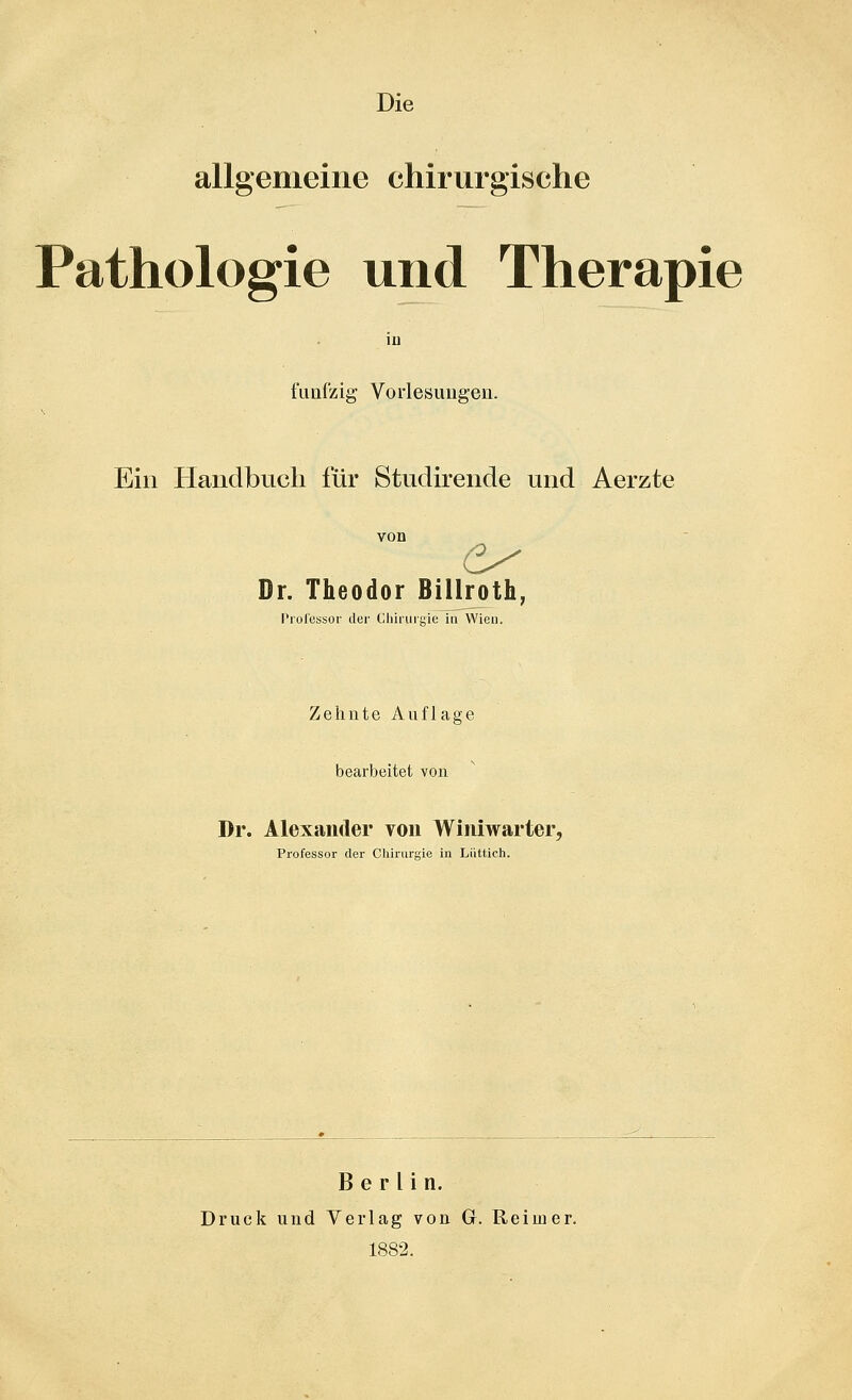 Die allgemeine chirurgische Pathologie und Therapie io fuafzig Vorlesungen. Ein Handbuch für Studirende und Aerzte von Dr. Theodor Billroth, Profcssoi' der Cliiruigie in Wien. Zehnte Auflage bearbeitet von Dr. Alexander von Winiwarter, Professor der Chirurgie in Liittich. Berlin. Druck und Verlag von G. Reimer. 1882.