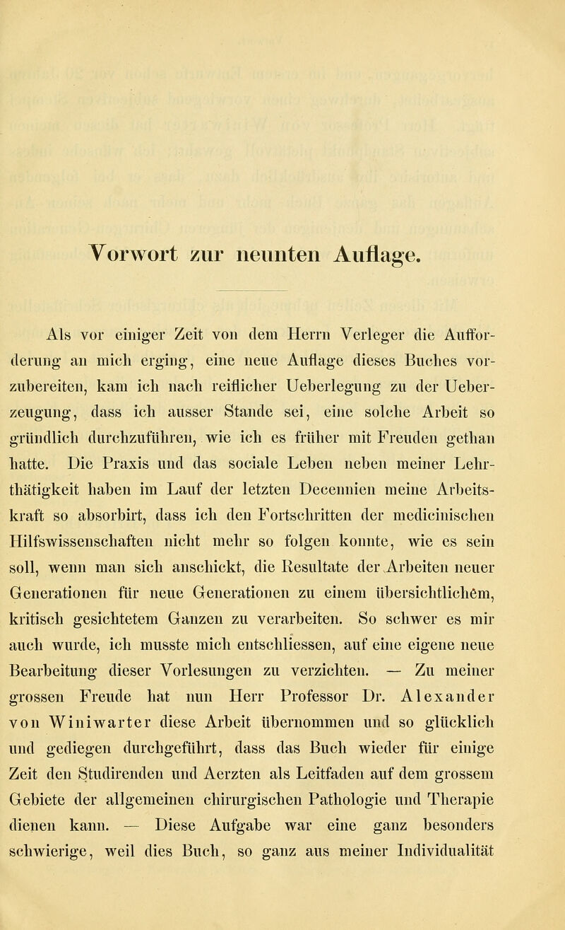 Vorwort zur neunten Auflage. Als vor einiger Zeit von dem Herrn Verleger die Auffor- derung an mich erging, eine neue Auflage dieses Buches vor- zubereiten, kam ich nach reiflicher Ueberlegung zu der Ueber- zeugung, dass ich ausser Stande sei, eine solche Arbeit so gründlich durchzuführen, wie ich es früher mit Freuden gethan hatte. Die Praxis und das sociale Leben neben meiner Lehr- thätigkeit haben im Lauf der letzten Decennien meine Arbeits- kraft so absorbirt, dass ich den Fortschritten der medicinischen Hilfswissenschaften nicht mehr so folgen konnte, wie es sein soll, wenn man sich anschickt, die Resultate der Arbeiten neuer Generationen für neue Generationen zu einem übersichtlichem, kritisch gesichtetem Ganzen zu verarbeiten. So schwer es mir auch wurde, ich musste mich entschliessen, auf eine eigene neue Bearbeitung dieser Vorlesungen zu verzichten. — Zu meiner grossen Freude hat nun Herr Professor Dr. Alexander von Winiwarter diese Arbeit übernommen und so glücklich und gediegen durchgeführt, dass das Buch wieder für einige Zeit den Studirenden und Aerzten als Leitfaden auf dem grossem Gebiete der allgemeinen chirurgischen Pathologie und Therapie dienen kann. — Diese Aufgabe war eine ganz besonders schwierige, weil dies Buch, so ganz aus meiner Individualität