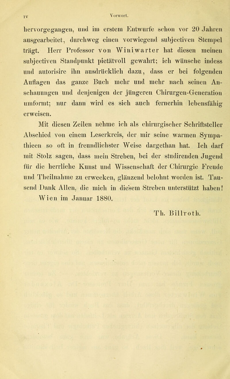 hervorgegangen, und im erstem Entwürfe schon vor 20 Jahren ausgearbeitet, durchweg einen vorwiegend subjectiven Stempel trägt. Herr Professor von Winiwarter hat diesen meinen subjectiven Standpunkt pietätvoll gewahrt; ich wünsche indess und autorisire ihn ausdrücklich dazu, dass er bei folgenden Auflagen das ganze Buch mehr und mehr nach seinen An- schauungen und denjenigen der jüngeren Chirurgen-Greneration umformt; nur dann wird es sich auch fernerhin lebensfähig erweisen. Mit diesen Zeilen nehme ich als chirurgischer Schriftsteller Abschied von einem Leserkreis, der mir seine warmen Sympa- thieen so oft in freundlichster Weise dargethan hat. Ich darf mit Stolz sagen, dass mein Streben, bei der studirenden Jugend für die herrliche Kunst und Wissenschaft der Chirurgie Freude und Theilnahme zu erwecken, glänzend belohnt worden ist. Tau- send Dank Allen, die mich in diesem Streben unterstützt haben! Wien im Januar 1880. Th. Billroth.