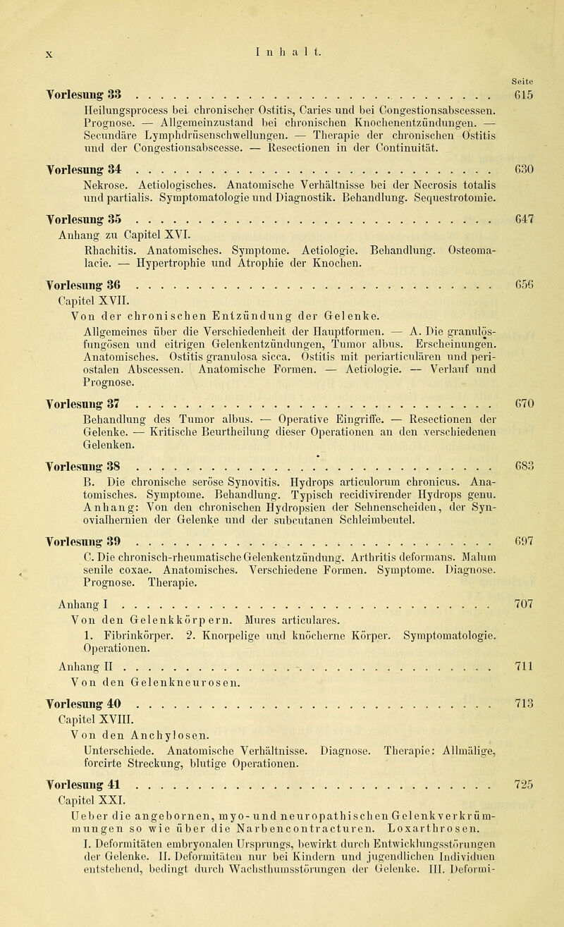 Seite Torlesung 33 G15 Heilungsprocess bei chronischer Ostitis, Caries und bei Congestionsabscessen. Prognose. — Allgemeiiizustand bei chronischen Knocheneutzündungen. — Secundäre Lymphdrüsenschwellungen. — Therapie der chronischen Ostitis und der Congestionsabscesse. — Resectionen in der Continuität. Yorlesung 34 630 Nekrose. Aetiologisches. Anatomische Verhältnisse bei der Necrosis totalis und partialis. Symptomatologie und Diagnostik. Behandlung. Sequestrotomie. YorlesimgSS 647 Anhang zu Gapitel XVI. Rhachitis. Anatomisches. Symptome. Aetiologie. Behandlung. Osteoma- lacie. — Hypertrophie und Atrophie der Knochen. Vorlesung 36 656 Capitel XVII. Von der chronischen Entzündung der Gelenke. Allgemeines über die Verschiedenheit der Hauptformen. — A. Die granulös- fungösen und eitrigen Gelenkentzündungen, Tumor albus. Erscheinungen. Anatomisches. Ostitis granulosa sicca. Ostitis mit periarticulären und peri- ostalen Abscessen. Anatomische Formen. — Aetiologie. — Verlauf und Prognose. Vorlesung 37 . 670 Behandlung des Tumor albus. — Operative EingriiFe. — Resectionen der Gelenke. — Kritische Beurtheilung dieser Operationen an den verschiedenen Gelenken. Vorlesung 38 683 B. Die chronische seröse Synovitis. Hydrops articulorum chronicus. Ana- tomisches. Symptome. Behandlung. Typisch recidivirender Hydrops genu. Anhang: Von den chronischen Hydropsien der Sehnenscheiden, der Syn- ovialhernien der Gelenke und der subcutanen Schleimbeutel. Vorlesung 39 697 C. Die chronisch-rheumatische Gelenkentzündimg. Arthritis deformans. Malum senile coxae. Anatomisches. Verschiedene Formen. Symptome. Diagnose. Prognose. Therapie. Anhang I 707 Von den Gelenkkörpern. Mures articulares. 1. Fibrinkörper. 2. Knorpelige und knöcherne Körper. Symptomatologie. Operationen. Anhang H - 711 Von den Gelenkneurosen. Vorlesung 40 713 Capitel XVni. Von den Anchylosen. Unterschiede. Anatomische Verhältnisse. Diagnose. Therapie: Allmälige, forcirte Streckung, blutige Operationen. Vorlesung 41 725 Capitel XXI. üeber die angebornen, myo-und neuropathischen Gelenk Verkrüm- mungen so wie über die Narbencontracturen. Loxarthrosen. I. Deformitäten embryonalen Ursprungs, bewirkt durch Entwicklungsstörungen der Gelenke. II. Deformitäten nur bei Kindern und jugendlichen Individixen entstehend, bedingt durch Wachsthumsstörungen der Gelenke. III. Deformi-