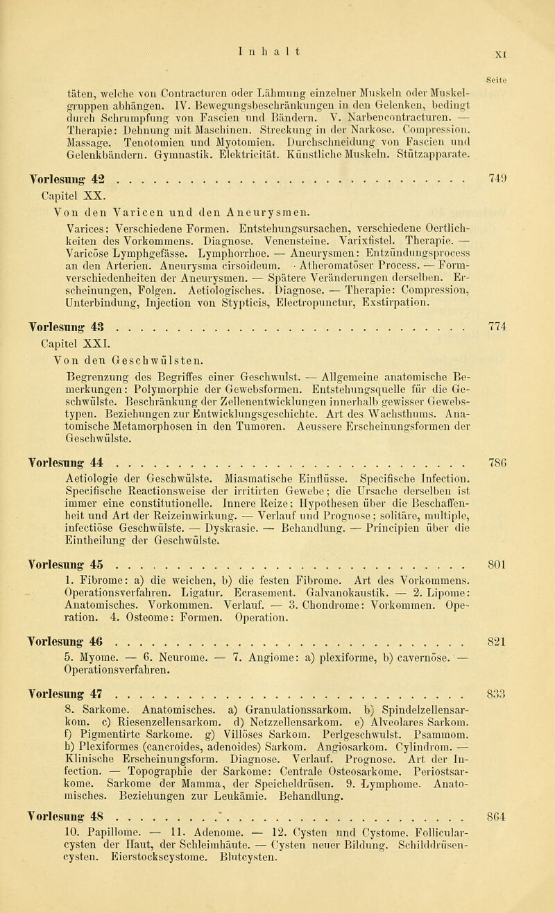 Seite täten, welche von Contracturen oder Lähmung einzelner Muskeln oder Muskel- gTuppen abhängen. IV. Bewegungsbeschränkungen in den Gelenken, bedingt durch Schrun:pfung von Fascien und Bändern. V. Narben contracturen. — Therapie: Dehnung mit Maschinen. Streckung in der Narkose. Compression. Massage. Tenotomien und Myotomien. Durchschneidung von Fascien und Gelenkbändern. Gymnastik. Elektricität. Künstliche Muskeln. Stützapparate. Yorlesung 42 749 Gapitel XX. Von den Varicen und den Aneurysmen. Varices: Verschiedene Formen. Entstehungsursachen, verschiedene Oertlich- keiten des Vorkommens. Diagnose. Venensteine. Varixfistel. Therapie. — Varicöse Lymphgefässe. Lymphorrhoe. -- Aneurysmen: Entzündungsprocess an den Arterien. Aneurysma cirsoideum. ■ Atheromatöser Process. — Form- verschiedenheiten der Aneurysmen. — Spätere Veränderungen derselben. Er- scheinungen, Folgen. Aetiologisches. Diagnose. — Therapie: Compression, Unterbindung, Injection von Stypticis, Electropunctur, Exstirpation. Vorlesung 43 774 Gapitel XXI. Von den Geschwülsten. Begrenzung des Begriffes einer Geschwulst. — Allgemeine anatomische Be- merkungen : Polymorphie der Gewebsformen. Entstehungsquelle für die Ge- schwülste. Beschränkung der Zellenentwicklungen innerhalb gewisser Gewebs- typen. Beziehungen zur Entwicklungsgeschichte. Art des Wachsthums. Ana- tomische Metamorphosen in den Tumoren. Aeussere Erscheinungsformen der Geschwülste. Yorlesnng 44 786 Aetiologie der Geschwülste. Miasmatische Einflüsse. Specifische Infection. Specifische Reactionsweise der irritirten Gewebe; die Ursache derselben ist immer eine constitutionelle. Innere Reize; Hypothesen über die Beschaffen- heit und Art der Reizeinwirkung. — Verlauf und Prognose; solitäre, multiple, infectiöse Geschwülste. — Dyskrasie. — Behandlung. — Principien über die Eintheilung der Geschwülste. Vorlesung 45 801 1. Fibrome: a) die weichen, b) die festen Fibrome. Art des Vorkommens. Operationsverfahren. Ligatur. Ecrasement. Galvanokaustik. — 2. Lipome: Anatomisches. Vorkommen. Verlauf. — 3. Chondrome: Vorkommen. Ope- ration. 4. Osteome: Formen. Operation. Vorlesung 46 821 5. Myome. — 6, Neurome. — 7. Angiome: a) plexiforme, b) cavernöse. — Operationsverfahren. Torlesung 47 833 8. Sarkome. Anatomisches, a) Granulationssarkom, b) Spindelzellensar- kom, c) Riesenzellensarkora. d) Netzzellensarkom, e) Alveolares Sarkom, f) Pigmentirte Sarkome, g) Villöses Sarkom. Perlgeschwulst. Psammom, h) Plexiformes (cancroides, adenoides) Sarkom. Angiosarkom. Cylindrom. — Klinische Erscheinungsform. Diagnose. Verlauf. Prognose. Art der In- fection. — Topographie der Sarkome: Centrale Osteosarkome. Periostsar- kome. Sarkome der Mamma, der Speicheldrüsen. 9. Lymphome. Anato- misches. Beziehungen zur Leukämie. Behandlung. Vorlesung 48 ' 8G4 10. Papillome. — II. Adenome. — 12. Cysten und Cystome. Follicular- cysten der Haut, der Schleimhäute. — Cysten neuer Bildung. Schilddrüsen- cysten. Eierstockscystome. Blutcysten.