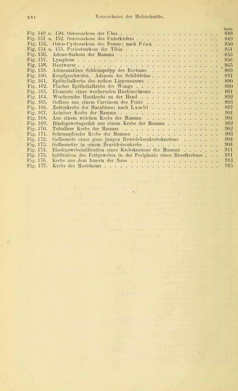 Seite Fig. 149 u. 150. Osteosarkom der Ulna 849 Fig. 151 II. 152. Osteosarkom des Unterkiefers 849 Fig. 153. Osteo-Oystosarkom des Femnr; nach Pean 850 Fig. 154 u. 155. Periostsarkom der Tibia 851 Fig. 156. Adeno-Sarkom der Mamma 853 Fig. 157. Lymphom 856 Fig. 158. Hantwarze ^ 865 Fig. 159. Adenomatöser Schleimpolyp des Rectnms 869 Fig. 160. Kropfgeschwiüst. Adenom der Schilddrüse 871 Fig. 161. Epithelialkrebs des rothen Lippensaums 890 Fig. 162. Flacher Epithelialkrebs der Wange 890 Fig. 163. Elemente eines wuchernden Hautcarcinoms 891 Fig. 164. Wuchernder Hautkrebs an der Hand 892 Fig. 165. Gefässe aus einem Carcinom des Penis 893 Fig. 166. Zottenkrebs der Harnblase; nach Lambl 897 Fig. 167. Acinöser Krebs der Mamma 901 Fig. 168. Aus einem weichen Krebs der Mamma 901. Fig. 169. Bindegewebsgerüst aus einem Krebs der Mamma 902 Fig. 170. Tubulärer Krebs der Mamma 902 Fig. 171. Schrumpfender Krebs der Mamma 903 Fig. 172. Gefässnetz eines ganz jungen Brustdrüsenkrebsknotens 904 Fig. 173. Gefässnetze in einem Brustdrüsenkrebs 904 Fig. 174. Bindegewebsinfiltration eines Krebsknotens der Mamma 911 Fig. 175. Infiltration des Fettgewebes in der Peripherie eines Brustkrebses ... 911 Fig. 176. Krebs aus dem Innern der Nase 914 Fiff. 177. Krebs des Mastdarms 915