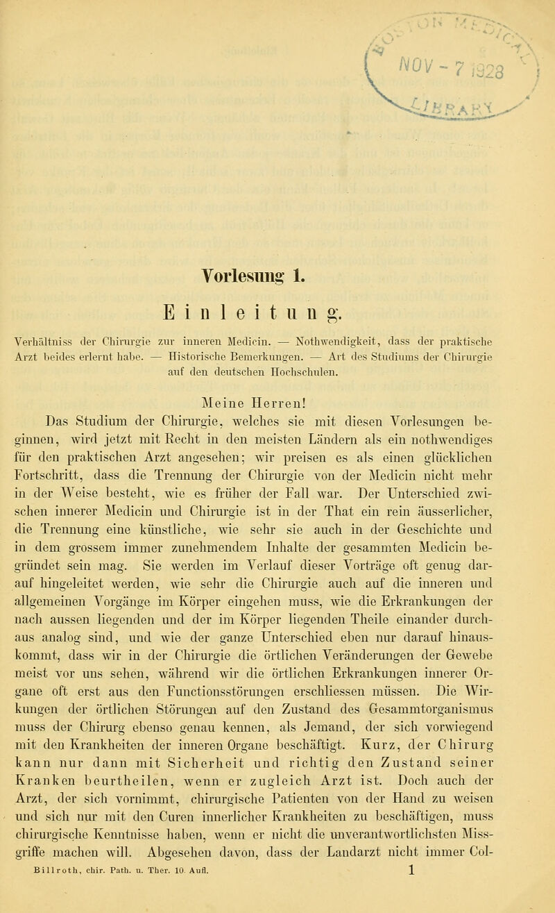 / h .'-■; t^ i-[ \ ^^ Yorlesuiig 1. Einleitung. Verhältniss der Chirurgie zur inneren Medicin. — Nothwendigkeit, dass der praktische Arzt beides erlernt habe. — Historische Bemerkungen. — Art des Studiums der Chirurgie auf den deutschen Hochschulen. Meine Herren! Das Studium der Chirui'gie, welclies sie mit diesen Vorlesungen be- ginnen, wird jetzt mit Reclit in den meisten Ländern als ein notliwendiges für den praktischen Arzt angesehen; wir preisen es als einen glücklichen Fortschritt, dass die Trennung der Chirurgie von der Medicin nicht mehr in der Weise besteht, wie es früher der Fall war. Der Unterschied zwi- schen innerer Medicin und Chirurgie ist in der That ein rein äusserlicher, die Trennung eine künstliche, wie sehr sie auch in der Geschichte und in dem grossem immer zunehmendem Inhalte der gesammten Medicin be- gründet sein mag. Sie werden im Verlauf dieser Vorträge oft genug dar- auf hingeleitet werden, wie sehr die Chirurgie auch auf die inneren und allgemeinen Vorgänge im Körper eingehen muss, wie die Erkrankungen der nach aussen liegenden und der im Körper liegenden Theile einander durch- aus analog sind, und wie der ganze Unterschied eben nur darauf hinaus- kommt, dass wir in der Chirurgie die örtlichen Veränderungen der Gewebe meist vor uns sehen, während wir die örtlichen Erkrankungen innerer Or- gane oft erst aus den Functionsstörungen erschliessen müssen. Die Wir- kmigen der örtlichen Störungen auf den Zustand des Gesammtorganismus muss der CMrurg ebenso genau kennen, als Jemand, der sich vor-^iegend mit den Krankheiten der inneren Organe beschäftigt. Kurz, der Chirurg kann nur dann mit Sicherheit und richtig den Zustand seiner Kranken beurtheilen, wenn er zugleich Arzt ist. Doch auch der Arzt, der sich vornimmt, chirurgische Patienten von der Hand zu weisen und sich nm- mit den Cureu innerlicher Krankheiten zu beschäftigen, muss chirurgische Kenntnisse haben, wenn er nicht die unverantwortlichsten Miss- griffe machen will. Abgesehen davon, dass der Landarzt nicht immer Col-