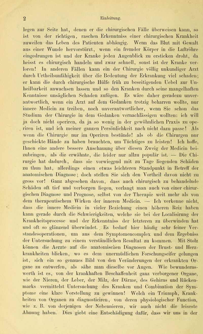 legen zur Seite hat, denen er die chirurgischen Fälle überweisen kann, so ist von der richtigen, raschen Erkenntniss einer chirurgischen Krankheit zuweilen das Leben des Patienten abhängig. Wenn das Blut mit Gewalt aus einer Wunde hervorstürzt, wenn ein fremder Körjjer in die Luftröhre eingedrungen ist und der Kranke jeden Augenblick zu ersticken droht, da heisst es chirurgisch handeln und zwar schnell, sonst ist der Kranke ver- loren! Li anderen Fällen kann ein der Chirurgie völlig unkundiger Arzt durch Urtheilsunfähigkeit über die Bedeutung der Erkrankung viel schaden; er kann die durch chirurgische Hülfe früh zu beseitigenden Uebel zur Un- heilbarkeit anwachsen lassen und so den Kranken durch seine mangelhaften Kenntnisse unsäglichen Schaden zufügen. Es wäre daher geradezu unver- antwortlich, wenn ein Arzt auf dem Gedanken trotzig beharren wollte, nur innere Medicin zu treiben, noch unverantwortlicher, wenn Sie schon das Studium der Chirurgie in dem Gedanken vernachlässigen wollten: ich will ja doch nicht operiren, da ja so wenig in der gewöhnlichen Praxis zu ope- riren ist, und ich meiner ganzen Persönlichkeit nach nicht dazu passe! Als wenn die Chirurgie nur im Operiren bestünde! als ob die Chirurgen nur geschickte Hände zu haben brauchten, um Tüchtiges zu leisten! Ich hoffe, Ihnen eine andere bessere Anschauung über diesen Zweig der Medicin bei- zubringen, als die erwähnte, die leider nur allzu populär ist. — Die Chi- rurgie hat dadurch, dass sie vorwiegend mit zu Tage liegenden Schäden zu thun hat, allerdings einen etwas leichteren Standpunkt in Betreff der anatomischen Diagnose; doch stellen Sie sich den Vortheil davon nicht zu gross vor! Ganz abgesehen davon, dass auch chirurgisch zu behandelnde Schäden oft tief und verborgen liegen, verlaugt man auch von einer chirur- gischen Diagnose und Prognose, selbst von der Therapie weit mehr als von dem therapeutischem Wirken der inneren Medicin. — Ich verkenne nicht, dass die innere Medicin in vieler Beziehung einen höheren Reiz haben kann gerade durch die Schwierigkeiten, welche sie bei der Localisirung der Kraukheitsprocesse und der Erkenntniss der letzteren zu überwinden hat und oft so glänzend überwindet. ^ Es bedarf hier häufig sehr feiner Ver- standesoperationen, um aus dem Symptomencomplex und dem Ergebniss der Untersuchung zu einem verständlichen Resultat zu kommen. Mit Stolz können die Aerzte auf die anatomischen Diagnosen der Brust- und Herz- krankheiten blicken, wo es dem unermüdlichen Forschungseifer gelungen ist, sich ein so genaues Bild von den Veränderungen der erkrankten Or- gane zu entwerfen, als sähe man dieselbe vor Augen. Wie bewunderns- werth ist es, von der krankhaften Beschaffenheit ganz verborgener Organe, wie der Nieren, der Leber, der Milz, der Därme, des Gehirns und Rücken- marks vermittelst Untersuchung des Kranken und Combination der Sym- ptome eine klare Vorstellung zu gewinnen! Welch ein Triumph, Krank- heiten von Organen zu diagnosticiren, von deren physiologischer Function, wie z. B. von derjenigen der Nebennieren, wir auch nicht die leiseste Ahnung haben. Dies giebt eine Entschädigung dafür, dass wir uns in der