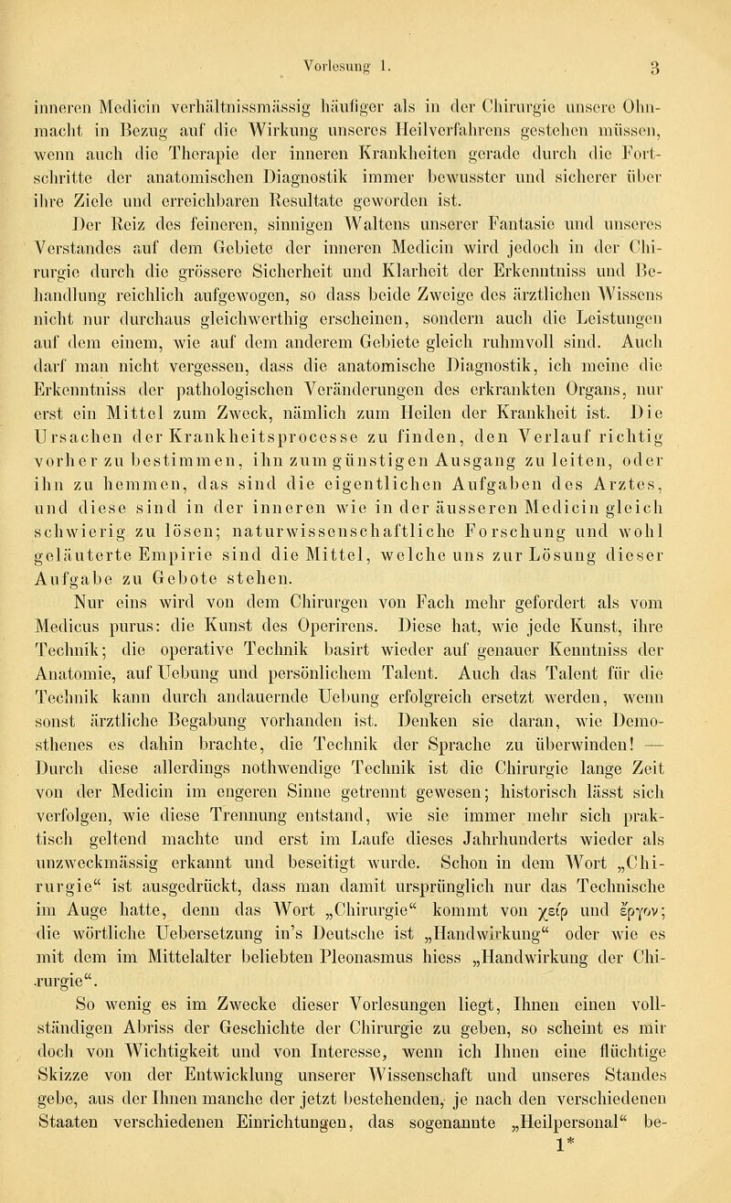 inneren Medicin verliältnissmässig häufiger als in der Cliirurgie unsere Ohn- maclit in Be/Aig auf die Wirkung unseres Heilvcrfaln*ens gestchen müssen, wenn auch die Therapie der inneren Krankheiten gerade durch die Fort- schritte der anatomischen Diagnostik immer bewusster und sicherer über ihre Ziele und erreichbaren Resultate geworden ist. Der Reiz des feineren, sinnigen Waltens unserer Fantasie und unseres Verstandes auf dem Gebiete der inneren Medicin wird jedoch in der Chi- rurgie durch die grössere Sicherheit und Klarheit der Erkenntniss und Be- handlung reichlich aufgewogen, so dass beide Zweige des ärztlichen Wissens nicht nur durchaus gleichwcrthig erscheinen, sondern auch die Leistungen auf dem einem, wie auf dem anderem Gebiete gleich ruhmvoll sind. Auch darf man nicht vergessen, dass die anatomische Diagnostik, ich meine die Erkenntniss der pathologischen Veränderungen des erkrankten Organs, nur erst ein Mittel zum Zweck, nämlich zum Heilen der Krankheit ist. Die Ursachen der Krankheitsprocesse zu finden, den Verlauf richtig vorherzubestimmen, ihn zum günstigen Ausgang zuleiten, oder ihn zu hemmen, das sind die eigentlichen Aufgaben des Arztes, und diese sind in der inneren wie in der äusseren Medicin gleich schwierig zu lösen; naturwissenschaftliche Forschung und wohl geläuterte Empirie sind die Mittel, welche uns zur Lösung dieser Aufgabe zu Gebote stehen. Nur eins wird von dem Chirurgen von Fach mehr gefordert als vom Medicus purus: die Kunst des Operirens. Diese hat, wie jede Kunst, ihre Technik; die operative Technik basirt wieder auf genauer Kenutniss der Anatomie, auf LTebung und persönlichem Talent. Auch das Talent für die Technik kann durch andauernde Uebung erfolgreich ersetzt werden, wenn sonst ärztliche Begabung vorhanden ist. Denken sie daran, wie Demo- sthenes es dahin brachte, die Technik der Sprache zu überwinden! — Durch diese allerdings nothwendige Technik ist die Chirurgie lange Zeit von der Medicin im engeren Sinne getrennt gewesen; historisch lässt sich verfolgen, wie diese Trennung entstand, wie sie immer mehr sich prak- tisch geltend machte und erst im Laufe dieses Jahrhunderts wieder als unzweckmässig erkannt und beseitigt wurde. Schon in dem Wort „Chi- rurgie ist ausgedrückt, dass man damit ursprünglich nur das Technische im Auge hatte, denn das Wort „Chirurgie kommt von ^^eip und epyov; die wörtliche Uebersetzung in's Deutsche ist „Handwirkung oder wie es mit dem im Mittelalter beliebten Pleonasmus hiess „Handwirkung der Chi- .rurgie. So wenig es im Zwecke dieser Vorlesungen liegt, Ihnen einen voll- ständigen Abriss der Geschichte der Chirurgie zu geben, so scheint es mir doch von Wichtigkeit und von Interesse, wenn ich Ihnen eine flüchtige Skizze von der Entwicklung unserer Wissenschaft und unseres Standes gebe, aus der Ihnen manche der jetzt bestehenden,- je nach den verschiedenen Staaten verschiedenen Einrichtungen, das sogenannte „Heilpersonal be- 1*