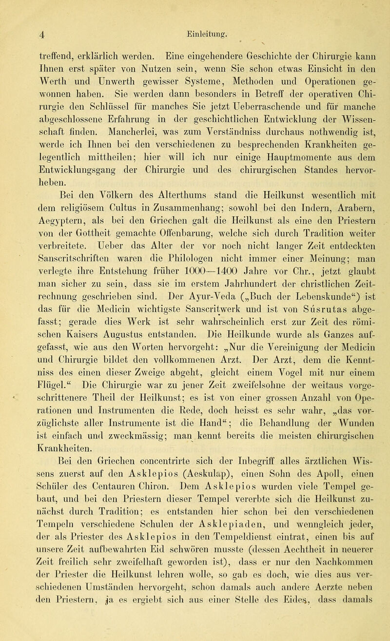 treffend, erklärlich werden. Eine eingehendere Geschichte der Chirurgie kann Ihnen erst später von Nutzen sein, wenn Sie schon etwas Einsicht in den Werth und ünwerth gewisser Systeme, Methoden und Operationen ge- wonnen haben. Sie werden dann besonders in Betreff der operativen Chi- rurgie den Schlüssel für manches Sie jetzt Ueberraschende und für manche abgeschlossene Erfahrung in der geschichtlichen Entwicklung der Wissen- schaft finden. Mancherlei, was zum Yerständniss durchaus nothwendig ist, werde ich Ihnen bei den verschiedenen zu besprechenden Krankheiten ge- legentlich mittheilen; hier will ich nur einige Hauptmomente aus dem Entwicklungsgang der Chirurgie und des chirurgischen Standes hervor- heben. Bei den Völkern des Alterthums stand die Heilkunst wesentlich mit dem religiösem Cultus in Zusammenhang; sowohl bei den Indern, Arabern, Aegyptern, als bei den Griechen galt die Heilkunst als eine den Priestern von der Gottheit gemachte Offenbarung, welche sich dwch Tradition weiter verbreitete, üeber das Alter der vor noch nicht langer Zeit entdeckten Sanscritschriften waren die Philologen nicht immer einer Meinung; mau verlegte ihre Entstehung früher 1000—1400 Jahre vor Chr., jetzt glaubt man sicher zu sein, dass sie im erstem Jahrhundert der christlichen Zeit- rechnung geschrieben sind. Der Ayur-Yeda („Buch der Lebenskunde) ist das für die Medicin wichtigste Sanscritwerk und ist von Süsrutas abge- fasst; gerade dies Werk ist sehr wahrscheinlich erst zur Zeit des römi- schen Kaisers Augustus entstanden. Die Heilkunde wurde als Ganzes auf- gefasst, wie aus den Worten hervorgeht: „Nur die Vereinigung der Medicin und Chirurgie bildet den vollkommenen Arzt. Der Arzt, dem die Kennt- niss des einen dieser Zweige abgeht, gleicht einem Vogel mit nur einem Flügel. Die Chirurgie war zu jener Zeit zweifelsohne der weitaus vorge- schrittenere Theil der Heilkunst; es ist von einer grossen Anzahl von Ope- rationen und Instrumenten die Rede, doch heisst es sehr wahr, „das vor- züglichste aller Instrumente ist die Hand; die Behandlung der Wunden ist einfach und zweckmässig; man kennt bereits die meisten chirm-gischen Krankheiten. Bei den Griechen concentrirte sich der Inbegriff alles ärztlichen Wis- sens zuerst auf den Asklepios (Aeskulap), einen Sohn des Apoll, einen Schüler des Centauren Chiron. Dem Asklepios wurden viele Tempel ge- baut, und bei den Priestern dieser Tempel vererbte sich die Heilkunst zu- nächst durch Tradition; es entstanden hier schon bei den verschiedenen Tempeln verschiedene Schulen der Asklepladen, und wenngleich jeder, der als Priester des Asklepios in den Tempeldienst eintrat, einen bis a,uf unsere Zeit aufbewahrten Eid schwören musste (dessen Aechtheit in neuerer Zeit freilich sehr zweifelhaft geworden ist), dass er nur den Nachkommen der Priester die Heilkunst lehren wolle, so gab es doch, wie dies aus ver- schiedenen Umständen hervorgeht, schon damals auch andere Aerzte neben den Priestern, Ja es ergiebt sich aus einer Stelle des Eides, dass damals