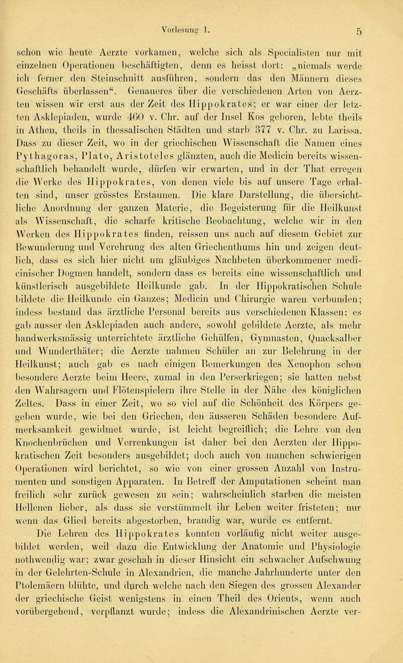 schon wie heute Aerzte vorkamen, welche sich als Specialisten nur mit einzelnen Operationen beschäftigten, denn es heisst dort: „niemals werde ich ferner den Steinschnitt ausführen, sondern das den Männern dieses Geschäfts überlassen. Genaueres über die verschiedenen Arten von Aerz- ten wissen wir erst aus der Zeit des Hippokrates; er war einer der letz- ten Asklepiaden, wurde 460 v. Chr. auf der Insel Kos geboren, lebte theils in Athen, theils in thessalischen Städten und starb 377 v. Chr. zu Larissa, Dass zu dieser Zeit, wo in der griechischen Wissenschaft die Namen eines Pythagoras, Plato, Aristoteles glänzten, auch die Medicin bereits wissen- schaftlich behandelt wurde, dürfen wir erwarten, und in der That erregen die Werke des Hipp okrates, von denen viele bis auf unsere Tage erhal- ten sind, unser grösstes Erstaunen. Die klare Darstellung, die übersicht- liche Anordnung der ganzen Materie, die Begeisterung für die Heilkunst als Wissenschaft, die scharfe kritische Beobachtung, welche wir in den Werken des Hippokrates finden, reissen uns auch auf diesem Gebiet zur Bewunderung und Verehrung des alten Griechenthums hin und zeigen deut- lich, dass es sich hier nicht um gläubiges Nachbeten überkommener medi- cinischer Dogmen handelt, sondern dass es bereits eine wissenschaftlich und künstlerisch ausgebildete Heilkunde gab. In der Hippokratischen Schule bildete die Heilkunde ein Ganzes; Medicin und Chirurgie waren verbunden; indess bestand das ärztliche Personal bereits aus verschiedenen Klassen: es gab ausser den Asklepiaden auch andere, sowohl gebildete Aerzte, als mehr handwerksmässig unterrichtete ärztliche Gehülfen, Gymnasten, Quacksalber und Wunderthäter; die Aerzte nahmen Schüler an zur Belehrung in der Heilkunst; auch gab es nach einigen Bemerkungen des Xenophon schon besondere Aerzte beim Heere, zumal in den Perserkriegen; sie hatten nebst den Wahrsagern und Flötenspielern ihre Stelle in der Nähe des königlichen Zeltes. Dass in einer Zeit, wo so viel auf die Schönheit des Körpers ge- geben wurde, wie bei den Griechen, den äusseren Schäden besondere Auf- merksamkeit gewidmet wurde, ist leicht begreiflich; die Lehre von den Knochenbrüchen und Verrenkungen ist daher bei den Aerzten der Hippo- kratischen Zeit besonders ausgebildet; doch auch von manchen schwierigen Operationen wird berichtet, so wie von einer grossen Anzahl von Instru- menten und sonstigen Apparaten. In Betreff der Amputationen scheint man freilich selu* zurück gewesen zu sein; wahrscheinlich starben die meisten Hellenen lieber, als dass sie verstümmelt ihr Leben weiter fristeten; nur wenn das Glied bereits abgestorben, brandig war, wurde es entfernt. Die Lehren des Hippokrates konnton vorläufig nicht weiter ausge- bildet werden, weil dazu die Entwicklung der Anatomie und Physiologie nothwendig war; zwar geschah in dieser Hinsieht ein schwacher Aufschwung in der Gelehrten-Schule in Alexandrien, die manche Jahrhunderte unter den Ptolemäern blühte, und durch welche nach den Siegen des grossen Alexander der griechische Geist wenigstens in einen Theil des Orients, wenn auch vorübergehend, verpflanzt wurde; indess die Alexandrinischen Aerzte ver-