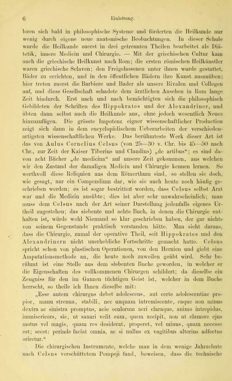 loren sich bald in pliilosopliische Systeme und förderten die Heilkunde nur wenig durch eigene neue anatomische Beobachtungen. In dieser Schule wurde die Heilkunde zuerst in drei getrennten Theilen bearbeitet als Diä- tetik, innere Medicin und Chirurgie. — Mit der griechischen Cultur kam auch die griechische Heilkunst nach Rom; die ersten römischen Heilkiinstler waren griechische Sclaven; den Freigelassenen imter ihnen wiu'de gestattet. Bäder zu errichten, und in den öffentlichen Bädern ihre Kunst auszuüben; hier treten zuerst die Barbiere imd Bader als unsere Rivalen und Collegen auf, und diese Gesellschaft schadete dem ärztlichen Ansehen in Rom lange Zeit hindurch. Erst nach und nach bemächtigten sich die philosophisch Gebildeten der Schriften des Hippokrates und der Alexandriner, und übten dann selbst auch die Heilkunde aus, ohne jedoch wesentlich Neues hinzuzufügen. Die grösste Impotenz eigner wissenschaftlicher Production zeigt sich dann in dem encyclopädischem Ueberarbeiten der verschieden- artigsten wissenschaftlichen Werke. Das berühmteste Werk dieser Ai't ist das von Aulus Cornelius Celsus (von 25—30 v. Chr. bis 45—50 nach Chi'., zm-Zeit der Kaiser Tiberius und Claudius) „de artibus; es sind da- von acht Bücher „de medicina auf unsere Zeit gekommen, aus welchen wir den Zustand der damaligen Medicin und Chirurgie kennen lernen. So werthvoll diese Reliquien aus dem Römerthum sind, so stellen sie doch, wie gesagt, nur ein Compendium dar, wie sie auch heute noch häufig ge- schrieben werden; es ist sogar bestritten worden, dass Celsus selbst Arzt war und die Medicin ausübte; dies ist aber sehr miwahi-scheinlich; man muss dem Celsus nach der Art seiner Darstellung jedenfalls eigenes Ur- theil zugestehen; das siebente und achte Buch, in denen die Chirurgie ent- halten ist, würde wohl Niemand so klar geschrieben haben, der gar nichts von seinem Gegenstande praktisch verstanden hätte. Man sieht daraus, dass die Chirurgie, zumal der operative Theil, seit Hippokrates und den Alexandrinern nicht unerhebliche Fortschritte gemacht hatte. Celsus spricht schon von plastischen Operationen, von den Hernien und giebt eine Amputationsmethode an, die heute noch zuweilen geübt wird. Sehr be- rüiimt ist eine Stelle aus dem siebenten Buche geworden, in welcher er die Eigenschaften des vollkommenen Chirurgen schildert; da dieselbe ein Zeugniss für den im Ganzen tüchtigen Geist ist, welcher in dem Buche herrscht, so theile ich Ihnen dieselbe mit: „Esse autem chii'urgus debet adolescens. aut certe adolescentiae pro- pior, manu streuua, stabili, uec unquam iutremiscente, caque non minus dextra ac sinistra promptus, acie oculorum acri claraque, animo intrepidus. immisericors, sie, ut sanari velit eum, quem accipit, non ut clamorc ejus motus vel magis, quam res desiderat. properet, vel minus, quam necesse est; secet: perinde faciat omnia. ac si nidlus ex vagitibus alterius adfectus oriretur. Die chirurgischen Instrumente, welche man in dem wenige Jahi'zehnte nach Celsus verschüttetem Pompeji fand, beweisen, dass die technische