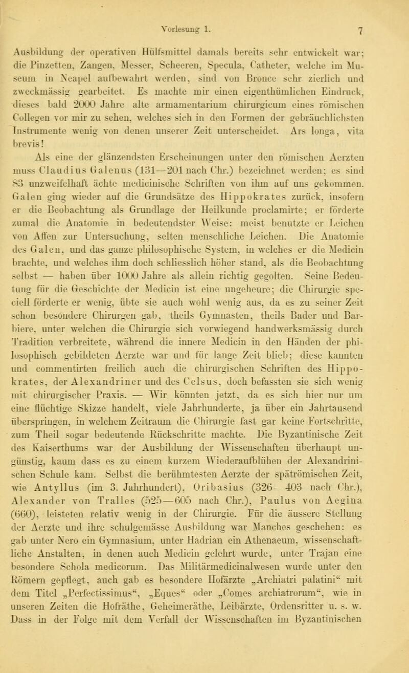 Ausbildung der operativen Hülismittel damals bereits sehr entwickelt war; die Pinzetten, Zangen. Messer. Scheeren, Specula, Catheter. welche im Mu- seum in Neapel aulbewahrt werden, sind von Bronce sein- zierlich und zweckmässig gearbeitet. Es machte mii- einen eigenthiimlicheu Eindruck, dieses bald 2000 Jahi'e alte armamentarium chirurgicum eines römischen Collegen vor mir zu sehen, welches sich in den Formen der gebräuchlichsteu lustrumente wenig von denen unserer Zeit unterscheidet. Ars longa, vita Inovisl Als eine der glänzendsten Erscheinimgen unter den römischen Aerzteu muss Claudius Galenus (131—201 nach Chi.) bezeichnet Averden; es sind 83 unzweifelhajft ächte medicinische Schiiften von ilmi auf uns gekommen. Galen siug wieder auf die Grundsätze des Hippokrates zurück. Lusoferu er die Beobachtung als Grundlage der Heilkunde proclamu-te; er förderte zumal die Anatomie in bedeutendster Weise: meist benutzte er Leichen von Affen zur Untersuchung, selten menschliche Leichen. Die Anatomie des Galen, und das ganze philosophische System, in welches er die Medicin lirachte, und welches ihm doch schliesslich höher stand, als die Beobachtung selbst — haben über 1000 Jahre als allein richtig gegolten. Seine Bedeu- timg für die Geschichte der Medicin ist eine ungeheui-e; die Chirm'gie spe- ciell förderte er wenig, übte sie auch wohl wenig aus, da es zu seiner Zeit schon besondere Chirurgen gab. theils Gymnasten, theils Bader und Bar- biere, unter welchen die Chkui'gie sich vorwiegend handwerksmässig dm'ch Tradition verbreitete, während die innere Medicin in den Händen der phi- losophisch gebildeten Aerzte war und für lange Zeit blieb; diese kannten und commenth'ten freilich auch die chirm'gischen Schi'iften des Hippo- krates, der Alexandriner und des Celsus, doch befassten sie sich wenig mit chirmgischer Praxis. — Wir könnten jetzt, da es sich hier nm* um eine flüchtige Skizze handelt, viele Jahrhunderte, ja über ein Jahrtausend ülierspringeu, in welchem Zeitraum die Chirurgie fast gar keine Fortschritte, zimi Theil sogar bedeutende Rückschritte machte. Die Byzantinische Zeit des Kaisertbums war der Ausbildung der Wissenschaften überhaupt un- günstig, kaum dass es zu einem kurzem Wiederaiüblüheu der Alexaudi-ini- schen Schule kam. Selbst die berühmtesten Aerzte der spätrömischen Zeit, wie Antyllus (im 3. Jaluhundert). Oribasius (326—403 nach Chr.), Alexander von Tralles (525—605 nach Chi\). Paulus von Aegina (660), leisteten relativ wenig in der Chii-mgie. Füi- die äussere Stellung der Aerzte imd ihre schulgemässe Ausbildimg war Manches geschehen: es gab imter Xero ein Gymnasium, unter Hadiian ein Athenaeum. wissenschaft- liche Anstalten, in denen auch Medicin gelehrt wurde, unter Trajau eine besondere Schola medicorum. Das 3Iilitärmedicinalwesen winde imter den Römern gepflegt, auch gab es besondere Holarzte „Archiatri palatiui' mit dem Titel „Perfectissimus. „Ec[ues oder „Comes archiatrorum, wie in unseren Zeiten die Hoh-äthe. Geheimeräthe. Leibärzte. Ordensritter u. s. w. Dass in der Folse mit dem Verfall der AVissenschaften im Bvzantinischen