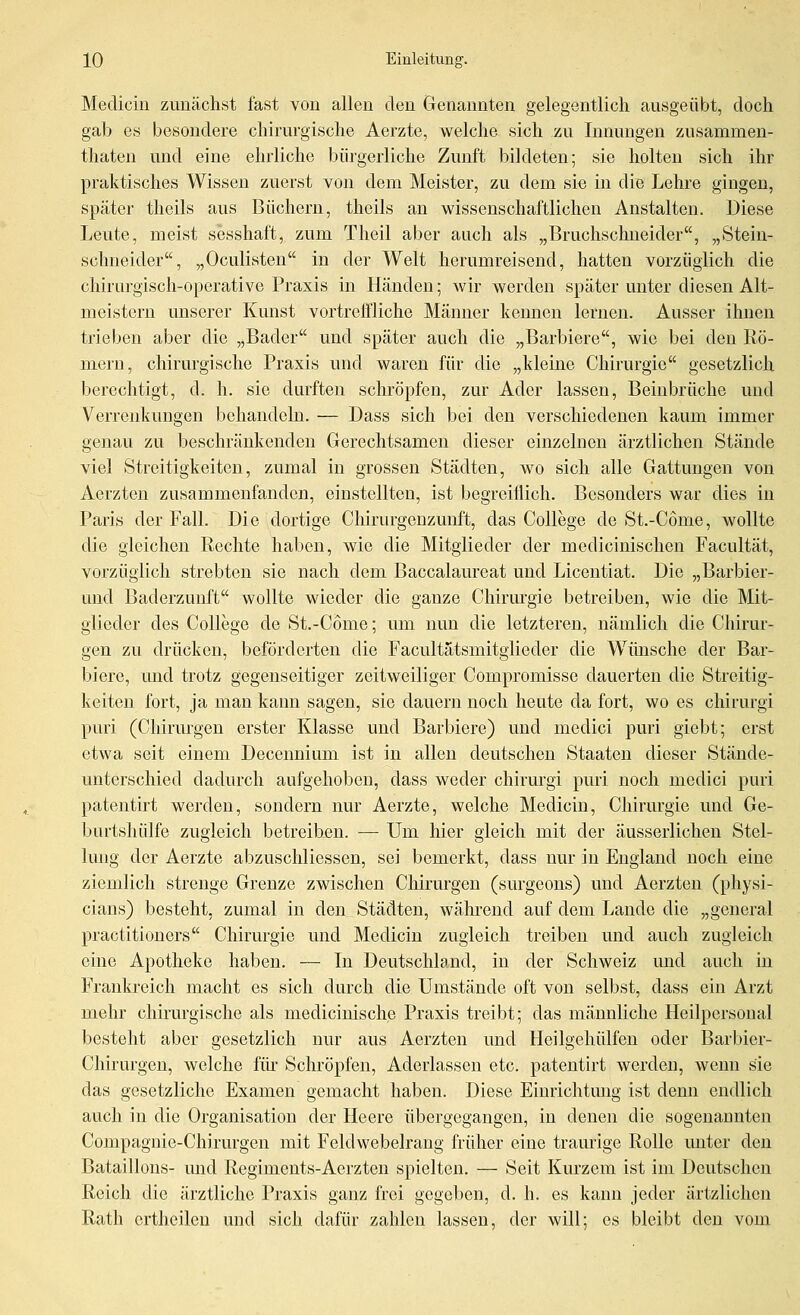 Medicin zunächst fast von allen den Genannten gelegentlich ausgeübt, doch gab es besondere chirurgische Aerzte, welche sich zu Innungen zusammen- thaten und eine ehrliche bürgerliche Zunft bildeten; sie holten sich ihr praktisches Wissen zuerst von dem Meister, zu dem sie in die Lehre gingen, später theils aus Büchern, theils an wissenschaftlichen Anstalten. Diese Leute, meist sesshaft, zum Theil aber auch als „Bruchschneider, „Stein- schneider, „Oculisten in der Welt herumreisend, hatten vorzüglich die chirurgisch-operative Praxis in Händen; wir werden später unter diesen Alt- meistern unserer Kunst vortreffliche Männer kennen lernen. Ausser ihnen trieben aber die ,^Bader und später auch die „Barbiere, wie bei den Rö- mern, chirurgische Praxis und waren für die „kleine Chirurgie gesetzlich berechtigt, d. h. sie durften schröpfeu, zur Ader lassen, Beinbrüche und Verrenkungen behandeln. — Dass sich bei den verschiedenen kaum immer genau zu beschränkenden Gerechtsamen dieser einzelnen ärztlichen Stände viel Streitigkeiten, zumal in grossen Städten, wo sich alle Gattungen von Aerzten zusammenfanden, einstellten, ist begreiflich. Besonders war dies in Paris der Fall. Die dortige Chirurgeuzunft, das College de St.-Come, wollte die gleichen Rechte haben, wie die Mitglieder der medicinischen Facultät, vorzüglich strebten sie nach dem Baccalaureat und Liceutiat. Die „Barbier- und Baderzunft wollte wieder die ganze Chirmgie betreiben, wie die Mit- glieder des College de St.-Come; um nun die letzteren, nämlich die Chirur- gen zu drücken, beförderten die Facultätsmitglieder die Wünsche der Bar- biere, und trotz gegenseitiger zeitweiliger Compromisse dauerten die Streitig- keiten fort, ja man kann sagen, sie dauern noch heute da fort, wo es chirurgi puri (Chirurgen erster Klasse und Barbiere) und medici puri giebt; erst etwa seit einem Decennium ist in allen deutschen Staaten dieser Stände- unterschied dadurch aufgehoben, dass weder chirmgi puri noch medici puri patentirt werden, sondern nur Aerzte, welche Medicin, Chirurgie und Ge- burtshülfe zugleich betreibjßn. — Um hier gleich mit der äusserlichen Stel- Imig der Aerzte abzuschliessen, sei bemerkt, dass nur in England noch eine ziemlich strenge Grenze zwischen Chirurgen (surgeons) und Aerzten (physi- cians) besteht, zumal in den Städten, wäln'oud auf dem Lande die „general practitioners Chirm-gie und Medicin zugleich treiben und auch zugleich eine Apotheke haben. — In Deutschland, in der Schweiz und auch m Frankreich macht es sich durch die Umstände oft von selbst, dass ein Arzt mehr chirurgische als medicinische Praxis treibt; das männliche Heilpersonal besteht aber gesetzlich nur aus Aerzten und Heilgehülfen oder Barbier- Chirurgen, welche füi' Schröpfen, Aderlassen etc. patentirt werden, wenn sie das gesetzliche Examen gemacht haben. Diese Einrichtung ist denn endlich auch in die Organisation der Heere übergegangen, in denen die sogenannten Compaguie-Chirurgen mit Feldwebelrang früher eine traurige Rolle miter den Bataillons- und Regiments-Aerzten spielten. — Seit Kurzem ist im Deutschen Reich die ärztliche Praxis ganz frei gegeben, d. h. es kann jeder ärtzlichen Rath ertheilen und sich dafür zahlen lassen, der will; es bleibt den vom