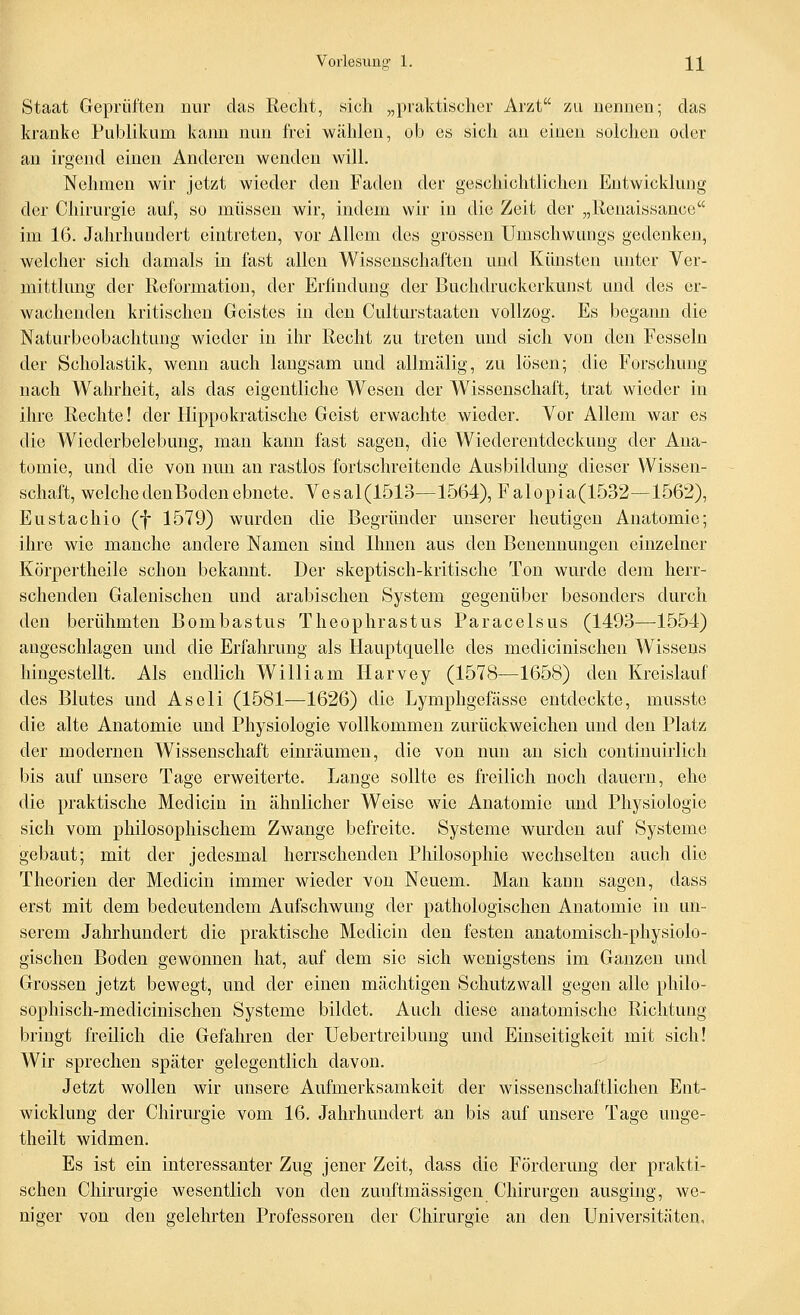 Staat Geprüften nur das Recht, sich „praktischer Arzt zu nennen; das kranke Publikum kann nun frei wählen, ob es sich an einen solchen oder an irgend einen Anderen wenden will. Nehmen wir jetzt wieder den Faden der geschichtlichen Entwicklung der Chirurgie auf, so müssen wir, indem wir in die Zeit der „Renaissance im 16. Jahrhundert eintreten, vor Allem des grossen Umschwungs gedenken, welcher sich damals in fast allen Wissenschaften und Künsten unter Ver- mittlmig der Reformation, der Erfindung der Buchdruckerkunst und des er- wachenden kritischen Geistes in den Culturstaaten vollzog. Es begann die Naturbcobachtung wieder in ihr Recht zu treten und sich von den Fesseln der Scholastik, wenn auch langsam und allmälig, zu lösen; die Forschung nach Wahrheit, als das eigentliche Wesen der Wissenschaft, trat wieder in ihre Rechte! der Hippokratische Geist erwachte wieder. Vor Allem war es die Wiederbelebung, man kann fast sagen, die Wiederentdeckung der Ana- tomie, und die von nun an rastlos fortschreitende Ausbildung dieser Wissen- schaft, welchedenBodenebnete. Vesal(1513—1564), Falopia(1532—1562), Eustachio (f 1579) wurden die Begründer unserer heutigen Anatomie; ihre wie manche andere Namen sind Ihnen aus den Benennungen einzelner Körpertheile schon bekannt. Der skeptisch-kritische Ton wurde dem herr- schenden Galenischen und arabischen System gegenüber besonders durch den berühmten Bombastus Theophrastus Paracelsus (1493—1554) angeschlagen und die Erfahrung als Hauptquelle des medicinischen W^issens hingestellt. Als endlich William Harvey (1578—1658) den Kreislauf des Blutes und Aseli (1581—1626) die Lymphgefässe entdeckte, musste die alte Anatomie und Physiologie vollkommen zurückweichen und den Platz der modernen Wissenschaft einräumen, die von nun au sich continuirlich bis auf unsere Tage erweiterte. Lange sollte es freilich noch dauern, ehe die praktische Medicin in ähnlicher Weise wie Anatomie und Physiologie sich vom philosophischem Zwange befreite. Systeme wurden auf Systeme gebaut; mit der jedesmal herrschenden Philosophie wechselten auch die Theorien der Medicin immer wieder von Neuem. Man kann sagen, dass erst mit dem bedeutendem Aufschwung der pathologischen Anatomie in un- serem Jahrhundert die praktische Medicin den festen anatomisch-physiolo- gischen Boden gewonnen hat, auf dem sie sich wenigstens im Ganzen und Grossen jetzt bewegt, und der einen mächtigen Schutzwall gegen alle philo- sophisch-medicinischen Systeme bildet. Auch diese anatomische Richtung bringt freilich die Gefahren der Uebertreibung und Einseitigkeit mit sich! Wir sprechen später gelegentlich davon. Jetzt wollen wir unsere Aufmerksamkeit der wissenschaftlichen Ent- wicklung der Chirurgie vom 16. Jahrhundert an bis auf unsere Tage unge- theilt widmen. Es ist ein interessanter Zug jener Zeit, dass die Förderung der prakti- schen Chirurgie wesentlich von den zunftmässigen Chirurgen ausging, Ave- niger von den gelehrten Professoren der Chirurgie au den Universitäten.