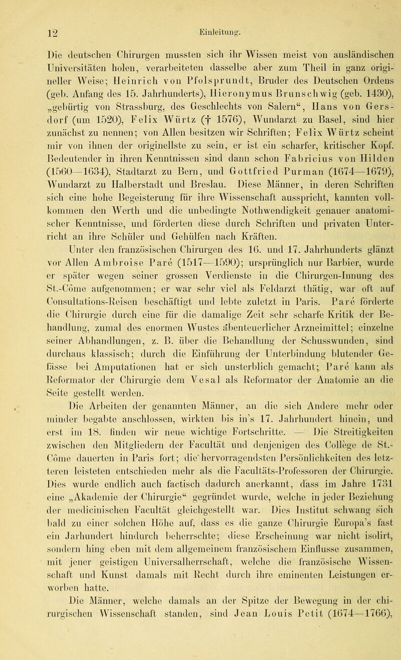 Die deutschen Chirurgen mussten sich ihr Wissen meist von ausländischen Universitäten holen, verarbeiteten dasselbe aber zum Theil in ganz origi- neller Weise; Heinrich von Pfolspruudt, Bruder des Deutschen Ordens (geb. Anfang des 15. Jahrhunderts), Hieronymus Briinschwig (geb. 1430), „gebürtig von Strassburg, des Geschlechts von Salern, Hans von Gers- dorf (um 1520), Felix Würtz (f 1576), Wundarzt zu Basel, sind hier zunächst zu nennen; von Allen besitzen wir Schriften; Felix Würtz scheint mir von ihnen der originellste zu sein, er ist ein scharfer, kritischer Kopf. Bedeutender in ihren Kenntnissen sind dann schon Fabricius von Hilden (1560—1634), Stadtarzt zu Bern, und Gottfried Pur man (1674—1679), Wundarzt zu Ilalberstadt und Breslau. Diese Männer, in deren Schriften sich eine hohe Begeisterung für ihre Wissenschaft ausspricht, kannten voll- kommen den Werth und die unbedingte Nothwendigkeit genauer anatomi- scher Kenntnisse, und förderten diese durch Schriften und privaten Unter- richt au ihre Schüler und Gehülfen nach Kräften. Unter den französischen Chirurgen des 16. und 17. Jahrhunderts glänzt vor Allen Ambroise Pare (1517—1590); ursprünglich nur Barbier, wurde er später wegen seiner grossen Verdienste in die Chirurgen-Innung des St.-Cöme aufgenommen; er war sehr viel als Feldarzt thätig, war oft auf Consultations-Reisen beschäftigt und lebte zuletzt in Paris. Pare förderte die Chirurgie durch eine für die damalige Zeit sehr scharfe Kritik der Be- handlung, zumal des enormen Wustes abenteuerlicher Arzneimittel; einzelne seiner Abhandlungen, z. B. über die Behandlung der Schusswunden, sind durchaus klassisch; durch die Einführung der Unterbindung blutender Ge- fässe bei Amputationen hat er sich unsterblich gemacht; Pare kann als Reformator der Chirurgie dem Vesal als Reformator der Anatomie an die Seite gestellt werden. Die Arbeiten der genannten Männer, au die sich Andere mehr oder minder begabte anschlössen, wirkten bis in's 17. Jahrhundert hinein, und erst im 18. finden wir neue wichtige Fortschritte. — Die Streitigkeiten zwischen den Mitgliedern der Facultät und denjenigen des College de St.- Come dauerten in Paris fort; diehervorragendsten Persönlichkeiten des letz- teren leisteten entschieden mehr als die Facultäts-Professoren der Chirurgie. Dies wurde endlich auch factisch dadurch anerkannt, dass im Jahre 1731 eine „Akademie der Chirurgie gegründet wurde, welche in jeder Beziehung der medicinischeu Facultät gleichgestellt war. Dies Institut schwang sich bald zu einer solchen Höhe auf, dass es die ganze Chirurgie Europa's fast ein Jarhundert hindurch beherrschte; diese Erscheiimng war nicht isolirt, sondern hing eben mit dem allgemeinem französischem Einilusse zusammen, mit jener geistigen Universalherrschaft, welche die französische Wissen- schaft und Kunst damals mit Recht durch ihre eminenten Leistungen er- worben hatte. Die Männer, welche damals an der Spitze der Bewegung in der chi- rurgischen Wissenschaft standen, sind Jean Louis Petit (1674—1766),