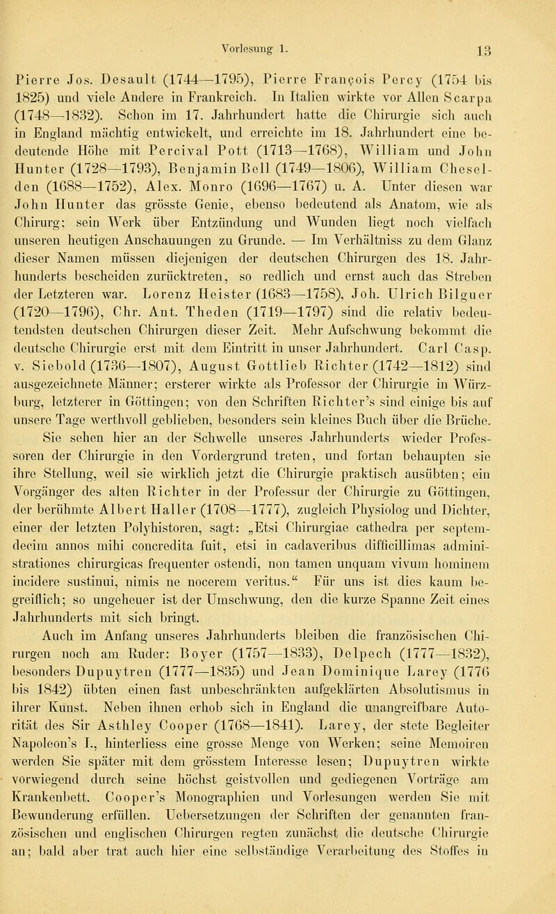 Pierre Jos. Desault (1744—1795), Pierre Fran^ois Percy (1754 bis 1825) und viele Andere in Frankreich. In Italien wirkte vor Allen Scarpa (1748—^1832). Schon im 17. Jahrhundert hatte die Chirurgie sich auch in England mächtig entwickelt, und erreichte im 18. Jahrhundert eine be- deutende Höhe mit Percival Pott (1713—1768), William und John Hunter (1728—1793), Benjamin Bell (1749—1806), William Chcsel- den (1688—1752), Alex. Monro (1696—1767) u. A. Unter diesen war John Hunter das grösste Genie, ebenso bedeutend als Anatom, wie als Chirurg; sein Werk über Entzündung und Wunden liegt noch vielfach unseren heutigen Anschauungen zu Grunde. — Im Verhältniss zu dem Glanz dieser Namen müssen diejenigen der deutschen Chirurgen des 18. Jahr- hunderts bescheiden zurücktreten, so redlich und ernst auch das Streben der Letzteren war. Lorenz Heister (1683—1758), Joh. Ulrich Bilguer (1720—1796), Chr. Ant. Theden (1719—1797) sind die relativ bedeu- tendsten deutschen Chirm'gen dieser Zeit. Mehr Aufschwung bekommt die deutsche Chirurgie erst mit dem Eintritt in unser Jahrhundert. Carl Casp. V. Siebold (1736—1807), August Gottlieb Richter (1742—1812) sind ausgezeichnete Männer; ersterer wirkte als Professor der Chirurgie in Würz- burg, letzterer in Göttingen; von den Schriften Richter's sind einige bis auf unsere Tage werthvoll geblieben, besonders sein kleines Buch über die Brüche. Sie sehen Mer an der Schwelle unseres Jahrhunderts wieder Profes- soren der Chirurgie in den Vordergrund treten, und fortan behaupten sie ihre Stellung, weil sie wirklich jetzt die Chirurgie praktisch ausübten; ein Vorgänger des alten Richter in der Professur der Chirurgie zu Göttingen, der berühmte Albert Haller (1708—1777), zugleich Physiolog und Dichter, einer der letzten Polyhistoren, sagt: „Etsi Chirurgiae cathedra per septem- decim annos mihi concredita fuit, etsi in cadaveribus difficillimas admini- strationes chirurgicas frequenter ostendi, non tamen unquam vivum hominem incidere sustinui, nimis ne nocerem veritus. Für uns ist dies kaum be- greiflich; so ungeheuer ist der Umschwung, den die kurze Spanne Zeit eines Jahrhunderts mit sich bringt. Auch im Anfang unseres Jahrhunderts bleiben die französischen Chi- rurgen noch am Ruder: Boyer (1757—1833), Delpech (1777-1832), besonders Dupuytren (1777—1835) und Jean Dominique Larey (1776 bis 1842) übten einen fast unbeschränkten aufgeklärten Absolutismus in ihrer Kunst. Neben ihnen erhob sich in England die unangreifbare Auto- rität des Sir Asthley Cooper (1768—1841). Larey, der stete Begleiter Napoleon's I., hinterliess eine grosse Menge von Werken; seine Memoiren werden Sie später mit dem grösstem Interesse lesen; Dupuytren wirkte vorwiegend durch seine höchst geistvollen und gediegenen Vorträge am Krankenbett. Cooper's Monographien und Vorlesungen werden Sie mit Bewunderung erfüllen. Uebersetzungen der Schriften der genannten fran- zösischen und englischen Chirurgen regten zunächst die deutsche Chirurgie an; bald aber trat auch hier eine selbständige Verarbeituns; des Stofies in