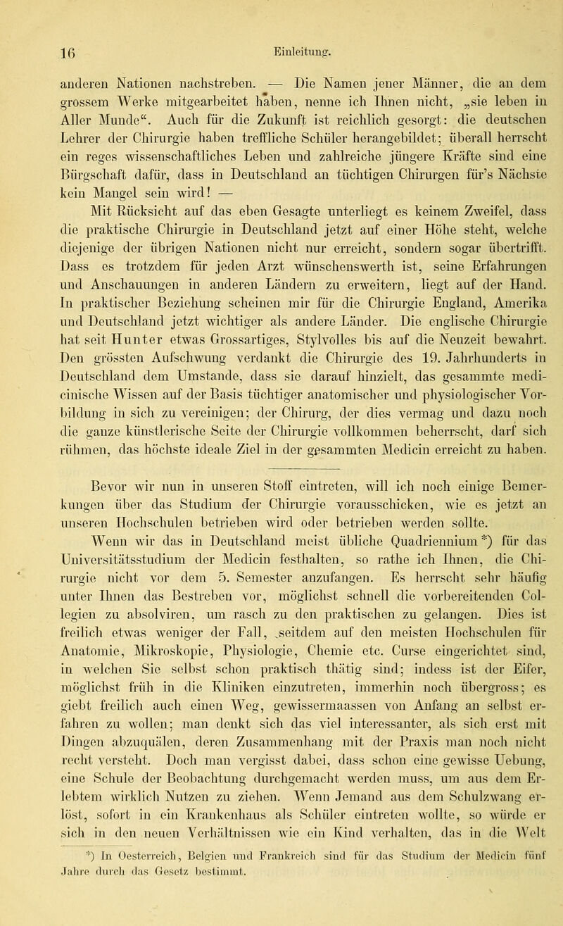 anderen Nationen nachstreben. — Die Namen jener Männer, die an dem grossem Werke mitgearbeitet haben, nenne ich Ihnen nicht, „sie leben in Aller Munde. Auch für die Zukunft ist reichlich gesorgt: die deutschen Lehrer der Chirurgie haben treffliche Schüler herangebildet; überall herrscht ein reges wissenschaftliches Leben und zahlreiche jüngere Kräfte sind eine Bürgschaft dafür, dass in Deutschland an tüchtigen Chirurgen für's Nächste kein Mangel sein wird! — Mit Rücksicht auf das eben Gesagte unterliegt es keinem Zweifel, dass die praktische Chirurgie in Deutschland jetzt auf einer Höhe steht, welche diejenige der übrigen Nationen nicht nur erreicht, sondern sogar übertrifft. Dass es trotzdem für jeden Arzt wünschenswerth ist, seine Erfahrungen und Anschauungen in anderen Ländern zu erweitern, liegt auf der Hand. In praktischer Beziehung scheinen mir für die Chirurgie England, Amerika und Deutschland jetzt wichtiger als andere Länder. Die englische Chirurgie hat seit Hunter etwas Grossartiges, Stylvolles bis auf die Neuzeit bewahrt. Den grössten Aufschwung verdankt die Chirurgie des 19. Jahrhunderts in Deutschland dem Umstände, dass sie darauf hinzielt, das gesammte medi- cinische Wissen auf der Basis tüchtiger anatomischer und physiologischer Vor- bildung in sich zu vereinigen; der Chirurg, der dies vermag und dazu noch die ganze künstlerische Seite der Chirurgie vollkommen beherrscht, darf sich rühmen, das höchste ideale Ziel in der gßsammten Medicin erreicht zu haben. Bevor wir nun in unseren Stoff eintreten, will ich noch einige Bemer- kungen über das Studium der Chirm^gie vorausscHcken, wie es jetzt an unseren Hochschulen betrieben wird oder betrieben werden sollte. Wenn wir das in Deutschland meist übliche Quadriennium *) für das Uuiversitätsstudium der Medicin festlialten, so rathe ich Ihnen, die Chi- rurgie nicht vor dem 5. Semester anzufangen. Es herrscht sehr häufig unter Ihnen das Bestreben vor, möglichst schnell die vorbereitenden Col- legien zu absolviren, um rasch zu den praktischen zu gelangen. Dies ist freilich etwas weniger der Fall, ^seitdem auf den meisten Hochschulen für Anatomie, Mikroskopie, Physiologie, Chemie etc. Curse eingerichtet sind, in w^elchen Sie selbst schon praktisch thätig sind; indess ist der Eifer, möglichst früh in die Kliniken einzutreten, immerhin noch übergross; es giebt freilich auch einen Weg, gewissermaassen von Anfang an selbst er- fahren zu wollen; man denkt sich das viel interessanter, als sich erst mit Dingen abzuquälen, deren Zusammenhang mit der Praxis man noch nicht recht versteht. Doch man vergisst dabei, dass schon eine gewisse Uebung, eine Schule der Beol)achtung durchgemacht werden muss, um aus dem Er- lebtem wirklich Nutzen zu ziehen. Wenn Jemand aus dem Schulzwang er- löst, sofort in ein Krankenhaus als Schüler eintreten wollte, so würde er sich in den neuen Verhältnissen wie ein Kind verhalten, das in die Welt *) In Oesterreich, Belgien und Frankreich sind für das Studium der Medicin fünf Jahre durch das Gesetz bestimmt.