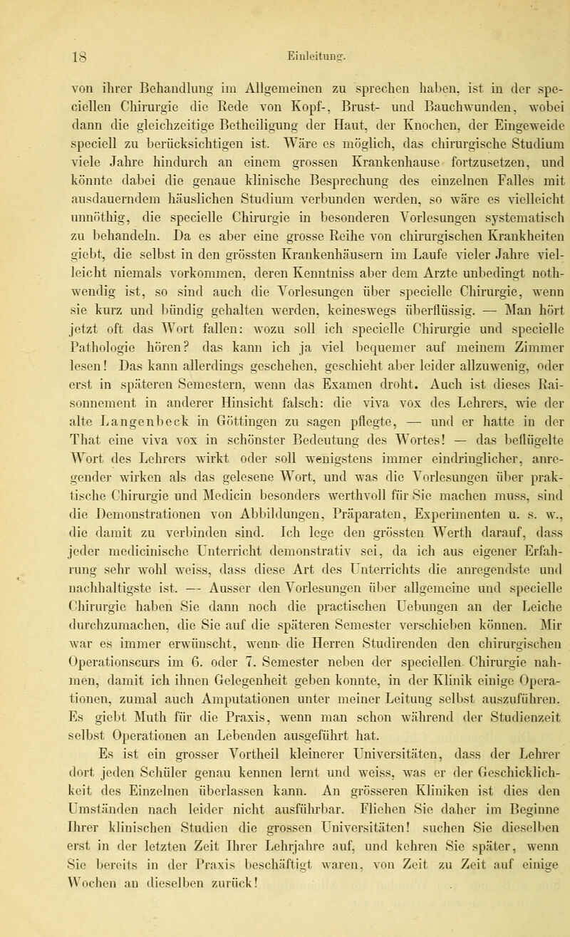 von ihrer Behaudlung im Allgemeinen zu sprechen haben, ist in der spe- ciellen Clmurgie die Rede von Kopf-, Brust- und Bauchwunden, wobei dann die gleichzeitige Betheiligung der Haut, der Knochen, der Eingeweide speciell zu berücksichtigen ist. Wäre es möglich, das chirargische Studium Yiele Jahre hindurch an einem grossen Kraukenhause fortzusetzen, und könnte dabei die genaue klinische Besprechung des einzelnen Falles mit ausdauerndem häuslichen Studium verbunden werden, so wäre es vielleicht unnötliig, die specielle Chirurgie in besonderen Vorlesungen systematisch zu liehandeln. Da es aber eine grosse Reihe von chirurgischen Krankheiten giebt, die selbst in den grössten Krankenhäusern im Laufe vieler Jahre viel- leicht niemals vorkommen, deren Kenntniss aber dem Arzte unbedingt noth- wendig ist, so sind auch die Vorlesungen über specielle Chirurgie, wenn sie kurz und Ijüudig gehalten werden, keineswegs überflüssig. — Man hört jetzt oft das Wort fallen: wozu soll ich .specielle Chirurgie und specielle Pathologie hören? das kann ich ja ^del bequemer auf meinem Zimmer lesen! Das kann allerdings geschehen, geschieht aber leider allzuwenig, oder erst in späteren Semestern, wenn das Examen droht. Auch ist dieses Rai- sonnement in anderer Hinsicht falsch: die \Tlva vox des Lehrers, vne der alte Langenbeck in Göttingen zu sagen pflegte, — und er hatte in der That eine viva vox in schönster Bedeutung des Wortes! — das beflügelte Wort des Lehrers wirkt oder soll wenigstens immer eindi'inglicher, anre- gender wirken als das gelesene Wort, und was die Vorlesungen über prak- tische Chirurgie und Medicin besonders werthvoll für Sie machen muss, sind die Demonstrationen Aon Abbildungen, Präparaten, Experimenten u. s. w., die damit zu verbinden sind. Ich lege den grössten Werth darauf, dass jeder medicinische Unterricht demonstrativ sei, da ich aus eigener Erfah- rung sehr wohl weiss, dass diese Art des Unterrichts die anregendste und nachhaltigste ist. — Ausser den Vorlesungen über allgemeine und specielle Chirurgie haben Sie dann noch die practischen Uebuugen an der Leiche durchzumachen, die Sie auf die späteren Semester verschielien können. Mir war es immer erwünscht, wenn- die Herren Studirenden den chirurgischen Operationscurs im 6. oder 7. Semester neben der speciellen Chirm-gie nah- men, damit ich ihnen Gelegenheit geben konnte, in der Klinik einige Opera- tionen, zumal auch Amputationen unter meiner Leitung selbst auszuführen. Es giebt Muth für die Praxis, wenn man schon während der Studienzeit selbst Operationen an Lebenden ausgeführt hat. Es ist ein grosser Vortheil kleinerer Universitäten, dass der Leln-er dort jeden Schüler genau kennen lernt und weiss, was er der Geschicklich- keit des Einzelnen überlassen kann. An grösseren Kliniken ist dies den Umständen nach leider nicht ausführbar. Fliehen Sie daher im Beginne Ihrer klinischen Studien die grossen Universitäten! suchen Sie dieselben erst in der letzten Zeit Ihrer Lehrjahre auf, und kehren Sie später, wenn Sie bereits in der Praxis beschäftigt waren, ^on Zeit zu Zeit auf einige Wochen an dieselben zurück!