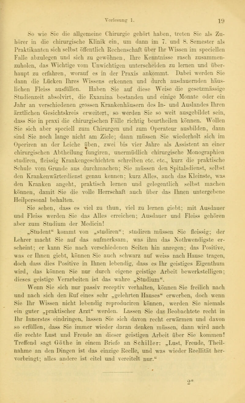 So wie Sie die allgemeine Ghimi^e gehört haben, treten Sie als Zu- hörer in die chirurgische Klinit ein, um dann im 7. und 8. Semester als Praktikanten sich selbst öffentlich Rechenschaft über Ihr Wissen im speciellen Falle abzulegen und sich zu gewöhnen. Ihre Kenntnisse rasch zusammen- zuholen, das Wichtige vom Unwichtigen unterscheiden zu lernen und über- haupt zu erfahren, worauf es in der Praxis ankommt. Dabei werden Sie dann die Lücken Ihres Wissens erkennen und durch ausdauernden häus- lichen Fleiss ausfüllen. Haben Sie auf diese Weise die gesetzmässige Studienzeit absolvirt, die Examina bestanden und einige Monate oder ein Jahr an verschiedenen grossen Krankenhäusern des In- und Auslandes Ihren ärztlichen Gesichtskreis erweitert, so werden Sie so weit ausgebildet sein, dass Sie in praxi die chirurgischen Fälle richtig beurtheüen können. Wollen Sie sich aber speciell zum Chirurgen imd zum Operateur ausbilden, dann sind Sie noch lange nicht am Ziele: dann müssen Sie wiederholt sich im Operiren an der Leiche üben, zwei bis vier Jahre als Assistent an einer chirui^ischen AbtheUung fongiren. unermüdlich chirurgische Monographien studiren, fleissig Krankengeschichten schreiben etc. etc., kurz die praktische Schule vom Grunde aus durchmachen; Sie müssen den Spitalsdienst, selbst den Kjankenwärterdienst genau kennen: kurz Alles, auch das Kleinste, was den Kranken angeht, praktisch lernen und gelegentlich selbst machen können, damit Sie die volle Herrschaft auch über das Dmen untergebene Heilpersonal behalten. Sie sehen, dass es viel zu thun, viel zu lernen giebt: mit Ausdauer und Fleiss werden Sie das Alles erreichen: Ausdauer und Fleiss gehören aber zum Studium der Medicin! „Studenf kommt von „studiren*^: studiren müssen Sie fleissig: der Lehrer macht Sie auf das aufmerksam, was ihm das Nothwendigste er- scheint; er kann Sie nach verschiedenen Seiten hin anregen: das Positive, was er Ihnen giebt, können Sie auch schwarz auf weiss nach Hause tragen, doch dass dies Positive in Ihnen lebendig, dass es Ihr geistiges Eigenthiun wird, das können Sie nur durch eigene geistige Arbeit bewerkstelligen: dieses geistige Verarbeiten ist das wahre ,,Studium'*. Wenn Sie sich nur passiv receptiv verhalten, können Sie freilich nach und nach sich den Ruf eines sehr »gelehrten Hauses erwerben, doch wenn Sie Ihr Wissen nicht lebendig reproduciren können, werden Sie niemals ein guter „pi-aktischer Arzt^ werden. Lassen Sie das Beobachtete recht in Ihr Innerstes eindringen, lassen Sie sich davon recht erwärmen und davon so erfiillen, dass Sie immer wieder daran denken müssen, dann wird auch die rechte Lust und Freude an dieser geistigen Arbeit über .Sie kommen! Treffend sagt Göthe in einem Briefe an Schiller: „Lust, Freude, TheU- nahme an den Dingen ist das einzige Reelle, und was wieder Reellität her- vorbrinsrt; alles andere ist eitel und vereitelt nur.'^ 9*