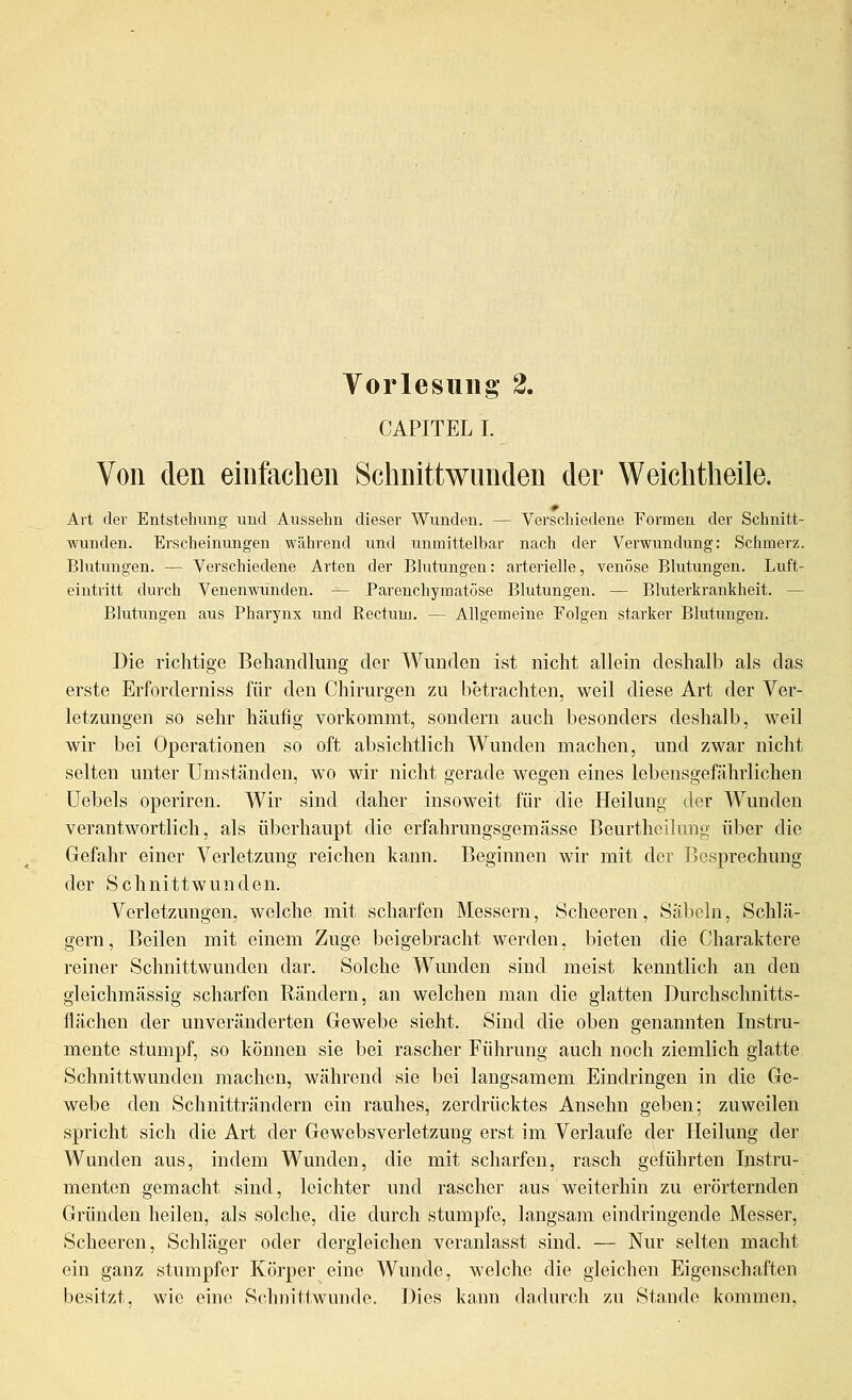 CAPITELI. Von den einfachen Schnittwunden der Weichtheile. Art der Entstehung und Aussehn dieser Wunden. — Verschiedene Formen der Schnitt- wunden. Erscheinungen während imd unmittelbar nach der Verwundung: Schmerz. Blutungen. — Verschiedene Arten der Blutungen: arterielle, venöse Blutungen. Luft- eintritt durch Venenwunden. — Parenchymatöse Blutungen. — Bluterkrankheit. — Blutungen aus Pharynx und Rectum. — Allgemeine Folgen starker Blutungen. Die richtige Behandlung der Wunden ist nicht allein deshalb als das erste Erforderniss für den Chirurgen zu betrachten, weil diese Art der Ver- letzungen so sehr häufig vorkommt, sondern auch besonders deshalb, weil wir bei Operationen so oft absichtlich Wunden machen, und zwar nicht selten unter Umständen, wo wir nicht gerade wegen eines lebensgefährlichen üebels operiren. Wir sind daher insoweit für die Heilung der Wunden verantwortlich, als überhaupt die erfahrungsgemässe Beurtheilung über die Gefahr einer Verletzung reichen kann. Beginnen wir mit der Besprechung der Schnittwunden. Verletzungen, welche mit scharfen Messern, Scheeren, Säbeln, Schlä- gern, Beilen mit einem Zuge beigebracht werden, bieten die Charaktere reiner Schnittwunden dar. Solche Wunden sind meist kenntlich an den gleichmässig scharfen Rändern, an welchen man die glatten Durchschnitts- flächen der unveränderten Gewebe sieht. Sind die oben genannten Instru- mente stumpf, so können sie bei rascher Führung auch noch ziemlich glatte Schnittwunden machen, während sie bei langsamem Eindringen in die Ge- webe den Schnitträndern ein rauhes, zerdrücktes Ansehn geben; zuweilen spricht sich die Art der Gewebsverletzung erst im Verlaufe der Heilung der Wunden aus, indem Wunden, die mit scharfen, rasch geführten Instru- menten gemacht sind, leichter und rascher aus weiterhin zu erörternden Gründen heilen, als solche, die durch stumpfe, langsam eindringende Messer, Scheeren, Schläger oder dergleichen veranlasst sind. — Nur selten macht ein ganz stumpfer Körper eine Wunde, welche die gleichen Eigenschaften besitzt, wie eine Schnittwunde. Dies kann dadurch zu Stande kommen.