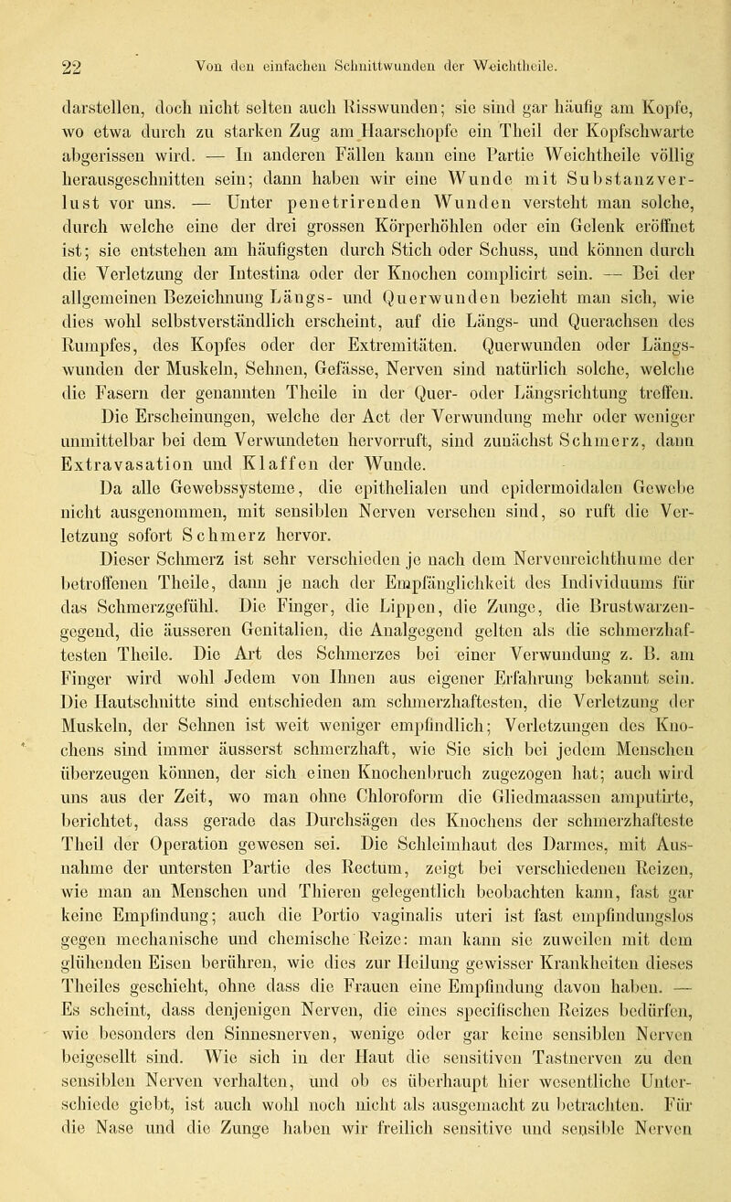 darstellen, doch nicht selten auch Risswunden; sie sind gar häufig am Kopfe, wo etwa durch zu starken Zug am Haarschopfe ein Theil der Kopfschwarte abgerissen wird. — In anderen Fällen kann eine Partie Weichtheile völlig herausgeschnitten sein; dann haben wir eine Wunde mit Substanzver- lust vor uns. — Unter penetrirenden Wunden versteht man solche, durch welche eine der drei grossen Körperhöhlen oder ein Gelenk eröffnet ist; sie entstehen am häufigsten durch Stich oder Schuss, und können durch die Verletzung der Intestina oder der Knochen complicirt sein. — Bei der allgemeinen Bezeichnung Längs- und Querwunden bezieht man sich, wie dies wohl selbstverständlich erscheint, auf die Längs- und Querachsen des Rumpfes, des Kopfes oder der Extremitäten. Querwunden oder Längs- wunden der Muskeln, Sehnen, Gefässe, Nerven sind natürlich solche, welche die Fasern der genannten Theile in der Quer- oder Längsrichtung treffen. Die Erscheinungen, welche der Act der Verwundung mehr oder weniger unmittelbar bei dem Verwundeten hervorruft, sind zunächst Schmerz, dann Extravasation und Klaffen der Wunde. Da alle Gewebssysteme, die epithelialen und epidermoidalen Gewebe nicht ausgenommen, mit sensiblen Nerven versehen sind, so ruft die Ver- letzung sofort Schmerz hervor. Dieser Schmerz ist sehr verschieden je nach dem Nervenreichthume der betroffenen Theile, dann je nach der Empfänglichkeit des Individuums für das Schmerzgefühl, Die Finger, die Lippen, die Zunge, die Brustwarzen- gegeud, die äusseren Genitalien, die Analgegcnd gelten als die schmerzhaf- testen Theile. Die Art des Schmerzes bei einer Verwundung z. B. am Finger wird wohl Jedem von Ihnen aus eigener Erfahrung bekannt sein. Die Hautschnitte sind entschieden am schmerzhaftesten, die Verletzung der Muskeln, der Sehnen ist weit weniger empfindlich; Verletzungen des Kno- chens sind immer äusserst schmerzhaft, wie Sie sich bei jedem Menschen überzeugen können, der sich einen Knochenbruch zugezogen hat; auch wird uns aus der Zeit, wo man ohne Chloroform die Gliedmaassen amputii'te, berichtet, dass gerade das Durchsägen des Knochens der schmerzhafteste Theil der Operation gewesen sei. Die Schleimhaut des Darmes, mit Aus- nahme der untersten Partie des Rectum, zeigt bei verschiedenen Reizen, wie man an Menschen und Thieren gelegentlich beobachten kann, fast gar keine Empfindung; auch die Portio vaginalis uteri ist fast empfindungslos gegen mechanische und chemische Reize: man kann sie zuweilen mit dem glühenden Eisen berühren, wie dies zur Ileiliuig gewisser Krankheiten dieses Theiles geschieht, ohne dass die Frauen eine Empfindung davon haben. — Es scheint, dass denjenigen Nerven, die eines specifischcn Reizes bedürfen, wie besonders den Siimesnerven, wenige oder gar keine sensiblen Nerven beigesellt sind. Wie sich in der Haut die sensitiven Tastnerven zu den sensiblen Nerven verhalten, und ob es überhaupt hier wesentliche Unter- schiede giebt, ist auch wohl noch nicht als ausgemacht zu betrachten. Für die Nase und die Zunge haben wir freilich sensitive und sensible Nerven