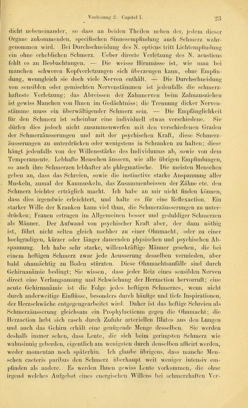 dicht nebeneinander, so dass au beiden Theilen neben der, jedem dieser Organe zukommenden, specifischen Sinnesempfindung auch Schmerz wahr- genommen wird. Bei Durchschneidung des N. opticus tritt Lichtempfindung ein ohne erheblichen Schmerz. Ueber directe Verletzung des N. acusticus fehlt es an Beobachtungen. — Die weisse Hirnmasse ist, wie man bei manchen schweren Kopfverletzungen sich überzeugen kann, ohne Empfin- dung, wenngleich sie doch viele Nerven enthält. — Die Dm'chschneidung von sensiblen oder gemischten Nervenstämmen ist jedenfalls die schmerz- hafteste Verletzung; das Abreissen der Zahnnerven beim Zahnauszichcn ist gewiss Manchen von Ihnen im Gedächtniss; die Trennung dicker Nerven- stämme muss ein überwältigender Schmerz sein. — Die Empfänglichkeit für den Schmerz ist scheinbar eine individuell etwas verschiedene. Sie dürfen dies jedoch nicht zusammenwerfen mit den verschiedenen Graden der Schmerzäusserungen und mit der psychischen Kraft, diese Schmerz- äusserungen zu unterdrücken oder wenigstens in Schranken zu halten; diese hängt jedenfalls von der Willensstärke des Individuums ab, sowie von dem Temperamente. Lebhafte Menschen äussern, wie alle übrigen Empfindungen, so auch ihre Schmerzen lebhafter als phlegmatische. Die meisten Menschen geben an, dass das Schreien, sowie die instinctive starke Anspannung aller Muskeln, zumal der Kaumuskeln, das Zusammenbeissen der Zähne etc. den Schmerz leichter erträglich macht. Ich habe an mir nicht finden können, dass dies irgendwie erleichtert, und halte es für eine Rellexaction. Ein starker Wille der Kranken kann viel thun, die Schmerzäusserungen zu unter- drücken; Frauen ertragen im Allgemeinen besser und geduldiger Schmerzen als Männer. Der Aufwand von psychischer Kraft aber, der dazu nothig ist, führt nicht selten gleich nachher zu einer Ohnmacht, oder zu einer hochgradigen, kürzer oder länger dauernden physischen und psychischen Ab- spannung. Ich habe sehr starke, willenskräftige Männer gesehen, die bei einem heftigen Schmerz zwar jede Aeusserung desselben vermieden, aber bald ohnmächtig zu Boden stürzten. Diese Ohnmachtsanfälle sind durch Gehirnanämie bedingt; Sie wissen, dass jeder Reiz eines sensiblen Nerven direct eine Verlaugsamung und Schwächung der Herzaction hervorruft; eine acute Gehirnanämie ist die Folge jedes heftigen Schmerzes, wenn nicht durch anderweitige Einflüsse, besonders durch häufige und tiefe Inspirationen, der Herzschwäche entgegengearbeitet wird. Daher ist das heftige Schreien als Schmerzäusserung gleichsam ein Pro}ihylacticum gegen die Ohnmacht; die Herzaction hebt sich rasch durch Zufuhr arteriellen Blutes aus den Lungen und auch das Gehirn erhält eine genügende Menge desselben, »Sie werden deshalb immer sehen, dass Leute, die sich beim geringsten Schmerz wie wahnsinnig geberden, eigentlich am wenigsten durch denselben afficirt werden, weder momentan noch späterhin. Ich glaube übrigens, dass manche Men- schen caeteris paribus den Schmerz überhaupt weit weniger intensiv em- pfinden als andere. Es werden Ihnen gewiss Leute vorkommen, die ohne irgend welches Aufgebot eines energischen Willens bei schmerzhaften Ver-