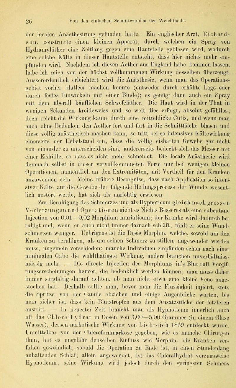 der localen Anästhesiruiig gefunden hätte. Ein englischer Arzt, Richard- son, construirte einen kleinen Apparat, durch welchen ein Spray von Hydramyläther eine Zeitlang gegen eine Hautstelle geblasen wird, wodurch eine solche Kälte in dieser Ilautstelle entsteht, dass hier nichts mehr em- pfunden wird. Nachdem ich diesen Aether aus England habe kommen lassen, habe ich mich von der höchst vollkommenen Wirkung desselben überzeugt. Ausserordentlich erleichtert wird die Anästhesie, wenn man das Operations- gebiet vorher blutleer machen konnte (entweder durch erhöhte Lage oder durch festes Einwickeln mit einer Binde); es genügt dann auch ein Spray mit dem überall käuflichen Schwefeläther. Die Haut wird m der That in wenigen Sekunden lo-eideweiss und so weit dies erfolgt, absolut gefühllos; doch reicht die Wirkung kaum durch eine mitteldicke Cutis, und wenn man auch ohne Bedenken den Aether fort und fort in die Schnittfläche blasen und diese völlig anästhetisch machen kann, so tritt bei so intensiver Kältewirkung einerseits der Uebelstand ein, dass die völlig eisharten Gewebe gar nicht von einander zu unterscheiden sind, andererseits bedeckt sich das Messer mit einer Eishülle, so dass es nicht mehr schneidet. Die locale Anästhesie wird demnach selbst in dieser vervollkommneten Form nur bei wenigen kleinen Operationen, namentlich an den Extremitäten, mit Vortheil für den Kranken anzuwenden sein. Meine frühere Besorgniss, dass nach Application so inten- siver Kälte auf die Gewebe der folgende Heilungsprocess der Wunde wesent- lich gestört werde, hat sich als unrichti'g erwiesen. Zur Beruhigung des Schmerzes und als Hypnoticum gleich nach grossen Verletzungen und Operationen giebt es Nichts Besseres als eine subcutane Injection von 0,01—0,02 Morphium muriaticum; der Kranke wird dadurch be- ruhigt und, wenn er auch nicht immer darnach schläft, fühlt er seine Wund- schmerzen weniger. Uebrigens ist die Dosis Morphin, welche, sowohl um den Kranken zu beruhigen, als um seinen Schmerz zu stillen, angewendet werden muss, ungemein verschieden; manche Individuen empfinden schon nach einer minimalen Gabe die wohlthätigstc Wirkung, andere brauchen unverhältuiss- mässig mehr. — Die directe Injection des Morphiums in's Blut ruft Vergif- tungserschemmigcu hervor, die bedenklich werden können; man muss daher immer sorgfältig darauf achten, ob man nicht etwa eine kleine Vene ange- stochen hat. Deshalb sollte man, bevor man die Flüssigkeit injicirt, stets die Spritze von der Canüle abziehen und einige Augenblicke warten, bis man sicher ist, dass kein Blutstropfen aus dem Ansatzstücke der let/.teren austritt. — In neuester Zeit braucht man als Hypnoticum innerlich auch oft das Chloralhydrat in Dosen von 3,00—5,00 Grammes (in einem Glase Wasser), dessen narkotische Wirkung von Liebreich 1869 entdeckt wurde. Unmittelbar vor der Chloroformnarkose gegeben, wie es manche Chirurgen tlum, hat es ungefähr denselben Einfluss wie Morphin: die Kranken ver- fallen gewöhnlich, sobald die Operation zu Ende ist, in einen Stundeidang anhaltenden Schlaf; allein angewcmlet, ist das Chloralhydrat vorzugsweise Hypnoticum, seine Wirkung wird jedoch dui-cli den geringsten Schmerz