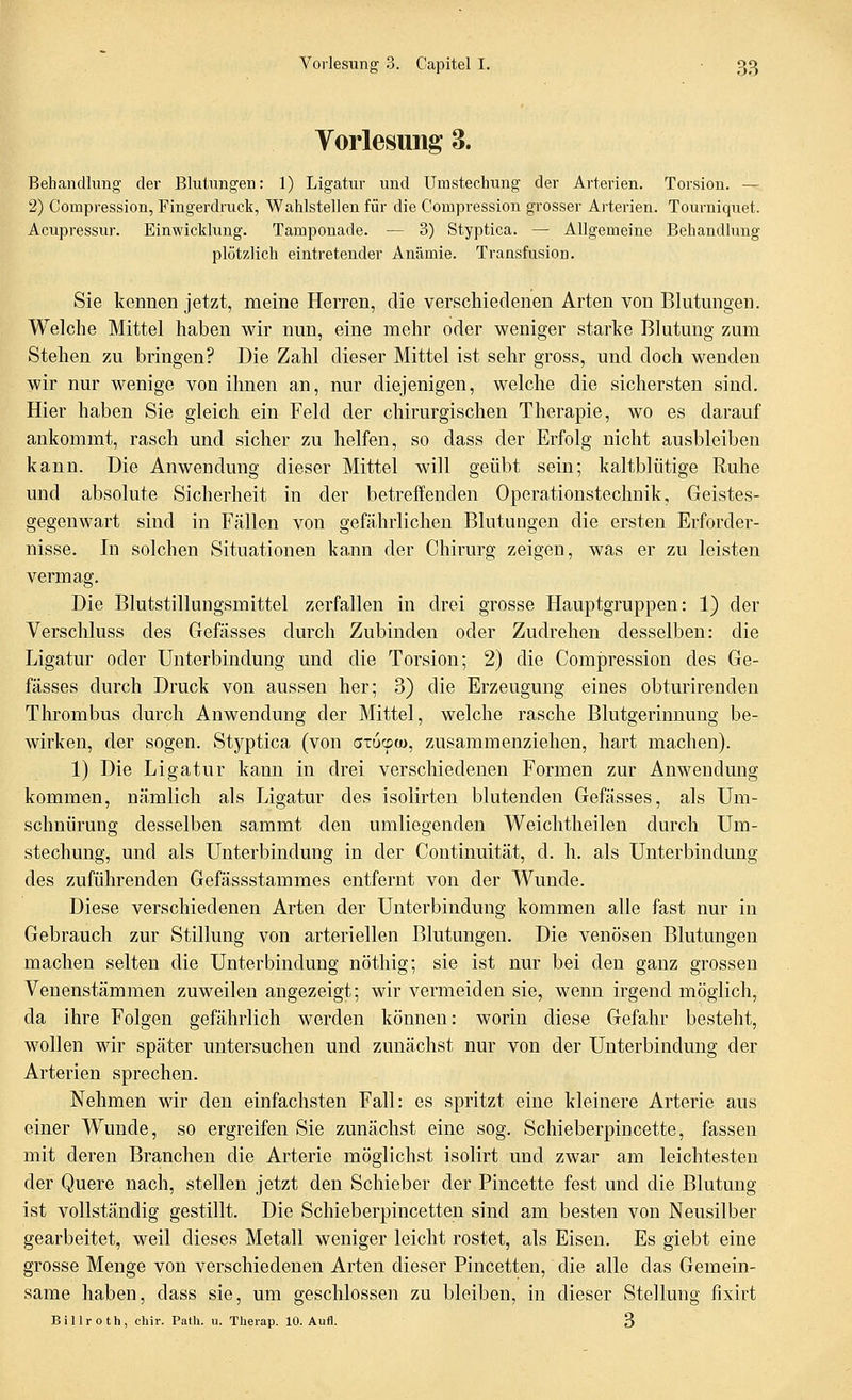 Vorlesung 3. Behandlung der Blutungen: 1) Ligatur und Umstechung der Arterien. Torsion. — 2) Compression, Fingerdruck, Wahlstellen für die Compression grosser Arterien. Tourniquet. Acupressur. Einwicklung. Tamponade. — 3) Styptica. — Allgemeine Behandlung plötzlich eintretender Anämie. Transfusion. Sie kennen jetzt, meine Herren, die verschiedenen Arten von Blutungen. Welche Mittel haben wir nun, eine mehr oder weniger starke Blutung zum Stehen zu bringen? Die Zahl dieser Mittel ist sehr gross, und doch wenden wir nur wenige von ihnen an, nur diejenigen, welche die sichersten sind. Hier haben Sie gleich ein Feld der chirurgischen Therapie, wo es darauf ankommt, rasch und sicher zu helfen, so dass der Erfolg nicht ausbleiben kann. Die Anwendung dieser Mittel will geübt sein; kaltblütige Ruhe und absolute Sicherheit in der betreffenden Operationstechnik, Geistes- gegenwart sind in Fällen von gefährlichen Blutungen die ersten Erforder- nisse. In solchen Situationen kann der Chirurg zeigen, was er zu leisten vermag. Die BlutstillungvSmittel zerfallen in drei grosse Hauptgruppen: 1) der Verschluss des Gefässes durch Zubinden oder Zudrehen desselben: die Ligatur oder Unterbindung und die Torsion; 2) die Compression des Ge- fässes durch Druck von aussen her; 3) die Erzeugung eines obturirenden Thrombus durch Anwendung der Mittel, welche rasche Blutgerinnung be- wirken, der sogen. Styptica (von aiucpo), zusammenziehen, hart machen). 1) Die Ligatur kann in drei verschiedenen Formen zur Anwendung kommen, nämlich als Ligatur des isolirten blutenden Gefässes, als Um- schnürung desselben sammt den umliegenden Weichtheilen durch Um- stechung, und als Unterbindung in der Continuität, d. h. als Unterbindung des zuführenden Gefässstammes entfernt von der Wunde. Diese verschiedenen Arten der Unterbindung kommen alle fast nur in Gebrauch zur Stillung von arteriellen Blutungen, Die venösen Blutungen machen selten die Unterbindung nöthig; sie ist nur bei den ganz grossen Venenstämmen zuweilen angezeigt; wir vermeiden sie, wenn irgend möglich, da ihre Folgen gefährlich werden können: worin diese Gefahr besteht, wollen wir später untersuchen und zunächst nur von der Unterbindung der Arterien sprechen. Nehmen wir den einfachsten Fall: es spritzt eine kleinere Arterie aus einer W^unde, so ergreifen Sie zunächst eine sog. Schieberpincette, fassen mit deren Branchen die Arterie möglichst isolirt und zwar am leichtesten der Quere nach, stellen jetzt den Schieber der Pincette fest und die Blutung ist vollständig gestillt. Die Schieberpincetten sind am besten von Neusilber gearbeitet, weil dieses Metall weniger leicht rostet, als Eisen. Es giebt eine grosse Menge von verschiedenen Arten dieser Pincetten, die alle das Gemein- same haben, dass sie, um geschlossen zu bleiben, in dieser Stellung fixirt Billroth, chir. Path. u. Therap. 10. Aufl. 3