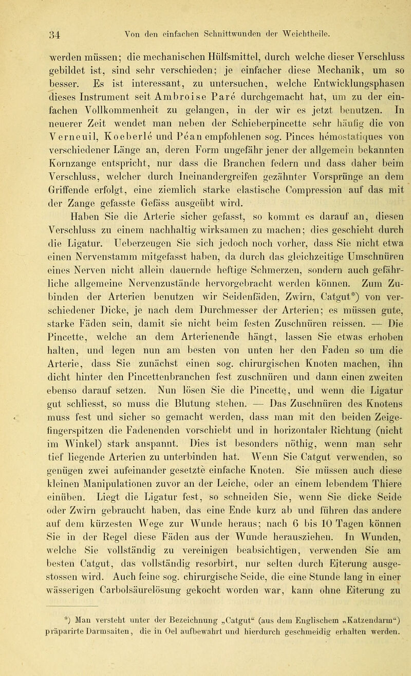 ■werden müssen; die mechanischen Hiilfsmittel, durch welche dieser Verschluss gebildet ist, sind sehr verschieden; je einfacher diese Mechanik, um so besser. Es ist interessant, zu untersuchen, welche Entwicklungsphasen dieses Instrument seit Ambroise Pare durchgemacht hat, um zu der ein- fachen Vollkommenheit zu gelangen, in der wir es jetzt benutzen. In neuerer Zeit wendet man neben der Schielierpincette sehr häufig die von Verneuil, Koeberle und Pean empfohlenen sog. Pinces hemostatiques von verschiedener Länge an, deren Form ungefähr jener der allgemein bekannten Kornzange entspricht, nur dass die Branchen federn und dass daher beim Verschluss, welcher durch Ineinandergreifen gezähnter Vorsprünge an dem Griff ende erfolgt, eine ziemlich starke elastische Compression auf das mit der Zange gefasste Gefäss ausgeübt wird. Haben Sie die Arterie sicher gefasst, so kommt es darauf an, diesen Verschluss zu einem nachhaltig wirksamen zu machen; dies geschieht durch die Ligatur. Ueberzeugen Sie sich jedoch noch vorher, dass Sie nicht etwa einen Nervenstamm mitgefasst haben, da durch das gleichzeitige Umschnüren eines Nerven nicht allein dauernde heftige Schmerzen, sondern auch gefähr- liche allgemeine Nervenzustände hervorgebracht werden können. Zum Zu- binden der Arterien benutzen wir Seidenfäden, Zwirn, Catgut*) von ver- schiedener Dicke, je nach dem Durchmesser der Arterien; es müssen gute, starke Fäden sein, damit sie nicht beim festen Zuschnüren reissen. — Die Pincette, welche an dem Arterienende hängt, lassen Sie etwas erhoben halten, und legen nun am besten von unten her den Faden so um die Arterie, dass Sie zunächst einen sog. chirurgischen Knoten machen, ihn dicht hinter den Pincettenbranchen fest zuschnüren und dann einen zweiten ebenso darauf setzen. Nun lösen Sie die Pincette, und wenn die Ligatur gut schliesst, so muss die Blutung stehen. — Das Zuschnüren des Knotens muss fest und sicher so gemacht werden, dass man mit den beiden Zeige- fingerspitzen die Fadenenden vorschiebt und in horizontaler Richtung (nicht im Winkel) stark anspannt. Dies ist besonders nöthig, wenn man sehr tief liegende Arterien zu unterbinden hat. Wenn Sie Catgut verwenden, so genügen zwei aufeinander gesetzte einfache Knoten. Sie müssen auch diese kleinen Manipulationen zuvor an der Leiche, oder an einem lebendem Thiere einüben. Liegt die Ligatur fest, so schneiden Sie, wenn Sie dicke Seide oder Zwirn gebraucht haben, das eine Ende kurz ab und führen das andere auf dem kürzesten Wege zur Wunde heraus; nach 6 bis 10 Tagen können Sie in der Regel diese Fäden aus der Wunde herausziehen. In Wunden, welche Sie vollständig zu vereinigen beabsichtigen, verwenden Sie am besten Catgut, das vollständig resorbirt, nm- selten durch Eiterung ausge- stossen wird. Auch feine sog. chirurgische Seide, die eine Stunde lang in einer wässerigen Carbolsäurelösung gekocht worden war, kann ohne Eiterung zu *) Man versteht unter der Bezeichnung „Catgut (aus dem Englischem »Katzendarm) präparirte Darmsaiten, die in Oel aufbewahrt und hierdurch geschmeidig erhalten werden.