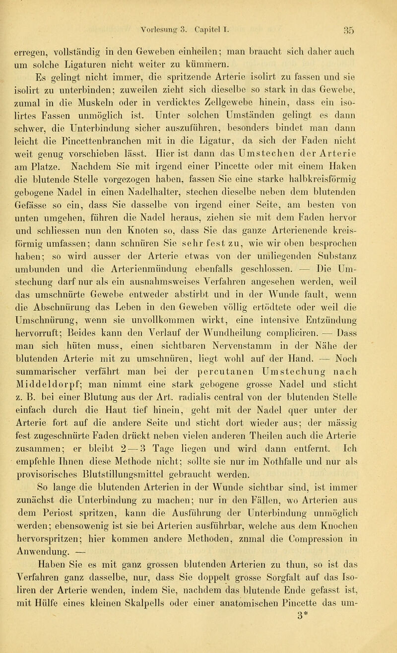 erregen, vollständig in den Geweben einheilen; man braucht sich daher auch um solche Ligaturen nicht weiter zu kümmern. Es gelingt nicht immer, die spritzende Arterie isolirt zu fassen und sie isolirt zu unterbinden; zuweilen zieht sich dieselbe so stark in das Gewebe, zumal in die Muskeln oder in verdicktes Zellgewebe hinein, dass ein iso- lirtes Fassen unmöglich ist. Unter solchen Umständen gelingt es dann schwer, die Unterbindung sicher auszuführen, besonders bindet man dann leicht die Pincettenbranchen mit in die Ligatur, da sich der Faden nicht weit genug vorschieben lässt. Hier ist dann das Umstechen der Arterie am Platze. Nachdem Sie mit irgend einer Pincette oder mit einem Haken die blutende Stelle vorgezogen haben, fassen Sie eine starke halbkreisförmig gebogene Nadel in einen Nadelhalter, stechen dieselbe neben dem blutenden Gefässe so ein, dass Sie dasselbe von irgend einer Seite, am besten von unten umgehen, führen die Nadel heraus, ziehen sie mit dem Faden hervor und schliessen nun den Knoten so, dass Sie das ganze Arterienende kreis- förmig umfassen; dann schnüren Sie sehr fest zu, wie wir oben besprochen haben; so wird ausser der Arterie etwas von der umliegenden Substanz umbunden und die Arterienmündung ebenfalls geschlossen. — Die Um- stechung darf nur als ein ausnahrasweises Verfahren angesehen werden, weil das umschnürte Gewebe entweder abstirbt und in der Wunde fault, wenn die Abschnürung das Leben in den Geweben völlig ertödtete oder weil die Umschnürung, wenn sie unvollkommen wirkt, eine intensive Entzündung hervorruft; Beides kann den Verlauf der Wundheilung compliciren. — Dass man sich hüten muss, einen sichtbaren Nervenstamm in der Nähe der blutenden Arterie mit zu umschnüren, liegt wohl auf der Hand. — Noch summarischer verfährt man bei der percutanen Umstechung nach Middeldorpf; man nimmt eine stark gebogene grosse Nadel und sticht z. B. bei einer Blutung aus der Art. radialis central von der blutenden Stelle einfach durch die Haut tief hinein, geht mit der Nadel quer unter der Arterie fort auf die andere Seite und sticht dort wieder aus; der massig fest zugeschnürte Faden drückt neben vielen anderen Theilen auch die Arterie zusammen; er bleibt 2-—3 Tage liegen und wird dann entfernt. Ich ■ empfehle Einen diese Methode nicht; sollte sie nur im Nothfalle und nur als provisorisches Blutstillungsmittel gebraucht werden. So lange die blutenden Arterien in der Wunde sichtbar sind, ist immer zunächst die Unterbindung zu machen; nur in den Fällen, wo Arterien aus dem Periost spritzen, kann die Ausführung der Unterbindung unmöglich werden; ebensowenig ist sie bei Arterien ausführbar, welche aus dem Knochen hervorspritzen; hier kommen andere Methoden, znmal die Compression in Anwendung. — Haben Sie es mit ganz grossen blutenden Arterien zu thun, so ist das Verfahren ganz dasselbe, nur, dass Sie doppelt grosse Sorgfalt auf das Iso- liren der Arterie wenden, indem Sie, nachdem das blutende Ende gefasst ist, mit Hülfe eines kleinen Skalpells oder einer anatomischen Pincette das um- 3*