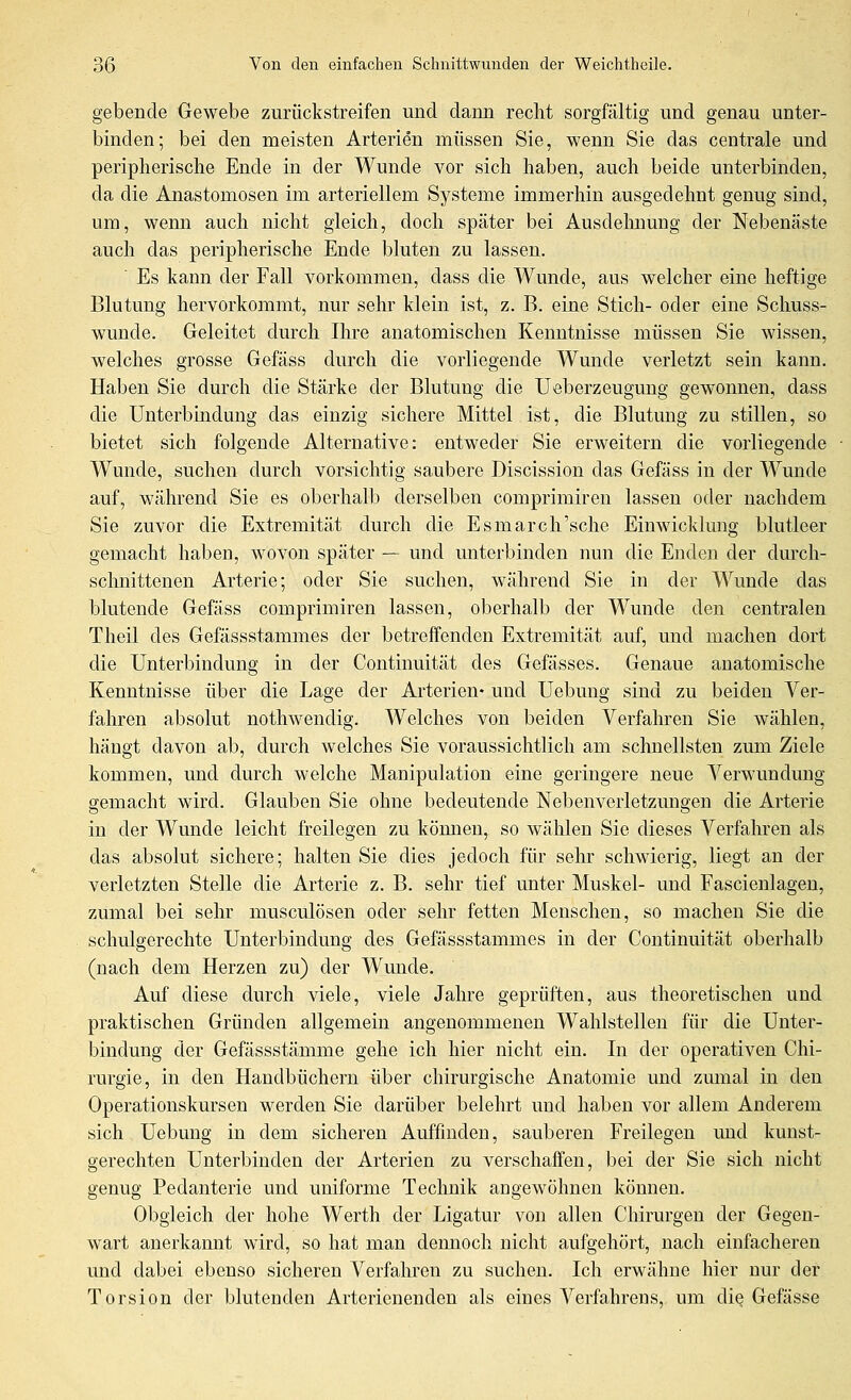 gebende Gewebe zurückstreifen und dann reclit sorgfältig und genau unter- binden; bei den meisten Arterien müssen Sie, wenn Sie das centrale und peripherische Ende in der Wunde vor sich haben, auch beide unterbinden, da die Anastomosen im arteriellem Systeme immerhin ausgedehnt genug sind, um, wenn auch nicht gleich, doch später bei Ausdehnung der Nebenäste auch das peripherische Ende bluten zu lassen. Es kann der Fall vorkommen, dass die Wunde, aus welcher eine heftige Blutung hervorkommt, nur sehr klein ist, z. B. eine Stich- oder eine Schuss- wunde. Geleitet durch Ihre anatomischen Kenntnisse müssen Sie wissen, welches grosse Gefäss durch die vorliegende Wunde verletzt sein kann. Haben Sie durch die Stärke der Blutung die Ueberzeugung gewonnen, dass die Unterbmdung das einzig sichere Mittel ist, die Blutung zu stillen, so bietet sich folgende Alternative: entweder Sie erweitern die vorliegende Wunde, suchen durch vorsichtig saubere Discission das Gefäss in der Wunde auf, während Sie es oberhalb derselben comprimireu lassen oder nachdem Sie zuvor die Extremität durch die Esmarch'sche Einwicklung blutleer gemacht haben, wovon später — und unterbinden nun die Enden der dm-ch- schnittenen Arterie; oder Sie suchen, während Sie in der Wunde das blutende Gefäss comprimiren lassen, oberhalb der Wunde den centralen Theil des Gefässstammes der betreffenden Extremität auf, mid machen dort die Unterbindung in der Continuität des Gefässes. Genaue anatomische Kenntnisse über die Lage der Arterien« und Uebung sind zu beiden Ver- fahren absolut nothwendig. Welches von beiden Verfahren Sie wählen, hängt davon ab, durch welches Sie voraussichtlich am schnellsten zumi Ziele kommen, und durch welche Manipulation eine geringere neue Verwundung gemacht wird. Glauben Sie ohne bedeutende Nebenverletzungen die Arterie in der Wunde leicht freilegen zu können, so wählen Sie dieses Verfalu'en als das absolut sichere; halten Sie dies jedoch für sehr schwierig, liegt an der verletzten Stelle die Arterie z. B. sehr tief unter Muskel- und Fascienlagen, zumal bei sehr musculösen oder sehr fetten Menschen, so machen Sie die schulgerechte Unterbindung des Gefässstammes in der Continuität oberhalb (nach dem Herzen zu) der Wunde. Auf diese durch viele, viele Jahre geprüften, aus theoretischen und praktischen Gründen allgemein angenommenen Wahlstellen für die Unter- bindung der Gefässstämme gehe ich hier nicht ein. In der operativen Chi- rurgie, in den Handbüchern über chirurgische Anatomie und zmnal in den Operationskursen werden Sie darüber belehrt und haben vor allem Anderem sich Uebung in dem sicheren Auffinden, sauberen Freilegen und kunst- gerechten Unterbinden der Arterien zu verschaffen, bei der Sie sich nicht genug Pedanterie und uniforme Technik angewöhnen können. Obgleich der hohe Werth der Ligatur von allen Chirurgen der Gegen- wart anerkannt wird, so hat mau dennoch nicht aufgehört, nach einfacheren und dabei ebenso sicheren Verfahren zu suchen. Ich erwähne hier nur der Torsion der blutenden Arterienenden als eines Verfahrens, um die Gefässe