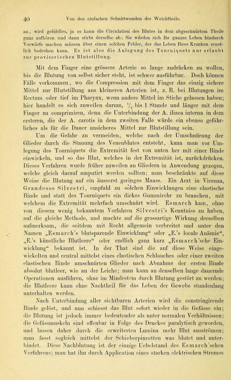 an, wird gefühllos, ja es kann die Circiüation des Blutes in dem abgeschnürtem Theile ganz aufhören und dann stirbt derselbe ab; Sie würden sich Ihr ganzes Leben hindurch Vorwürfe machen müssen über einen solchen Fehler, der das Leben Ihres Kranken ernst- lich bedrohen kann. Es ist also die Anlegung des Tonrniquets nur erlaubt zur provisorischen Blutstillung. Mit dem Finger eine grössere Arterie so lange zudrücken zu wollen, bis die Blutung von selbst sicher steht, ist schwer ausführbar. Doch können Fälle vorkommen, wo die Compression mit dem Finger das einzig sichere Mittel zur Blutstillung aus kleineren Arterien ist, z. B. bei Blutungen im Rectum oder tief im Pharynx, wenn andere Mittel im Stiche gelassen haben; hier handelt es sich zuweilen darum, ^/^ bis 1 Stunde und länger mit dem Finger zu comprimiren, denn die Unterbindung der A. iliaca interna in dem ersteren, die der A. carotis in dem zweiten Falle würde ein ebenso gefähr- liches als für die Dauer unsicheres Mittel zur Blutstillung sein. Um die Gefahr zu vermeiden, welche nach der Umschnürung der Glieder dm-ch die Stauung des Venenblutes entsteht, kann man vor Um- legung des Tourniquets die Extremität fest von unten her mit einer Binde einwickeln, und so das Blut, welches in der Extremität ist, zurückdrücken. Dieses Verfahren wurde früher zuweilen an Gliedern in Anwendung gezogen, welche gleich darauf amputirt werden sollten; man beschränkte auf diese Weise die Blutung auf ein äusserst geringes Maass. Ein Arzt in Vicenza, Grandesso Silvestri, empfahl zu solchen Einwicklungen eine elastische Binde und statt des Tourniquets ein dickes Gummirohr zu brauchen, mit welchem die Extremität mehrfach umschnürt wird. Esmarch kam, ohne von diesem wenig bekanntem Verfahren Silvestri's Kenntniss zu haben, auf die gleiche Methode, und machte auf die grossartige Wirkung derselben aufmerksam, die seitdem mit Recht allgemein verbreitet mid unter den Namen „Esmarch's blutsparende Einwicklung oder „E.'s locale Anämie, „E.'s künstliche Blutleere oder endlich ganz kurz „Esmarch'sehe Ein- wicklung bekannt ist. In der That sind die auf diese Weise einge- wickelten und central mittelst eines elastischen Schlauches oder einer zweiten elastischen Binde umschnürten Glieder nach Abnahme der ersten Binde absolut blutleer, wie an der Leiche; man kann an denselben lange dauernde Operationen ausführen, ohne im Mindestem durch Blutung gestört zu werden; die Blutleere kann ohne Nachtheil für das Leben der Gewebe stundenlang unterhalten werden. Nach Unterbindung aller sichtbaren Arterien wird die constringirende Binde gelöst, und nun schiesst das Blut sofort wieder in die Gefässe ein; die Blutung ist jedoch immer bedeutender als unter normalen Verhältnissen; die Gefässmuskeln sind offenbar in Folge des Druckes paralytisch geworden, und lassen daher durch die erweiterten Lumina mehr Blut ausströmen; man fasst sogleich mittelst der Schieberpincetten was blutet und unter- bindet. Diese Nachblutung ist der einzige Uebelstand des Esmarch'schen Verfahrens; man hat ihn durch Application eines starken elektrischen Stromes