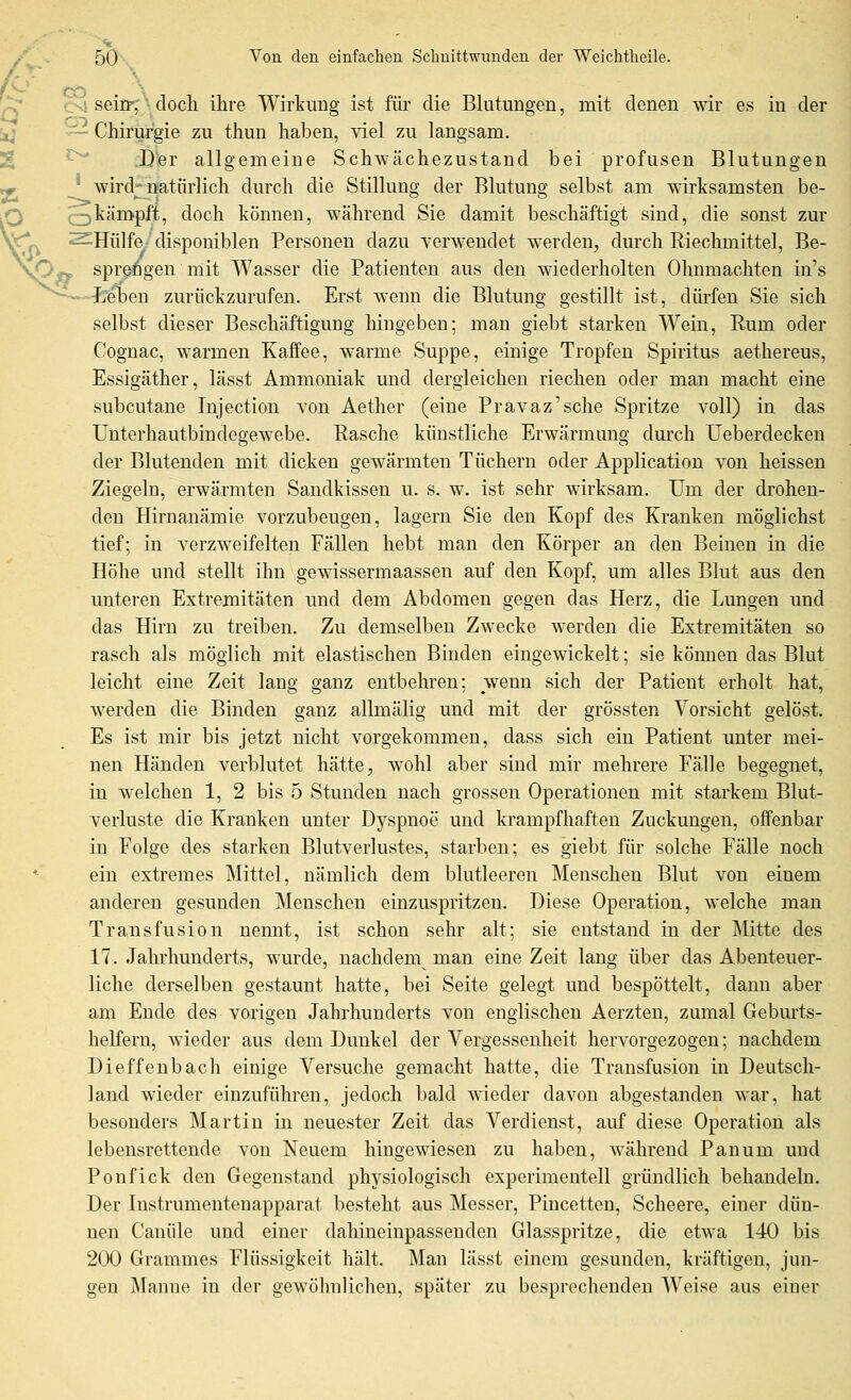 (^ CO . \ . n ^' seicF^Adoch ihre Wirkung ist für die Blutungen, mit denen wir es in der [jj ^— Chirurgie zu thun haben, ^del zu langsam. % '^ .Dfer allgemeine Schwächezustand bei profusen Blutungen jF ^ wird;f natürlich durch die Stillung der Blutung selbst am wirksamsten be- Q ^V-km^^^ doch können, während Sie damit beschäftigt sind, die sonst zur j^^ ^Hülfe disponiblen Personen dazu verwendet werden, durch Riechmittel, Be- O-p spr§6gen mit Wasser die Patienten aus den wiederholten Ohnmächten in's ^eben zurückzurufen. Erst wenn die Blutung gestillt ist, dürfen Sie sich selbst dieser Beschäftigung lüngeben; man giebt starken Wein, Rum oder Cognac, warmen Kaffee, warme Suppe, einige Tropfen Spiritus aethereus, Essigäther, lässt Ammoniak und dergleichen riechen oder man macht eine subcutane Injection von Aether (eine Pravaz'sche Spritze voll) in das Unterhautbindeö'ewebe. Rasche künstliche Erwärmung durch Ueberdecken der Blutenden mit dicken gewärmten Tüchern oder Application von heissen Ziegeln, erwärmten Sandkissen u. s. w. ist sehr wirksam. Um der drohen- den Hirnanämie vorzubeugen, lagern Sie den Kopf des Kranken möglichst tief; in verzweifelten Fällen hebt man den Körper an den Beinen in die Höhe und stellt ihn gewissermaassen auf den Kopf, um alles Blut aus den unteren Extremitäten und dem Abdomen gegen das Herz, die Lungen und das Hirn zu treiben. Zu demselben Zwecke werden die Extremitäten so rasch als möglich mit elastischen Binden eingewickelt; sie können das Blut leicht eine Zeit lang ganz entbehren: wenn sich der Patient erholt hat, werden die Binden ganz allmälig und mit der grössten Vorsicht gelöst. Es ist mir bis jetzt nicht vorgekommen, dass sich ein Patient unter mei- nen Händen verblutet hätte, wohl aber sind mir mehrere Fälle begegnet, in welchen 1, 2 bis 5 Stunden nach grossen Operationen mit starkem Blut- verluste die Kranken unter Dyspnoe und krampfhaften Zuckungen, offenbar in Folge des starken Blutverlustes, starben; es giebt für solche Fälle noch ein extremes Mittel, nämlich dem blutleeren Menschen Blut von einem anderen gesunden Menschen einzuspritzen. Diese Operation, welche man Transfusion nennt, ist schon sehr alt; sie entstand in der Mitte des 17. Jahrhunderts, wurde, nachdem man eine Zeit lang über das Abenteuer- liche derselben gestaunt hatte, bei Seite gelegt und bespöttelt, dann aber am Ende des vorigen Jahrhunderts von englischen Aerzten, zumal Geburts- helfern, wieder aus dem Dunkel der Vergessenheit hervorgezogen; nachdem Dieffenbach einige Versuche gemacht hatte, die Transfusion in Deutsch- land wieder einzuführen, jedoch bald wieder davon abgestanden war, hat besonders Martin in neuester Zeit das Verdienst, auf diese Operation als lebensrettende von Neuem hingewiesen zu haben, während Panum und Ponfick den Gegenstand physiologisch experimentell gründlich behandeln. Der Instrumentenapparat besteht aus Messer, Pincetten, Scheere, einer dün- nen Canüle und einer daliineinpassenden Glasspritze, die etwa 140 bis 200 Grammes Flüssigkeit hält. Man lässt einem gesunden, kräftigen, jun- gen Manne in der gewöhnlichen, später zu besprechenden Weise aus einer