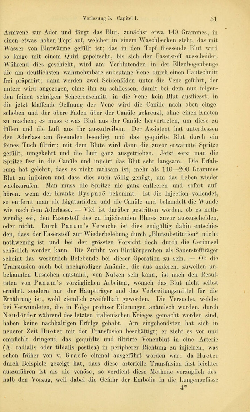Armvene zur Ader und fängt das Blut, zunächst etwa 140 Grammes, in einen etwas hohen Topf auf, welcher in einem Waschbecken steht, das mit Wasser von Blutwärme gefüllt ist; das in den Topf fliessende Blut wird so lange mit einem Quirl gepeitscht, bis sich der Faserstoff ausscheidet. Während dies geschieht, wird am Verblutenden in der Ellenbogenbeuge die am deutlichsten wahrnehmbare subcutane Vene durch einen Hautschnitt frei präparirt; dann werden zwei Seidenfäden unter die Vene geführt, der untere wird angezogen, ohne ihn zu schliessen, damit bei dem nun folgen- den feinen schrägeii Scheerenschnitt in die Vene kein Blut ausfliesst; in die jetzt klaffende Oeffnung der Vene wird die Canüle nach oben einge- schoben und der obere Faden über der Canüle gekreuzt, ohne einen Knoten zu machen; es muss etwas Blut aus der Canüle hervortreten, um diese zu füllen und die Luft aus ihr auszutreiben. Der Assistent hat unterdessen den Aderlass am Gesunden beendigt und das gequirlte Blut durch ein feines Tuch filtrirt; mit dem Blute wird dann die zuvor erwärmte Spritze gefüllt, umgekehrt und die Luft ganz ausgetrieben. Jetzt setzt man die Spritze fest in die Canüle und injicirt das Blut sehr langsam. Die Erfah- rung hat gelehrt, dass es nicht rathsam ist, mehr als 140—200 Grammes Blut zu injiciren und dass dies auch völlig genügt, um das Leben wieder wachzurufen. Man muss die Spritze nie ganz entleeren und sofort auf- hören, wenn der Kranke Dyspnoe bekommt. Ist die Injection vollendet, so entfernt man die Ligaturfäden und die Canüle und behandelt die Wunde wie nach dem Aderlasse. — Viel ist darüber gestritten worden, ob es noth- wendig sei, den Faserstoff des zu injicirenden Blutes zuvor auszuscheiden, oder nicht. Durch Panum's Versuche ist dies endgültig dahin entschie- den, dass der Faserstoff zur Wiederbelebung durch „Blutsubstitution nicht nothwendig ist und bei der grössten Vorsicht doch durch die Gerinnsel schädlich werden kann. Die Zufuhr von Blutkörperchen als Sauerstoffträger scheint das wesentlich Belebende bei dieser Operation zu sein, — Ob die Transfusion auch bei hochgradiger Anämie, die aus anderen, zuweilen un- bekannten Ursachen entstand, von Nutzen sein kann, ist nach den Resul- taten von Panum's vorzüglichen Arbeiten, wonach das Blut nicht selbst ernährt, sondern nur der Hauptträger und das Verbreitungsmittel für die Ernährung ist, wohl ziemlich zweifelhaft geworden. Die Versuche, welche bei Verwundeten, die in Folge profuser Eiterungen anämisch wurden, durch Neudörfer während des letzten italienischen Krieges gemacht worden sind, haben keine nachhaltigen Erfolge gehabt. Am eingehendsten hat sich in neuerer Zeit Hueter mit der Transfusion beschäftigt; er zieht es vor und empfiehlt dringend das gequirlte und filtrirte Venenblut in eine Arterie (A. radialis oder tibialis postica) in peripherer Richtung zu injiciren, was schon früher von v. Graefe einmal ausgeführt worden war; da Hueter durch Beispiele gezeigt hat, dass diese arterielle Transfusion fast leichter auszuführen ist als die venöse, so verdient diese Methode vorzüglich des- halb den Vorzug, weil dabei die Gefahr der Embolie in die Lungengefässe 4*