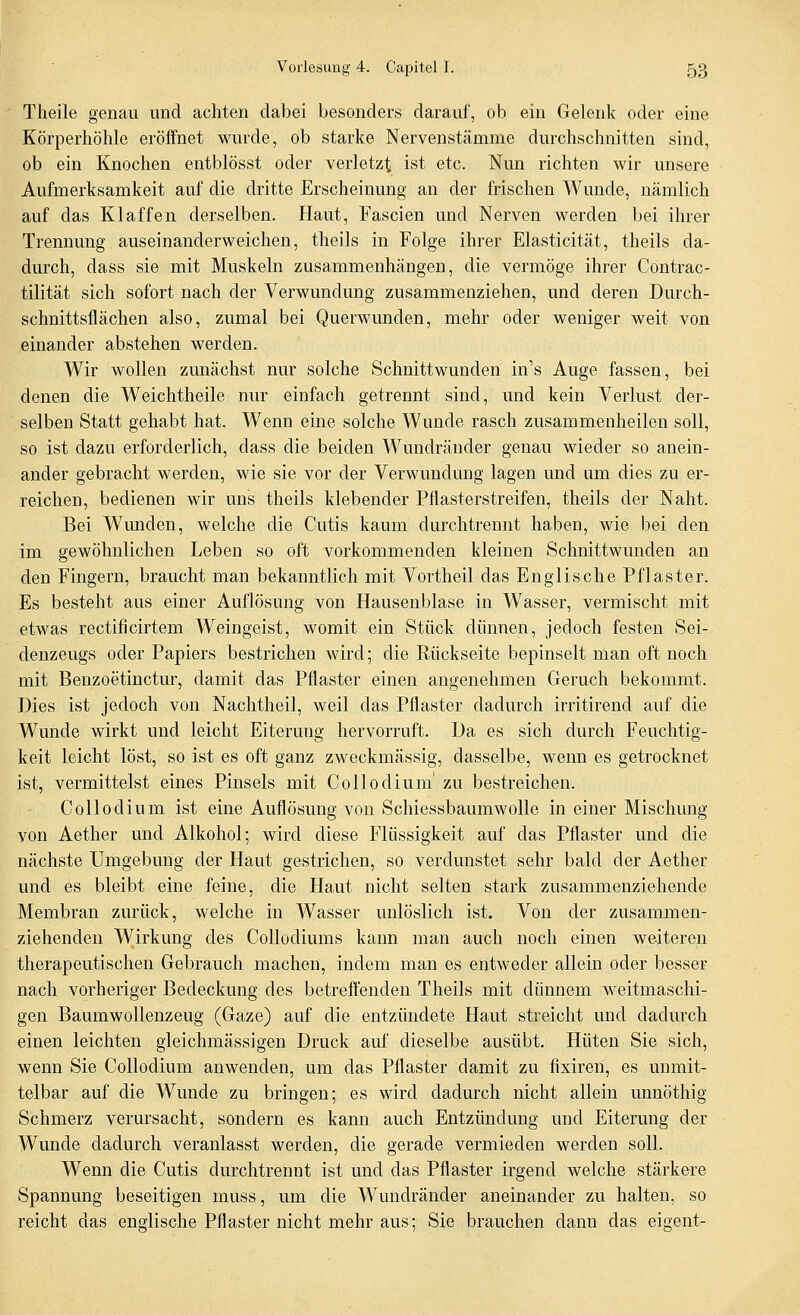 Theile genau und achten dabei besonders darauf, ob ein Gelenk oder eine Körperhölüe eröffnet wurde, ob starke Nervenstämme durchschnitten sind, ob ein Knochen entblösst oder verletzt ist etc. Nun richten wir unsere Aufmerksamkeit auf die dritte Erscheinung an der frischen Wunde, nämlich auf das Klaffen derselben. Haut, Fascien und Nerven werden bei ihrer Trennung auseinanderweichen, theils in Folge ihrer Elasticität, theils da- durch, dass sie mit Muskeln zusammenhängen, die vermöge ihrer Contrac- tilität sich sofort nach der Verwundung zusammenziehen, und deren Durch- schnittsflächen also, zumal bei Querwunden, mehr oder weniger weit von einander abstehen werden. Wir wollen zunächst nur solche Schnittwunden in's Auge fassen, bei denen die Weichtheile nur einfach getrennt sind, und kein Verlust der- selben Statt gehabt hat. Wenn eine solche Wunde rasch zusammenheilen soll, so ist dazu erforderlich, dass die beiden Wundräuder genau wieder so anein- ander gebracht werden, wie sie vor der Verwundung lagen und um dies zu er- reichen, bedienen wir uns theils klebender Pflasterstreifen, theils der Naht. Bei Wunden, welche die Cutis kaum durchtrennt haben, wie bei den im gewöhnlichen Leben so oft vorkommenden kleinen Schnittwunden an den Fingern, braucht man bekanntlich mit Vortheil das Englische Pflaster. Es besteht aus einer Auflösung von Hausenblase in Wasser, vermischt mit etwas rectificirtem Weingeist, womit ein Stück dünnen, jedoch festen Sei- denzeugs oder Papiers bestrichen wird; die Rückseite bepinselt man oft noch mit Benzoetinctur, damit das Pflaster einen angenehmen Geruch bekommt. Dies ist jedoch von Nachtheil, weil das Pflaster dadurch irritirend auf die Wunde wirkt und leicht Eiterung hervorruft. Da es sich durch Feuchtig- keit leicht löst, so ist es oft ganz zweckmässig, dasselbe, wenn es getrocknet ist, vermittelst eines Pinsels mit Collodium' zu bestreichen. Collodium ist eine Auflösung von Schiessbaumwolle in einer Mischung von Aether und Alkohol; wird diese Flüssigkeit auf das Pflaster und die nächste Umgebung der Haut gestrichen, so verdunstet sehr bald der Aether und es bleibt eine feine, die Haut nicht selten stark zusammenziehende Membran zurück, welche in Wasser unlöslich ist. Von der zusammen- ziehenden Wirkung des Collodiums kann man auch noch einen weiteren therapeutischen Gebrauch machen, indem man es entweder allein oder besser nach vorheriger Bedeckung des betreffenden Theils mit dünnem weitmaschi- gen Baumwollenzeug (Gaze) auf die entzündete Haut streicht und dadurch einen leichten gleichmässigen Druck auf dieselbe ausübt. Hüten Sie sich, wenn Sie Collodium anwenden, um das Pflaster damit zu fixiren, es unmit- telbar auf die Wunde zu bringen; es wird dadurch nicht allein unnöthig Schmerz verursacht, sondern es kann auch Entzündung und Eiterung der Wunde dadurch veranlasst werden, die gerade vermieden werden soll. Wenn die Cutis durchtrennt ist und das Pflaster irgend welche stärkere Spannung beseitigen muss, um die Wundränder aneinander zu halten, so reicht das englische Pflaster nicht mehr aus; Sie brauchen dann das eigent-