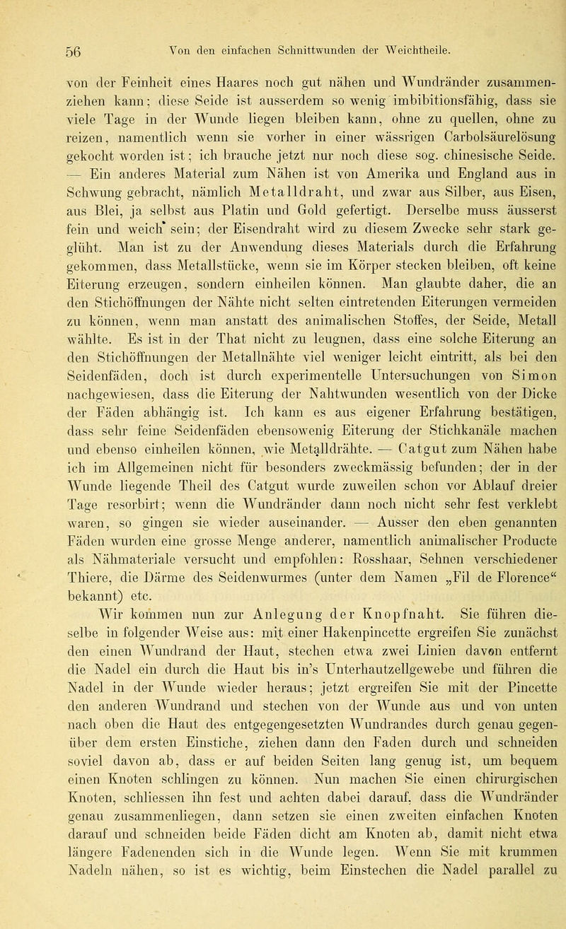 von der Feinheit eines Haares noch gvit nähen und Wnndränder zusammen- ziehen kann; diese Seide ist ausserdem so wenig imbibitionsfähig, dass sie viele Tage in der Wunde liegen bleiben kann, ohne zu quellen, ohne zu reizen, namentlich wenn sie vorher in einer wässrigen Carbolsäurelösung gekocht worden ist; ich brauche jetzt nur noch diese sog. chinesische Seide. — Ein anderes Material zum Nähen ist von Amerika und England aus in Schwung gebracht, nämlich Metalldraht, und zwar aus Silber, aus Eisen, aus Blei, ja selbst aus Platin und Gold gefertigt. Derselbe muss äusserst fein und weich* sein; der Eisendraht wird zu diesem Zwecke sehr stark ge- glüht. Man ist zu der Anwendmig dieses Materials durch die Erfahrung gekommen, dass Metallstücke, wenn sie im Körper vstecken bleiben, oft keine Eiterung erzeugen, sondern einheilen können. Man glaubte daher, die an den Stichöfifnungen der Nähte nicht selten eintretenden Eiterungen vermeiden zu können, wenn man anstatt des animalischen Stoffes, der Seide, Metall wählte. Es ist in der That nicht zu leugnen, dass eine solche Eiterung an den Stichöffnungen der Metallnähte viel weniger leicht eintritt, als bei den Seidenfäden, doch ist durch experimentelle Untersuchungen von Simon nachgewiesen, dass die Eiterung der Nahtwunden wesentlich von der Dicke der Fäden abhängig ist. Ich kann es aus eigener Erfahrung bestätigen, dass sehr feine Seidenfäden ebensowenig Eiterung der Stichkanäle machen und ebenso einheilen können, wie Metalldrähte. ■— Catgut zum Nähen habe ich im Allgemeinen nicht für besonders zweckmässig befunden; der in der Wunde liegende Theil des Catgut wurde zuweilen schon vor Ablauf dreier Tage resorbirt; wenn die Wundränder dann noch nicht sehr fest verklebt waren, so gingen sie wieder auseinander. — Ausser den eben genannten Fäden wurden eine grosse Menge anderer, namentlich animalischer Producte als Nähmateriale versucht und empfohlen: Rosshaar, Sehnen verschiedener Thiere, die Därme des Seidenwm-mes (unter dem Namen „Eil de Florence bekannt) etc. Wir kommen nun zur Anlegung der Knopfnaht. Sie führen die- selbe in folgender Weise aus: mit einer Hakenpincette ergreifen Sie zunächst den einen W^undrand der Haut, stechen etwa zwei Linien davon entfernt die Nadel ein durch die Haut bis in's Unterhautzellgewebe und führen die Nadel in der Wunde wieder heraus; jetzt ergreifen Sie mit der Pincette den anderen Wundrand und stechen von der Wunde aus und von unten nach oben die Haut des entgegengesetzten W^uudrandes durch genau gegen- über dem ersten Einstiche, ziehen dann den Faden dm'ch und schneiden soviel davon ab, dass er auf beiden Seiten lang genug ist, um bequem einen Knoten schlingen zu können. Nun machen Sie einen chirurgischen Knoten, schliessen ihn fest und achten dabei darauf, dass die Wundränder genau zusammenliegen, dann setzen sie einen zweiten einfachen Knoten darauf und schneiden beide Fäden dicht am Knoten ab, damit nicht etwa längere Fadenenden sich in die Wunde legen. Wenn Sie mit krummen Nadeln nähen, so ist es wichtig, beim Einstechen die Nadel parallel zu