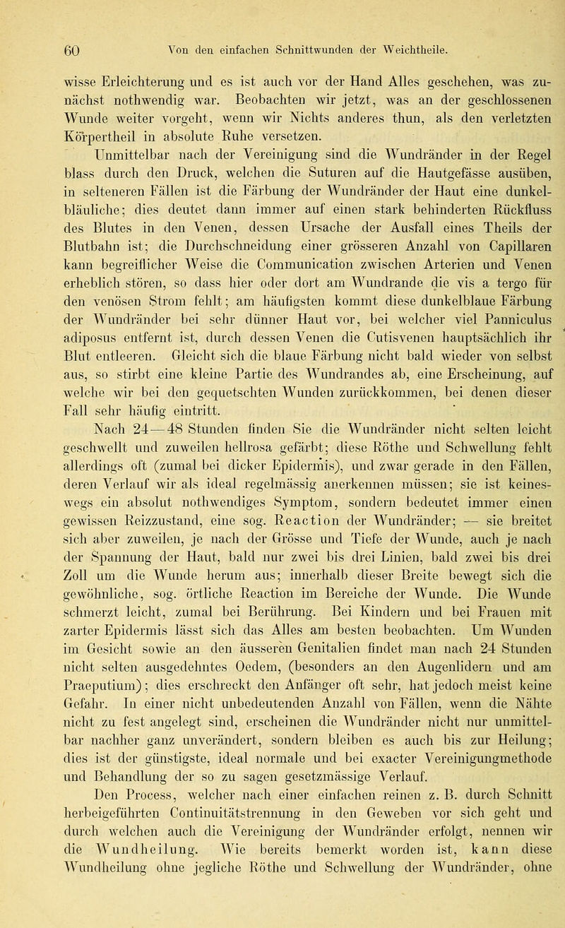 wisse Erleichterung und es ist auch vor der Hand Alles geschehen, was zu- nächst nothwendig war. Beobachten wir jetzt, was an der geschlossenen Wunde weiter vorgeht, wenn wir Nichts anderes thun, als den verletzten Körpertheil in absolute Ruhe versetzen. Unmittelbar nach der Vereinigung sind die Wundränder in der Regel blass durch den Druck, welchen die Suturen auf die Hautgefässe au.süben, in selteneren Fällen ist die Färbung der Wundränder der Haut eine dunkel- bläuliche; dies deutet dann immer auf einen stark behinderten Rückfluss des Blutes in den Venen, dessen Ursache der Ausfall eines Theils der Blutbahn ist; die Durchschneidung einer grösseren Anzahl von Capillaren kann begreiflicher Weise die Communication zwischen Arterien und Venen erheblich stören, so dass hier oder dort am Wundrande die vis a tergo für den venösen Strom fehlt; am häufigsten kommt diese dunkelblaue Färbung der Wundränder bei sehr dünner Haut vor, bei welcher viel Panniculus adiposus entfernt ist, durch dessen Venen die Cutisvenen hauptsächlich ihr Blut entleeren. Gleicht sich die blaue Färbung nicht bald wieder von selbst aus, so stirbt eine kleine Partie des Wundrandes ab, eine Erscheinung, auf welche wir bei den gequetschten Wunden zurückkommen, bei denen dieser Fall sehr häufig eintritt. Nach 24—48 Stunden finden Sie die Wundränder nicht selten leicht geschwellt und zuweilen hellrosa gefärbt; diese Röthe und Schwellung fehlt allerdings oft (zumal bei dicker Epidermis), und zwar gerade in den Fällen, deren Verlauf wir als ideal regelmässig anerkennen müssen; sie ist keines- wegs ein absolut nothwendiges Symptom, sondern bedeutet immer einen gewissen Reizzustand, eine sog. Reaction der Wundränder; — sie breitet sich aber zuweilen, je nach der Grösse und Tiefe der Wunde, auch je nach der Spannung der Haut, bald nur zwei bis drei Linien, bald zwei bis drei Zoll um die Wunde herum aus; innerhalb dieser Breite bewegt sich die gewöhnliche, sog. örtliche Reaction im Bereiche der Wunde. Die Wunde schmerzt leicht, zumal bei Berührung. Bei Kindern und bei Frauen mit zarter Epidermis lässt sich das Alles am besten beobachten. Um Wunden im Gesicht sowie an den äusseren Genitalien findet man nach 24 Stunden nicht selten ausgedehntes Oedem, (besonders an den Augenlidern und am Praeputium); dies erschreckt den Anfänger oft sehr, hat jedoch meist keine Gefahr. In einer nicht unbedeutenden Anzahl von Fällen, wenn die Nähte nicht zu fest angelegt sind, erscheinen die Wundränder nicht nur unmittel- bar nachher ganz unverändert, sondern bleiben es auch bis zur Heilung; dies ist der günstigste, ideal normale und bei exacter Vereinigungmethode und Behandlung der so zu sagen gesetzmässige Verlauf. Den Process, welcher nach einer einfachen reinen z. B. durch Sclmitt herbeigeführten Continuitätstrennung in den Geweben vor sich geht und durch welchen auch die Vereinigung der Wundränder erfolgt, nennen wir die Wundheilung. Wie bereits bemerkt worden ist, kann diese Wundheilung ohne jegliche Röthe und Schwellung der Wundränder, ohne