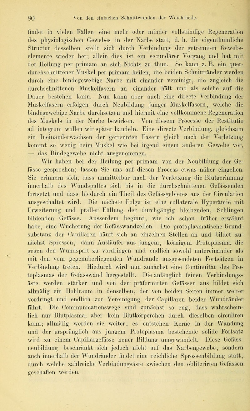 findet in vielen Fällen eine mehr oder minder vollständige Regeneration des physiologischen Gewebes in der Narbe statt, d. h. die eigenthümliche Structur desselben stellt sich durch Verbindung der getrennten Gewebs- elemente wieder her; allein dies ist ein secundärer Vorgang und hat mit der Heilang per primam an sich Nichts zu thun. So kann z. B. ein quer- durchschnittener Muskel per primam heilen, die beiden Schnittränder werden durch eine bindegewebige Narbe mit einander vereinigt, die zugleich die durchschnittenen Muskelfasern an einander halt und als solche auf die Dauer bestehen kann. Nun kann aber auch eine directe Verbindung der Muskelfasern erfolgen durch Neubildung junger Muskelfasern, welche die bindegewebige Narbe durchsetzen und hiermit eine vollkommene Regeneration des Muskels in der Narbe bewirken. Von diesem Processe der Restitutio ad integrum wollen wir später handeln. Eine directe Verbindung, gleichsam ein Ineinanderwachsen der getrennten Fasern gleich nach der Verletzung kommt so wenig beim Muskel wie bei irgend einem anderen Gewebe vor, — das Bindegewebe nicht ausgenommen. Wir haben bei der Heilung per primam von der Neubildung der Ge- fässe gesprochen; lassen Sie uns auf diesen Process etwas näher eingehen. Sie erinnern sich, dass unmittelbar nach der Verletzung die Blutgerinnung innerhalb des Wundspaltes sich bis in die durchschnittenen Gefässenden fortsetzt und dass hiedurch ein Theil des Gefässgebietes aus der Circulation ausgeschaltet wird. Die nächste Folg® ist eine coUaterale Hyperämie mit Erweiterung und praller Füllung der durchgängig bleibenden. Schlingen bildenden Gefässe. Ausserdem beginnt, wie ich schon früher erwähnt habe, eine Wucherung der Gefässwandzellen. Die protoplasmatische Grund- substanz der Capillaren häuft sich an einzelnen Stellen an und bildet zu- nächst Sprossen, dann Ausläufer aus jungem, körnigem Protoplasma, die gegen den Wundspalt zu vordringen und endlich sowohl untereinander als mit den vom gegenüberliegenden Wundrande ausgesendeten Fortsätzen in Verbindung treten. Hiedurch wird nun zunächst eine Continuität des Pro- toplasmas der Gefässwand hergestellt. Die anfänglich feinen Verbindungs- äste werden stärker und von den präformirten Gefässen aus bildet sich allmälig ein Hohlraum in denselben, der von beiden Seiten immer weiter vordringt und endlich zur Vereinigung der Capillaren beider Wundränder führt. Die Communicationswege sind zunächst so eng, dass wahrschein- lich nur Blutplasma, aber kein Blutkörperchen dm-ch dieselben circuliren kann; allmälig werden sie weiter, es entstehen Kerne in der Wandung und der m'sprünglich aus jungem Protoplasma bestehende solide Fortsatz wird zu einem Capillargefässe neuer Bildung umgewandelt. Diese Gefäss- neubildung beschränkt sich jedoch nicht auf das Narbengewebe, sondern auch innerhalb der Wundränder findet eine reichliche Sprossenbildung statt, durch welche zahlreiche Verbindungsäste zwischen den obliterirten Gefässen geschaffen werden.