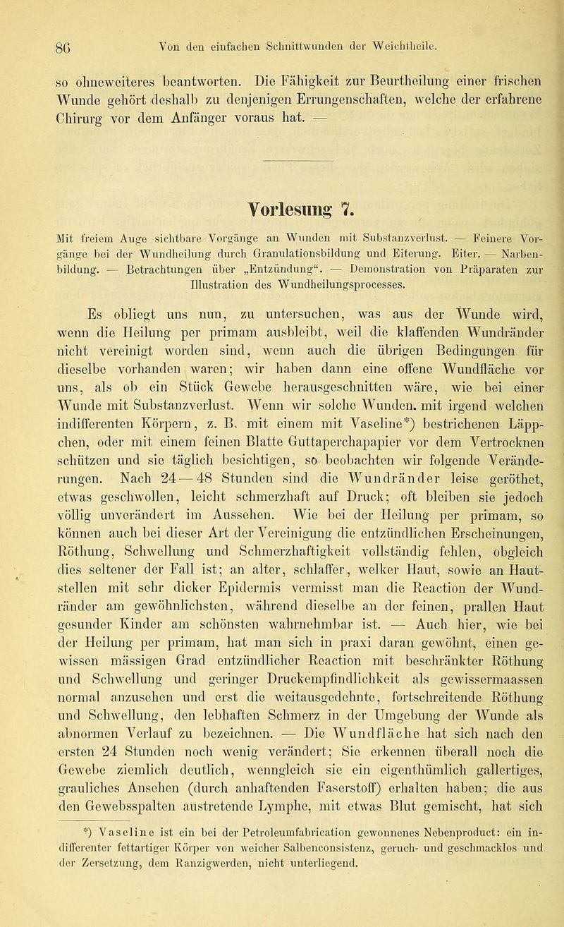 SO olmeweiteres beantworten. Die Fähigkeit zur Beurtlieilung einer frischen Wunde gehört deshalb zu denjenigen Errungenschaften, welche der erfahrene Chirurg vor dem Anfänger voraus hat. — Voiiesiing 7. Mit freiem Auge sichtbare Vorgänge an Wunden mit Substanzverlust. — Feinere Vor- gänge bei der Wundheilung durch Granulationsbildung und Eiterung. Eiter. — Narben- bildung. — Betrachtungen über „Entzündung. — Demonstration von Präparaten zur Illustration des Wundheilungsprocesses. Es obliegt uns nun, zu untersuchen, was aus der Wunde wird, wenn die Heilung per primam ausbleibt, weil die klaffenden Wundränder nicht vereinigt worden sind, wenn auch die übrigen Bedingungen für dieselbe vorhanden waren; wir haben dann eine offene Wundfläche vor uns, als ob ein Stück Gewebe herausgeschnitten wäre, wie bei einer Wunde mit Substanzverlust. Wenn wir solche Wunden, mit irgend welchen indifferenten Körpern, z. B, mit einem mit Vaseline*) bestrichenen Läpp- chen, oder mit einem feinen Blatte Guttaperchapapier vor dem Vertrocknen schützen und sie täglich besichtigen, so beobachten wir folgende Verände- rungen. Nach 24 — 48 Stunden sind die Wundränder leise geröthet, etwas geschwollen, leicht schmerzhaft auf Druck; oft bleiben sie jedoch völlig unverändert im Aussehen. Wie bei der Heilung per primam, so können auch bei dieser Art der Vereinigung die entzündlichen Erscheinungen, Röthung, Schwellung und Schmerzhaftigkeit vollständig fehlen, obgleich dies seltener der Fall ist; an alter, schlaffer, welker Haut, sowie an Haut- stellen mit sehr dicker Epidermis vermisst man die Reaction der Wund- ränder am gewöhnlichsten, während dieselbe an der feinen, prallen Haut gesunder Kinder am schönsten wahrnehmbar ist. — Auch hier, wie bei der Heilung per primam, hat man sich in praxi daran gewöhnt, einen ge- wissen massigen Grad entzündlicher Reaction mit beschränkter Röthung und Schwellung und geringer Druckempfindlichkeit als gewissermaassen normal anzusehen und erst die weitausgedehnte, fortschreitende Röthung und Schwellung, den lebhaften Schmerz in der Umgebung der AVunde als abnormen Verlauf zu bezeichnen. -— Die Wundfläche hat sich nach den ersten 24 Stunden noch wenig verändert; Sie erkennen überall noch die Gewebe ziemlich deutlich, wenngleich sie ein eigenthümlich gallertiges, grauliches Ansehen (durch anhaftenden Faserstoff) erhalten haben; die aus den Gewebsspalten austretende Lymphe, mit etwas Blut gemischt, hat sich *) Vaseline ist ein bei der Petroleumfabrication gewonnenes Nebenproduct: ein in- differenter fettartiger Körper von weicher Salbenconsisteuz, geruch- und geschmacklos und der Zersetzung, dem Ranzigwerdeu, nicht unterliegend.