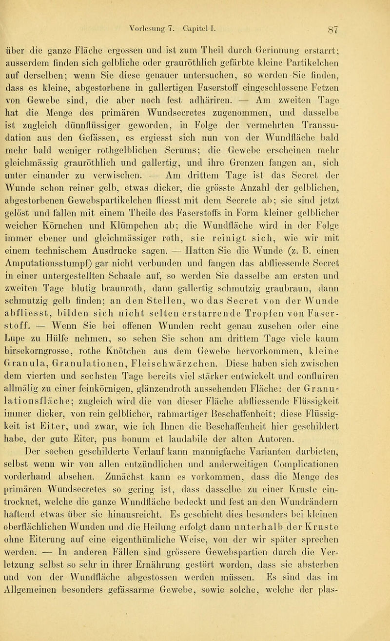 Über die ganze Fläche ergossen und ist zum Tiieil durch Gerinnung erstarrt; ausserdem finden sich gelbliche oder grauröthlich gefärbte kleine Partikelchon auf derselben; wenn Sie diese genauer untersuchen, so werden Sic finden, dass es kleine, abgestorbene in gallertigen Faserstoff eingeschlossene Fetzen von Gewebe sind, die aber noch fest adhäriren. — Am zweiten Tage hat die Menge des primären Wundsecretes zugenommen, und dasselbe ist zugleich dünnllüssiger geworden, in Folge der vermehrten Transsu- dation aus den Gefässen, es ergiesst sich nun von der Wundfläche bald mehr bald weniger rothgelblichen Serums; die Gewebe erscheinen mehr gleichmässig grauröthlich und gallertig, und ihre Grenzen fangen an, sich unter einander zu verwischen. — Am drittem Tage ist das Secret der Wunde schon reiner gelb, etwas dicker, die grösste Anzahl der gelblichen^ abgestorbenen Gewebspartikelchen fliesst mit dem Secrete ab; sie sind jetzt gelöst und fallen mit einem Theile des Faserstoffs in Form kleiner gelblicher weicher Körnchen und Klümpchen ab; die Wundfläche wird in der Folge immer ebener und gleichmässiger roth, sie reinigt sich, wie wir mit einem technischem Ausdrucke sagen. — Hatten Sie die Wunde (z. B. einen Amputationsstumpf) gar nicht verbunden und fangen das abfliessende Secret in einer untergestellten Schaale auf, so werden Sie dasselbe am ersten und zweiten Tage blutig braunroth, dann gallertig schmutzig graubraun, dann schmutzig gelb finden; an den Stellen, wo das Secret von der Wunde abfliesst, bilden sich nicht selten erstarrende Tropfen von Faser- stoff, — Wenn Sie bei offenen Wunden recht genau zusehen oder eine Lupe zu Hülfe nehmen, so sehen Sie schon am drittem Tage viele kaum hirsekorngrosse, rothe Knötchen aus dem Gewebe hervorkommen, kleine Granula, Granulationen, Fleischwärzchen. Diese haben sich zwischen dem vierten und sechsten Tage bereits viel stärker entwickelt und confluiren allmälig zu einer feinkörnigen, glänzendroth aussehenden Fläche: der Granu- lationsfläche; zugleich wird die von dieser Fläche abfliessende Flüssigkeit immer dicker, von rein gelblicher, rahmartiger Beschaffenheit; diese Flüssig- keit ist Eiter, und zwar, wie ich Hmen die Beschaffenheit hier geschildert habe, der gute Eiter, pus bonum et laudabile der alten Autoren. Der soeben geschilderte Verlauf kann mannigfache Varianten darbieten, selbst wenn wir von allen entzündlichen und anderweitigen Complicationen vorderhand absehen. Zunächst kann es vorkommen, dass die Menge des primären Wundsecretes so gering ist, dass dasselbe zu einer Kruste ein- trocknet, welche die ganze Wundfläche bedeckt und fest an den Wundrändern haftend etwas über sie hinausreicht. Es geschieht dies besonders bei kleinen oberflächlichen Wunden und die Heilung erfolgt dann unterhalb der Kruste ohne Eiterung auf eine eigenthümliche Weise, von der wir später sprechen werden. -— In anderen Fällen sind grössere Gewebsparticn durch die Ver- letzung selbst so sehi' in ihrer Ernährung gestört worden, dass sie absterben und von der Wundfläche abgestossen werden müssen. Es sind das im Allgemeinen besonders gefässarme Gewebe, sowie solche, welche der plas-