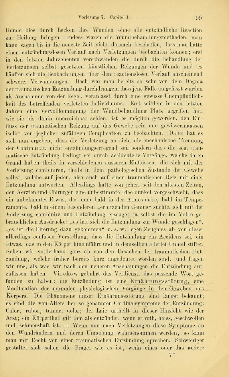 Hunde blos durch Lcclvcn ihre Wundon ohne alle entzündliche Reaction 7A\v Heilung bringen. Indess waren die Wundbehandlungsmethoden, man kann sagen bis in die neueste Zeit nicht darnach Ijeschaffen, dass man hätte einen entziindungslosen Verlauf nach Verletzungen beobachten können; ei'st in den letzten Jahrzehenten verschwanden die durch die Behandlung der Verletzungen selbst gesetzten künstlichen Reizungen der Wunde und es häuften sich die Beobachtungen über den reactionslosen Verlauf anscheinend schwerer Verwundungen. Doch war man bereits so sehr von dem Dogma der traumatischen Entzündung durchdrungen, dass jene Fälle aufgefasst wurden als Ausnahmen von der Regel, veranlasst durch eine gewisse Unempfindlich- keit des betreffenden verletzten Individuums. Erst seitdem in den letzten Jahren eine Vervollkommnung der Wundbehandlung Platz gegriffen hat, wie sie bis dahin unerreichbar schien, ist es möglich geworden, den Ein- fluss der traumatischen Reizung auf das Gewebe rein und gewissermaassen isolirt von jeglicher zufälligen Complication zu beobachten. Dabei hat es sich nun ergeben, dass die Verletzung an sich, die mechanische Trennung der Continuität, nicht entzündungserregend sei, sondern dass die sog. trau- matische Entzündung bedingt sei durch accidentelle Vorgänge, welche ihren Grund haben theils in verschiedenen äusseren Einflüssen, die sich mit der Verletzung combiniren, theils in dem pathologischen Zustande der Gewebe selbst, welche auf jeden, also auch auf einen traumatischen Reiz mit einer Entzündung antworten. Allerdings hatte von jeher, seit den ältesten Zeiten, den Aerzten und Chirurgen eine unbestimmte Idee dunkel vorgeschwebt, dass ein unbekanntes Etwas, das man bald in der Atmosphäre, bald im Tempe- ramente, bald in einem besonderen „erhitzenden Genius suchte, sich mit der Verletzmig combinire und Entzündung erzeuge; ja seligst die im Volke ge- bräuchlichen Ausdrücke: „es hat sich die Entzündung zur Wunde geschlagen, „es ist die Eiterung dazu gekommen u. s. w. legen Zeugniss ab von dieser allerdings confusen Vorstellung, dass die Entzündung ein Accidens sei, ein Etwas, das in den Körper hineinfährt und in demselben allerlei Unheil stiftet. Sehen wir vorderhand ganz ab von den Ursachen der traumatischen Ent- zündung, welche früher bereits kurz angedeutet worden sind, und fragen wir uns, als was wir nach den neueren Anschauungen die Entzündung auf- zufassen haben. Virchow gebührt das Verdienst, das passende Wort ge- funden zu haben: die Entzündung ist eine Ernährungsstörung, eine Modification der normalen physiologischen Vorgänge in den Geweben des Körpers. Die Phänomene dieser Ernährungsstörung sind längst bekannt; es sind die von Alters her so genannten Cardinalsymptome der Entzündung: Calor, ruber, tumor, dolor; der Laie urtheilt in dieser Hinsicht wie der Arzt; ein Körpertheil gilt ihm als entzündet, wenn er roth, heiss, geschwollen und schmerzhaft ist. — Wenn nun nach Verletzungen diese Symptome an den Wundrändern und deren Umgebung wahrgenommen werden, so kann man mit Recht von einer traumatischen Entzündung sprechen. Schwieriger gestaltet sich schon die Frage, wie es ist, wenn eines oder das andere 7*