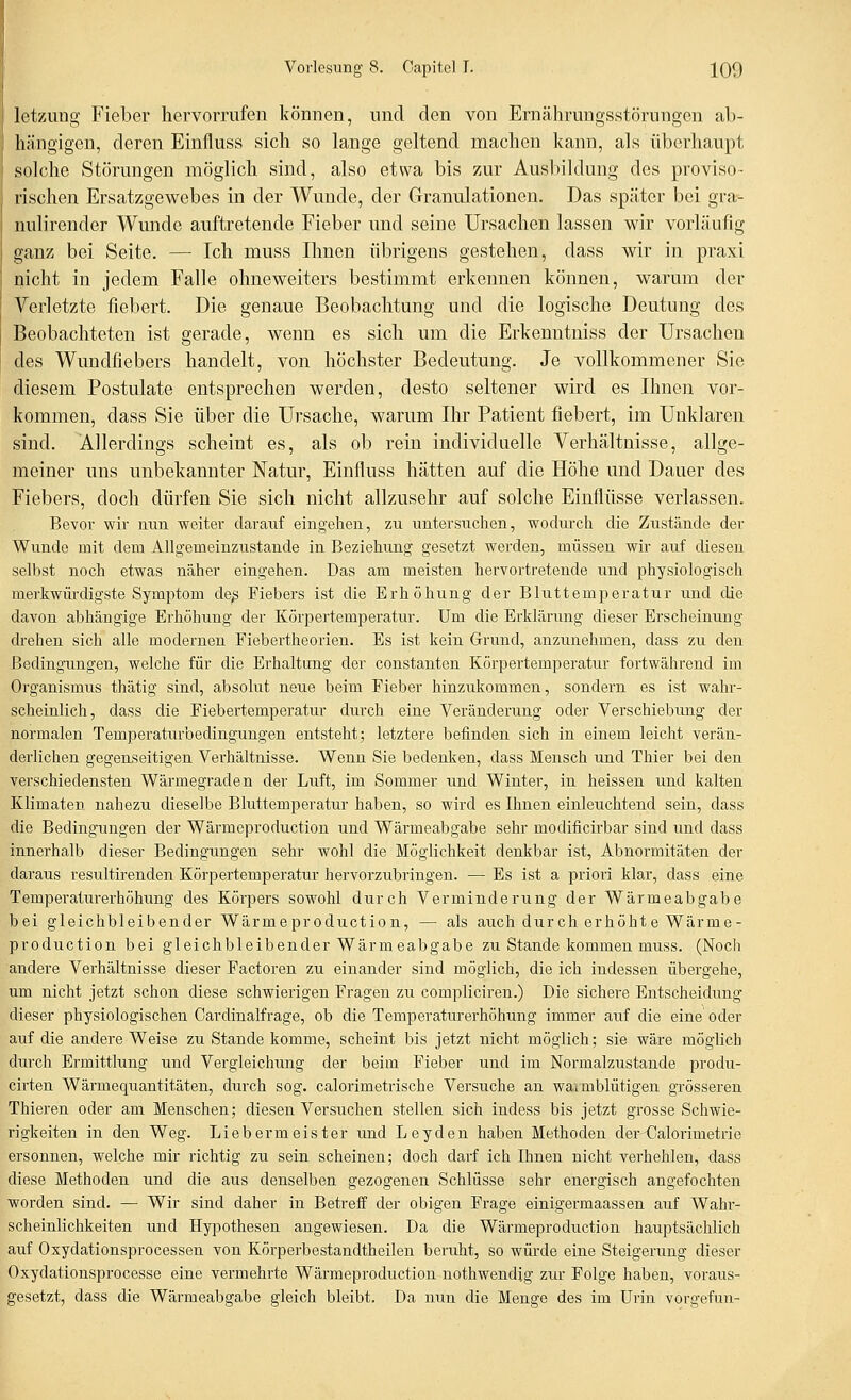 Ict/Aing Fieber hervorrufen können, und den von Ernährungsstörungen ab- hfingigen, deren Einfluss sich so lange geltend machen kann, als überhaupt solche Störungen möglich sind, also etwa bis zur Ausbildung des proviso- rischen Ersatzgewebes in der Wunde, der Granulationen. Das später bei gra-- nulirender Wunde auftretende Fieber und seine Ursachen lassen wir vorläufig ganz bei Seite. — Ich muss Ihnen übrigens gestehen, dass wir in praxi nicht in jedem Falle ohneweiters bestimmt erkennen können, warum der Verletzte fiebert. Die genaue Beobachtung und die logische Deutung des Beobachteten ist gerade, wenn es sich um die Erkenntniss der Ursachen des Wundfiebers handelt, von höchster Bedeutung. Je vollkommener Sie diesem Postulate entsprechen werden, desto seltener wird es Ihnen vor- kommen, dass Sie über die Ursache, warum Ihr Patient fiebert, im Unklaren sind. Allerdings scheint es, als ob rein individuelle Verhältnisse, allge- meiner uns unbekannter Natur, Einfluss hätten auf die Höhe und Dauer des Fiebers, doch dürfen Sie sich nicht allzusehr auf solche Einflüsse verlassen. Bevor wir min weiter darauf eingehen, zu untersuchen, wodurch die Zustände der Wunde mit dem Allgemeinzustande in Beziehung gesetzt werden, müssen wir auf diesen selbst noch etwas näher eingehen. Das am meisten hervortretende und physiologisch merkwürdigste Symptom de^ Fiebers ist die Erhöhung der Bluttemperatur und die davon abhängige Erhöhung der Körpertemperatur. Um die Erklärung dieser Erscheinung drehen sich alle modernen Fiebertheorien. Es ist kein Grund, anzunehmen, dass zu den Bedingungen, welche für die Erhaltung der constanten Körpertemperatur fortwährend im Organismus thätig sind, absolut neue beim Fieber hinzukommen, sondern es ist wahr- scheinlich, dass die Fiebertemperatur durch eine Veränderung oder Verschiebung der normalen Temperaturbedingungen entsteht; letztere befinden sich in einem leicht verän- derlichen gegenseitigen Verhältnisse. Wenn Sie bedenken, dass Mensch und Thier bei den verschiedensten Wärmegraden der Luft, im Sommer und Winter, in heissen und kalten Klimaten nahezu dieselbe Bluttemperatur haben, so wird es Ihnen einleuchtend sein, dass die Bedingungen der Wärmeproduction und Wärmeabgabe sehr modificirbar sind und dass innerhalb dieser Bedingungen sehr wohl die Möglichkeit denkbar ist, Abnormitäten der daraus resultirenden Körpertemperatur hervorzubringen. — Es ist a priori klar, dass eine Temperaturerhöhung des Körpers sowohl durch Verminderung der Wärmeabgabe bei gleichbleibender Wärmeproduction, — als auch durch erhöhte Wärme- production bei gleichbleibender Wärmeabgabe zu Stande kommen muss. (Noch andere Verhältnisse dieser Factoren zu einander sind möglich, die ich indessen übergehe, um nicht jetzt schon diese schwierigen Fragen zu compliciren.) Die sichere Entscheidung dieser physiologischen Cardinalfrage, ob die Temperaturerhöhung immer auf die eine oder auf die andere Weise zu Stande komme, scheint bis jetzt nicht möglich; sie wäre möglich durch Ermittlung imd Vergleichung der beim Fieber und im Normalzustande produ- cirten Wärmequantitäten, durch sog. calorimetrische Versuche an waimblütigen grösseren Thieren oder am Menschen; diesen Versuchen stellen sich indess bis jetzt grosse Schwie- rigkeiten in den Weg. Liebermeister und Leyden haben Methoden der-Calorimetrie ersonnen, welche mir richtig zu sein scheinen; doch darf ich Ihnen nicht verhehlen, dass diese Methoden und die aus denselben gezogenen Schlüsse sehr energisch angefochten worden sind. — Wir sind daher in Betreff der obigen Frage einigermaassen auf Wahi-- scheinlichkeiten und Hypothesen angewiesen. Da die Wärmeproduction hauptsächlich auf Oxydationsprocessen von Körperbestandtheilen beruht, so würde eine Steigerung dieser Oxydationsprocesse eine vermehrte Wärmeproduction nothwendig zur Folge haben, voraus- gesetzt, dass die Wärmeabgabe gleich bleibt. Da nun die Menge des im Urin vorgefun-