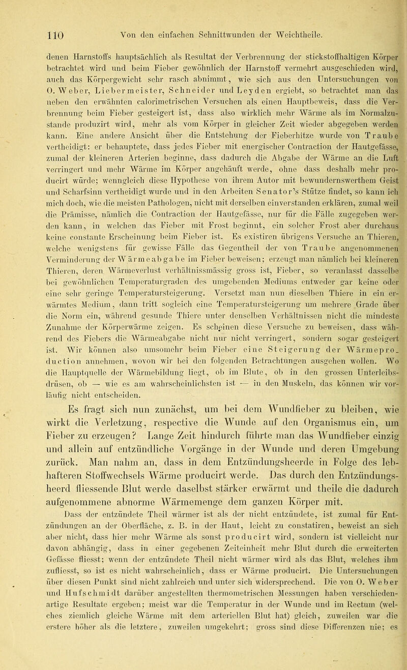 denen Harnstoffs hauptsächlich als Resultat der Verbrennung der stickstoffhaltigen Körper betrachtet wird und beim Fieber gewöhnlich der Harnstoff vermehrt ausgeschieden wird, auch das Körpergewicht sehr rasch abnimmt, wie sich aus den Untersuchungen von O.Weber, Liebermeister, Schneider undLeyden ergiebt, so betrachtet man das neben den erwähnten calorimetrischen Versuchen als einen Hauptbeweis, dass die Vei*- brennung beim Fieber gesteigert ist, dass also wirklich mehr Wärme als im Normalzu- stande produzirt wird, mehr als vom Körper in gleicher Zeit wieder abgegeben werden kann. Eine andere Ansicht über die Entstehung der Fieberhitze wurde von Traube vertheidigt: er behauptete, dass jedes Fieber mit energischer Contraction der Hautgefässe, zumal der kleineren Arterien beginne, dass dadurch die Abgabe der Wärme an die Luft verringert und mehr Wäi-me im Körper angehäuft werde, ohne dass deshalb mehr pro- ducirt würde; wenngleich diese Hypothese von ihrem Autor mit bewundei'nswerthem Geist und Scharfsinn vertheidigt wurde und in den Arbeiten Senator's Stütze findet, so kann ich mich doch, wie die meisten Pathologen, nicht mit derselben einverstanden erklären, zumal weil die Prämisse, nämlich die Contraction der Hautgefässe, nur für die Fälle zugegeben wer- den kann, in welchen das Fieber mit Frost beginnt, ein solcher Frost aber durchaus keine constante Erscheinung beim Fieber ist. Es existiren übrigens Versuche an Thieren, welche wenigstens für gewisse Fälle das Gegentheil der von Traube angenommenen Verminderung der Wärmeabgabe im Fieber beweisen; erzeugt man nämlich bei kleineren Thieren, deren Wärmeverlust verhältnissmässig gross ist, Fieber, so veranlasst dasselbe bei gewöhnlichen Temperaturgraden des umgebenden Mediums entweder gar keine oder eine sehr geringe Temperatursteigerung. Versetzt man nun dieselben Thiere in ein er- wärmtes Medium, dann tritt sogleich eine Temperatursteigerung um mehrere Grade über die Norm ein, während gesunde Thiere unter denselben Verhältnissen nicht die mindeste Zunahme der Körperwärme zeigen. Es schpinen diese Versuche zu beweisen, dass wäh- rend des Fiebers die Wärmeabgabe nicht nur nicht verringert, sondern sogar gesteigert ist. Wir können also umsomehr beim Fieber eine Steigerung der Wärmepro. duction annehmen, wovon wir bei den folgenden Betrachtungen ausgehen wollen. Wo die Hauptquelle der Wärmebildung liegt, ob im Blute, ob in den grossen Unterleibs- drüsen, ob — wie es am wahrscheinlichsten ist — in den Muskeln, das können wir vor- läufig nicht entscheiden. Es fragt sich nun zunächst, um bei dem Wunclfieber zu bleilien, wie wirkt die Verletzung, respective die Wunde auf den Organismus ein, um Fieber zu erzeugen? Lange Zeit hindurch führte man das Wundfieber einzig und allein auf entzündliche Yorgänge in der Wunde und deren Umgebung zurück. Man nahm an, dass in dem Entzünduugsheerde in Folge des leb- hafteren Stoffwechsels Wärme producirt werde. Das durch den Entzündungs- heerd fliessende Blut werde daselbst stärker erwärmt und theile die dadurch aufgenommene abnorme Wärmemenge dem ganzen Körper mit. Dass der entzündete Theil wärmer ist als der nicht entzündete, ist zumal für Ent- zündimgen an der Oberfläche, z. B. in der Haut, leicht zu constatiren, beweist an sich aber nicht, dass hier mehr Wärme als sonst producirt wird, sondern ist vielleicht nur davon abhängig, dass in einer gegebenen Zeiteinheit mehr Blut durch die erweiterten Gefässe fliesst; wenn der entzündete Theil nicht wärmer wird als das Blut, welches ihm zufliesst, so ist es nicht wahrscheinlich, dass er Wärme producirt. Die Untersuchungen über diesen Punkt sind nicht zahlreich und unter sich widei'sprechend. Die von 0. Weber und Hufschmidt darüber angestellten thermometrischen Messungen haben verschieden- artige Resultate ergeben; meist war die Temperatur in der Wunde und im Rectum (wel- ches ziemlich gleiche Wärme mit dem arteriellen Blut hat) gleich, zuweilen war die erstere höher als die letztere, zuweilen umgekehrt; gross sind diese Differenzen nie; es