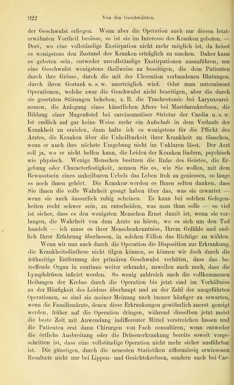 der Geschwulst erliegen. Wenn aber die Operation auch nur diesen letzt- erwähnten Vortheil besässe, so ist sie im Interesse des Kranken geboten. — Dort, wo eine vollständige Exstirpatiou nicht mehr möglich ist, da heisst es wenigstens den Zustand des Kranken erträglich zu machen. Daher kann es geboten sein, entweder unvollständige Exstirpationen auszuführen, um eine Geschwulst wenigstens theilweise zu beseitigen, die dem Patienten durch ihre Grösse, durch die mit der Ulceration verbundenen Blutungen, durch ihren Gestank u. s. w. unerträglich wird. Oder man unternimmt Operationen, welche zwar die Geschwulst nicht beseitigen, aber die durch sie gesetzten Störungen beheben, z. B. die Tracheotomie bei Larynxcarci- nomen, die Anlegung eines künstlichen Afters bei Mastdarmkrebsen, die Bildung einer Magenfistel bei carciuomatöser Strictur der Cardia u. s. w. Ist endlich auf gar keine Weise mehr ein Aufschub in dem Verlaufe der Krankheit zu erzielen, dann halte ich es wenigstens für die Pflicht des Arztes, die Kranken über die Unheilbarkeit ilu'er Krankheit zu täuschen, wenn er auch ihre nächste Umgebung nicht im Unklaren lässt. Der Arzt soll ja, wo er nicht helfen kann, die Leiden der Kranken lindern, psychisch wie physisch. Wenige Menschen besitzen die Ruhe des Geistes, die Er- gebung oder Characterfestigkeit, nennen Sie es, wie Sie wollen, mit dem Bewusstsein eines unheilbaren Uebels das Leben froh zu gemessen, so lange es noch ihnen gehört. Die Kranken* werden es Ihnen selten danken, dass Sie ihnen die volle Wahrheit gesagt haben über das, was sie erwartet — wenn sie auch äusserlich ruhig scheinen. Es kann bei solchen Gelegen- heiten recht schwer sein, zu entscheiden, w^as man thuu solle -— so viel ist sicher, dass es den wenigsten Menschen Ernst damit ist, wenn sie ver- langen, die Wahrheit von dem Arzte zu hören, wo es sich um den Tod handelt — ich muss es ihrer Menschenkenntniss, Ihrem Gefühle imd end- lich Ihrer Erfahrung überlassen, in solchen Fällen das Richtige zu wählen. Wenn wir nun auch durch die Operation die Disposition zur Erkrankung, die Krankheitsdiathese nicht tilgen können, so können wir doch durch die frühzeitige Entfernung der primären Geschwulst verhüten, dass das be- treffende Organ in continuo weiter erkrankt, zuweilen auch noch, dass die Lymphdrüsen inficirt werden. So wenig zahlreich auch die vollkommenen Heilungen der Krebse durch die Operation bis jetzt sind im Verhältniss zu der Häufigkeit des Leidens überhaupt und zu der Zahl der ausgeführten Operationen, so sind sie meiner Meinung nach immer häufiger zu erwarten, wenn die Familienärzte, denen diese Erkrankungen gewöhnlich zuerst gezeigt werden, früher auf die Operation dringen, während dieselben jetzt meist die beste Zeit mit Anwendung indifferenter Mittel verstreichen lassen und die Patienten erst dann Chirurgen von Fach consultiren, wenn entweder die örtliche Ausbreitung oder die Drüsenerkrankung bereits soweit vorge- schritten ist, dass eine vollständige Operation nicht mehr sicher ausführbar ist. Die günstigen, durch die neuesten Statistiken ziffermässig erwieseneu Resultate nicht nur bei Lippen- imd Gesichtskrebsen, sondern auch bei Car-