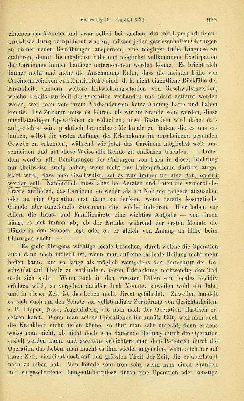 cinomen der Mamma und zwar selbst bei solclieii, die mit Lymplidiiisen- aDScliwellung complicirt waren, müssen jeden gewissenhaften Chirurgen zu immer neuen Bemühungen anspornen, eine mögligst frühe Diagnose zu etabliren, damit die möglichst frühe und möglichst vollkommene Exstirpation der Carcinome immer häufiger unternommen werden könne. Es bricht sich immer mehr und mehr die Anschauung Bahn, dass die meisten Fälle von Carcinomrecidiven continuirliche sind, d. h. nicht eigentliche Eückfälle der Krankheit, sondern weitere Entwicklungsstadien von Geschwulstheerden, welche bereits zur Zeit der Operation vorhanden und nicht entfernt worden Waren, weil man von ihrem Vorhandensein keine Ahnung hatte und haben konnte. Die Zukunft muss es lehren, ob wir im Stande sein werden, diese unvollständigen Operationen zu reduciren; unser Bestreben wird daher dar- auf gerichtet sein, praktisch brauchbare Merkmale zu finden, die es uns er- lauben, selbst die ersten Anfänge der Erkrankung im anscheinend gesunden Gewebe zu erkennen, während wir jetzt das Carcinom möglichst weit um- schneiden und auf diese Weise alle Keime zu entfernen trachten. — Trotz- dem werden alle Bemühungen der Chirurgen von Fach in dieser Richtung nur theilweise Erfolg haben, wenn nicht das Laienpublicum darüber aufge- klärt wird, dass jede Geschwulst, sei _es_\vas immer für eineiurt^^^o^erirt^ werden soll. Namentlich müss aber bei Aerzten und Laien die verderbliche Praxis aufKoren, das Carcinom entweder als ein Noli me tangere anzusehen oder an eine Operation erst dann zu denken, wenn bereits kosmetische Gründe oder functionelle Störungen eine solche indiciren. Hier haben vor Allem die Haus- und Familienärzte eine wichtige Aufgabe — von ihnen hängt es fast immer ab, ob der Kranke während der ersten Monate die Hände in den Schooss legt oder ob er gleich von Anfang an Hilfe beim Chirurgen sucht. — Es giebt übrigens wichtige locale Ursachen, durch welche die Operation auch dann noch indicirt ist, wenn man auf eine radicale Heilung nicht mehr hoffen kann, um so lange als möglich wenigstens den Fortschritt der Ge- schwulst auf Theile zu verhindern, deren Erkrankung nothwendig den Tod nach sich zieht. Wenn auch in den meisten Fällen ein locales Recidiv erfolgen wird, so vergehen darüber doch Monate, zuweilen wohl ein Jahr, und in dieser Zeit ist das Leben nicht direct gefährdet. Zuweilen handelt es sich auch um den Schutz vor vollständiger Zerstörung von Gesichtstheilen, z. B. Lippen, Nase, Augenlidern, die man nach der Operation plastisch er- setzen kann. Wenn man solche Operationen für unnütz hält, weil man doch die Krankheit nicht heilen könne, so thut man sehr unrecht, denn erstens weiss man nicht, ob nicht doch eine dauernde Heilung durch die Operation erzielt werden kann, und zweitens erleichtert man dem Patienten durch die Operation das Leben, man macht es ihm wieder angenehm, wenn auch nur auf kurze Zeit, vielleicht doch auf den grössten Theil der Zeit, die er überhaupt noch zu leben hat. Man könnte sehr froh sein, wenn man einen Kranken mit vorgeschrittener Lungentuberculose durch eine Operation oder sonstige