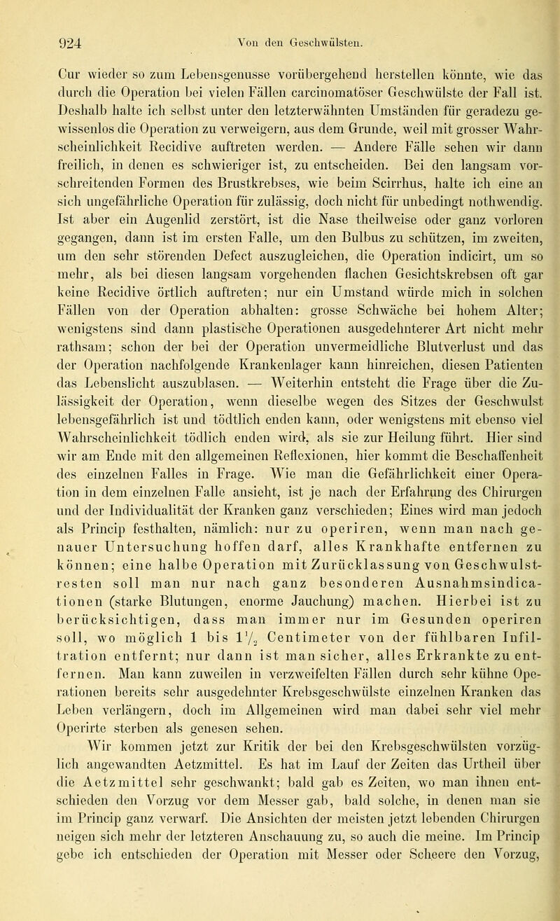 Cur wieder so zum Lebensgenüsse vorübergeheud herstellen könnte, wie das durch die Operation bei vielen Fällen carcinomatöser Geschwülste der Fall ist. Deshalb halte ich selbst unter den letzterwähnten Umständen für geradezu ge- wissenlos die Operation zu verweigern, aus dem Grunde, weil mit grosser Wahr- scheinlichkeit Recidive auftreten werden. •— Andere Fälle sehen wir dann freilich, in denen es schwieriger ist, zu entscheiden. Bei den langsam vor- schreitenden Formen des Brustkrebses, wie beim Scirrhus, halte ich eine an sich ungefährliche Operation für zulässig, doch nicht für unbedingt uothwendig. Ist aber ein Augenlid zerstört, ist die Nase theilweise oder ganz vorloren gegangen, dann ist im ersten Falle, um den Bulbus zu schützen, im zweiten, nm den sehr störenden Defect auszugleichen, die Operation indicirt, um so mehr, als bei diesen langsam vorgehenden flachen Gesichtskrebsen oft gar keine Recidive örtlich auftreten; nur ein Umstand würde mich in solchen Fällen von der Operation abhalten: grosse Schwäche bei hohem Alter; wenigstens sind dann plastische Operationen ausgedehnterer Art nicht mehr rathsam; schon der bei der Operation unvermeidliche Blutverlust und das der Operation nachfolgende Krankenlager kann hinreichen, diesen Patienten das Lebenslicht auszublasen. — Weiterhin entsteht die Frage über die Zu- lässigkeit der Operation, w^enn dieselbe wegen des Sitzes der Geschwulst lebensgefährlich ist und tödtlich enden kann, oder wenigstens mit ebenso viel Wahrscheinlichkeit tödlich enden wird, als sie zur Heilung führt. Hier sind wir am Ende mit den allgemeinen Reflexionen, hier kommt die Beschaffenheit des einzelnen Falles in Frage. Wie man die Gefährlichkeit einer Opera- tion in dem einzelnen Falle ansieht, ist je nach der Erfahrung des Chirurgen und der Individualität der Kranken ganz verschieden; Eines wird man jedoch als Princip festhalten, nämlich: nur zu operiren, wenn man nach ge- nauer Untersuchung hoffen darf, alles Krankhafte entfernen zu können; eine halbe Operation mit Zurücklassung von Geschwulst- resten soll man nur nach ganz besonderen Ausnahmsindica- tionen (starke Blutungen, enorme Jauchung) machen. Hierbei ist zu berücksichtigen, dass man immer nur im Gesunden operiren soll, wo möglich 1 bis ly., Centimeter von der fühlbaren Infil- tration entfernt; nur dann ist man sicher, alles Erkrankte zu ent- fernen. Man kann zuweilen in verzweifelten Fällen durch sehr kühne Ope- rationen bereits sehr ausgedehnter Krebsgeschwülste einzelnen Kranken das Leben verlängern, doch im Allgemeinen wird man dabei sehr viel mehr Operirte sterben als genesen sehen. Wir kommen jetzt zur Kritik der bei den Krebsgeschwülsten vorzüg- lich angewandten Aetzmittel. Es hat im Lauf der Zeiten das Urtheil über die Aetzmittel sehr geschwankt; bald gab es Zeiten, wo man ihnen ent- schieden den Vorzug vor dem Messer gab, bald solche, in denen man sie im Princip ganz verwarf. Die Ansichten der meisten jetzt lebenden Chirurgen neigen sich mehr der letzteren Anschauung zu, so auch die meine. Im Princip gebe ich entschieden der Operation mit Messer oder Sch.eere den Vorzug,