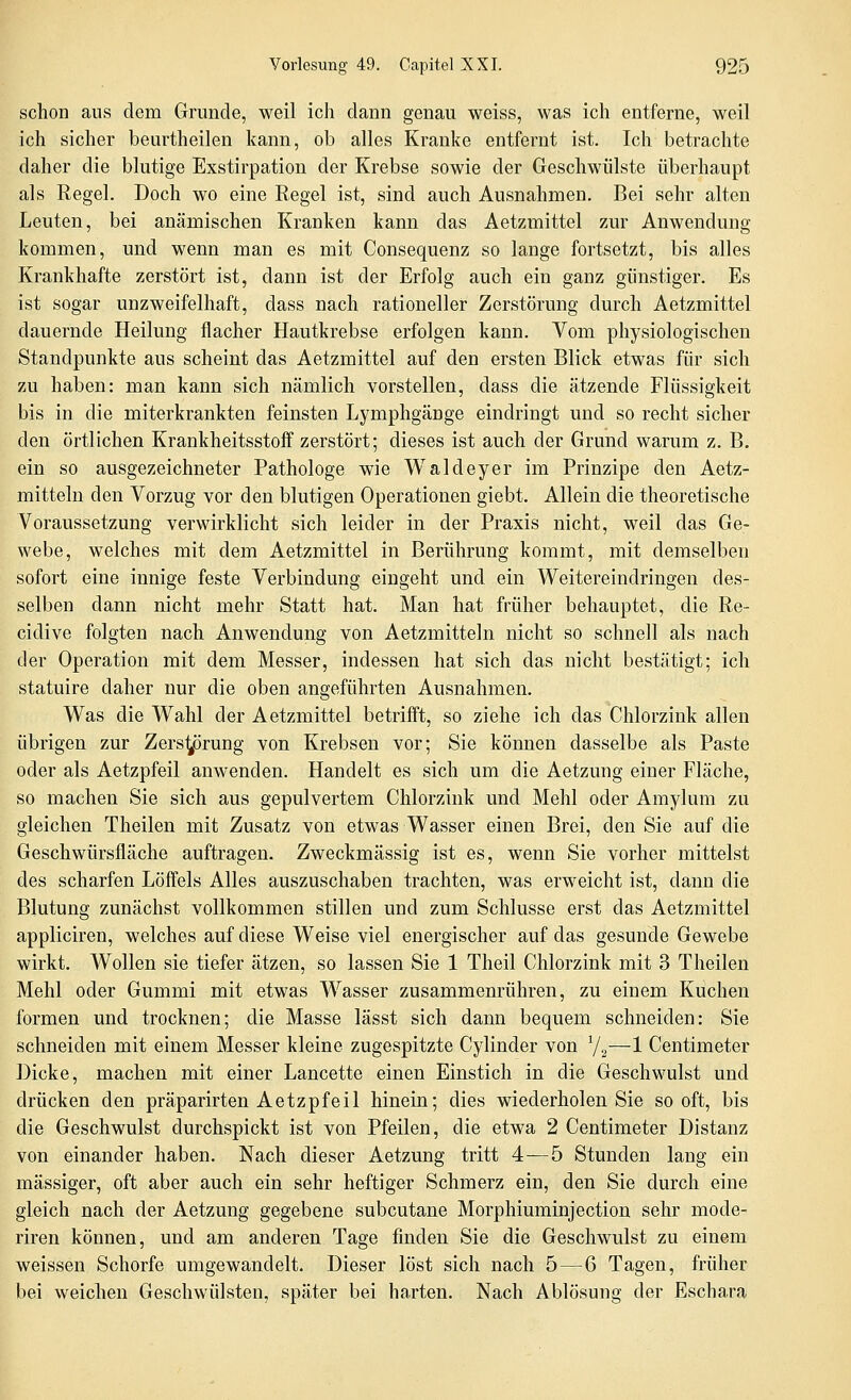 schon aus dem Grunde, weil ich dann genau weiss, was ich entferne, weil ich sicher beurtheilen kann, ob alles Kranke entfernt ist. Ich betrachte daher die blutige Exstirpation der Krebse sowie der Geschwülste überhaupt als Regel. Doch wo eine Regel ist, sind auch Ausnahmen. Bei sehr alten Leuten, bei anämischen Kranken kann das Aetzmittel zur Anwendung kommen, und wenn man es mit Consequenz so lange fortsetzt, bis alles Krankhafte zerstört ist, dann ist der Erfolg auch ein ganz günstiger. Es ist sogar unzweifelhaft, dass nach rationeller Zerstörung durch Aetzmittel dauernde Heilung flacher Hautkrebse erfolgen kann. Vom physiologischen Standpunkte aus scheint das Aetzmittel auf den ersten Blick etwas für sich zu haben: man kann sich nämlich vorstellen, dass die ätzende Flüssigkeit bis in die miterkrankten feinsten Lymphgänge eindringt und so recht sicher den örtlichen Krankheitsstoff zerstört; dieses ist auch der Grund warum z. B. ein so ausgezeichneter Pathologe wie Waldeyer im Prinzipe den Aetz- mitteln den Vorzug vor den blutigen Operationen giebt. Allein die theoretische Voraussetzung verwirklicht sich leider in der Praxis nicht, weil das Ge- webe, welches mit dem Aetzmittel in Berührung kommt, mit demselben sofort eine innige feste Verbindung eingeht und ein Weitereindringen des- selben dann nicht mehr Statt hat. Man hat früher behauptet, die Re- cidive folgten nach Anwendung von Aetzmitteln nicht so schnell als nach der Operation mit dem Messer, indessen hat sich das nicht bestätigt; ich statuire daher nur die oben angeführten Ausnahmen. Was die Wahl der Aetzmittel betrifft, so ziehe ich das Chlorzink allen übrigen zur Zers^irung von Krebsen vor; Sie können dasselbe als Paste oder als Aetzpfeil anwenden. Handelt es sich um die Aetzung einer Fläche, so machen Sie sich aus gepulvertem Chlorzink und Mehl oder Amylum zu gleichen Theilen mit Zusatz von etwas Wasser einen Brei, den Sie auf die Geschwürsfläche auftragen. Zweckmässig ist es, wenn Sie vorher mittelst des scharfen Löffels Alles auszuschaben trachten, was erweicht ist, dann die Blutung zunächst vollkommen stillen und zum Schlüsse erst das Aetzmittel appliciren, welches auf diese Weise viel energischer auf das gesunde Gewebe wirkt. Wollen sie tiefer ätzen, so lassen Sie 1 Theil Chlorzink mit 3 Theilen Mehl oder Gummi mit etwas Wasser zusammenrühren, zu einem Kuchen formen und trocknen; die Masse lässt sich dann bequem schneiden: Sie schneiden mit einem Messer kleine zugespitzte Cylinder von 72—1 Centimeter Dicke, machen mit einer Lancette einen Einstich in die Geschwulst und drücken den präparirten Aetzpfeil hinein; dies wiederholen Sie sooft, bis die Geschwulst durchspickt ist von Pfeilen, die etwa 2 Centimeter Distanz von einander haben. Nach dieser Aetzung tritt 4—5 Stunden lang ein massiger, oft aber auch ein sehr heftiger Schmerz ein, den Sie durch eine gleich nach der Aetzung gegebene subcutane Morphiuminjection sehr mode- riren können, und am anderen Tage finden Sie die Geschwulst zu einem weissen Schorfe umgewandelt. Dieser löst sich nach 5^6 Tagen, früher bei weichen Geschwülsten, später bei harten. Nach Ablösung der Eschara